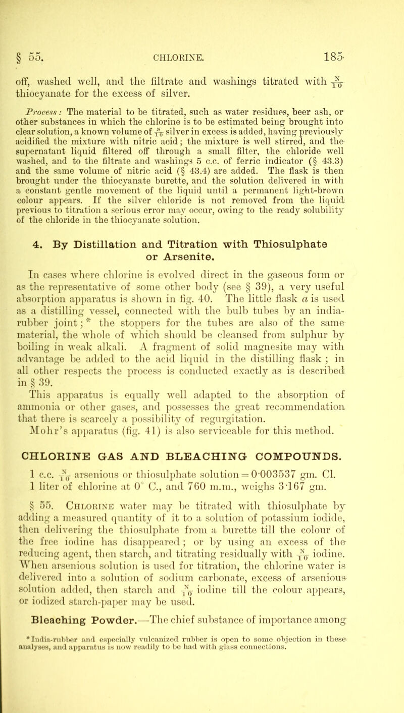 off, washed well, and the filtrate and washings titrated with thiocyanate for the excess of silver. Process: The material to be titrated, such as water residues, beer ash, or other substances in which the chlorine is to be estimated being brought into clear solution, a known volume of yV silver in excess is added, having previously- acidified the mixture with nitric acid; the mixture is well stirred, and the supernatant liquid filtered off through a small filter, the chloride well washed, and to the filtrate and washings 5 c.c. of ferric indicator (§ 43.3) and the same volume of nitric acid (§ 43.4) are added. The flask is then brought under the thiocyanate burette, and the solution delivered in with a constant gentle movement of the liquid until a permanent light-brown colour appears. If the silver chloride is not removed from the liquid; previous to titration a serious error may occur, owing to the ready solubility of the chloride in the thiocyanate solution. 4. By Distillation and Titration with Thiosulphate or Arsenite. In cases where chlorine is evolved direct in the gaseous form or as the representative of some other body (see § 39), a very useful absorption apparatus is shown in fig. 40. The little flask a is used as a distilling vessel, connected with the bulb tubes by an india- rubber joint; * the stoppers for the tubes are also of the same material, the whole of which should be cleansed from sulphur by boiling in weak alkali. A fragment of solid magnesite may with advantage be added to the acid liquid in the distilling flask ; in all other respects the process is conducted exactly as is described in § 39. This apparatus is equally well adapted to the absorption of ammonia or other gases, and possesses the great recommendation that there is scarcely a possibility of regurgitation. Mohr’s apparatus (fig. 41) is also serviceable for this method. CHLORINE GAS AND BLEACHING COMPOUNDS. 1 c.c. arsenious or thiosulphate solution = 0-003537 gm. Cl. 1 liter of chlorine at 0° C., and 760 m.m., weighs 3-167 gm. § 55. Chlorine water may be titrated with thiosulphate by adding a measured quantity of it to a solution of potassium iodide, then delivering the thiosulphate from a burette till the colour of the free iodine has disappeared; or by using an excess of the- reducing agent, then starch, and titrating residually with ~j iodine. When arsenious solution is used for titration, the chlorine water is delivered into a solution of sodium carbonate, excess of arsenious solution added, then starch and iodine till the colour appears, or iodized starch-paper may be used. Bleaching Powder.—The chief substance of importance among * India-rubber and especially vulcanized rubber is open to some objection in these analyses, and apparatus is now readily to be had with glass connections.