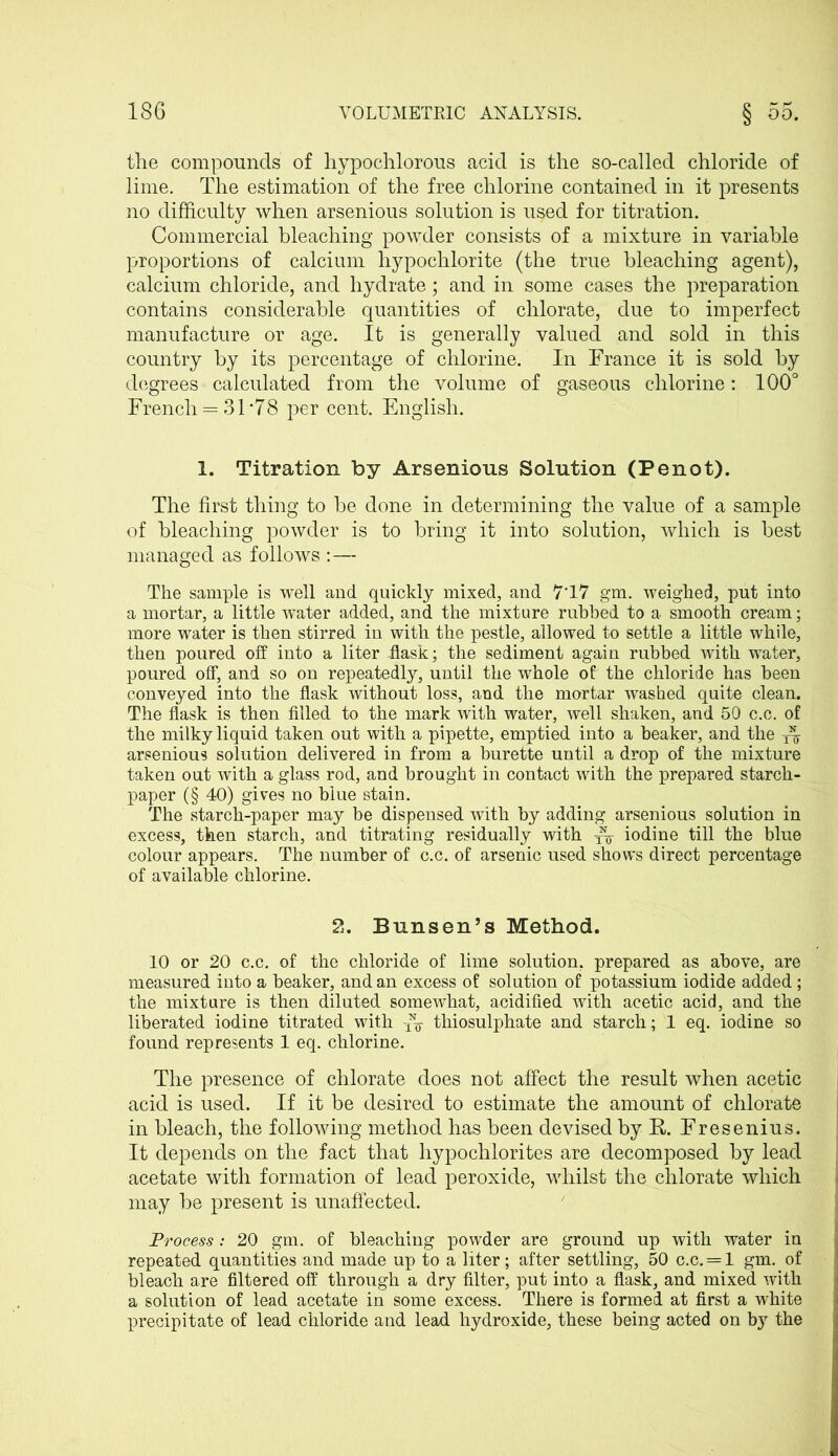 the compounds of hypochlorous acid is the so-called chloride of lime. The estimation of the free chlorine contained in it presents no difficulty when arsenious solution is used for titration. Commercial bleaching powder consists of a mixture in variable proportions of calcium hypochlorite (the true bleaching agent), calcium chloride, and hydrate; and in some cases the preparation contains considerable quantities of chlorate, due to imperfect manufacture or age. It is generally valued and sold in this country by its percentage of chlorine. In Trance it is sold by degrees calculated from the volume of gaseous chlorine: 100° Trench = 3 T78 per cent. English. 1. Titration by Arsenious Solution (Penot). The first thing to be done in determining the value of a sample of bleaching powder is to bring it into solution, which is best managed as follows :— The sample is well and quickly mixed, and 7T7 gm. weighed, put into a mortar, a little water added, and the mixture rubbed to a smooth cream; more water is then stirred in with the pestle, allowed to settle a little while, then poured off into a liter -flask; the sediment again rubbed with water, poured off, and so on repeatedly, until the whole of the chloride has been conveyed into the flask without loss, and the mortar washed quite clean. The flask is then filled to the mark with water, well shaken, and 50 c.c. of the milky liquid taken out with a pipette, emptied into a beaker, and the arsenious solution delivered in from a burette until a drop of the mixture taken out with a glass rod, and brought in contact with the prepared starch- paper (§ 40) gives no blue stain. The starch-paper may be dispensed with by adding arsenious solution in excess, then starch, and titrating residually with xV iodine till the blue colour appears. The number of c.c. of arsenic used shows direct percentage of available chlorine. 2. Bunsen’s Method. 10 or 20 c.c. of the chloride of lime solution, prepared as above, are measured into a beaker, and an excess of solution of potassium iodide added; the mixture is then diluted somewhat, acidified with acetic acid, and the liberated iodine titrated with x\ thiosulphate and starch; 1 eq. iodine so found represents 1 eq. chlorine. The presence of chlorate does not affect the result when acetic acid is used. If it be desired to estimate the amount of chlorate in bleach, the following method has been devised by E. Tresenius. It depends on the fact that hypochlorites are decomposed by lead acetate with formation of lead peroxide, whilst the chlorate which may be present is unaffected. Process: 20 gm. of bleaching powder are ground up with water in repeated quantities and made up to a liter; after settling, 50 c.c. = 1 gm. of bleach are filtered off through a dry filter, put into a flask, and mixed with a solution of lead acetate in some excess. There is formed at first a white precipitate of lead chloride and lead hydroxide, these being acted on by the