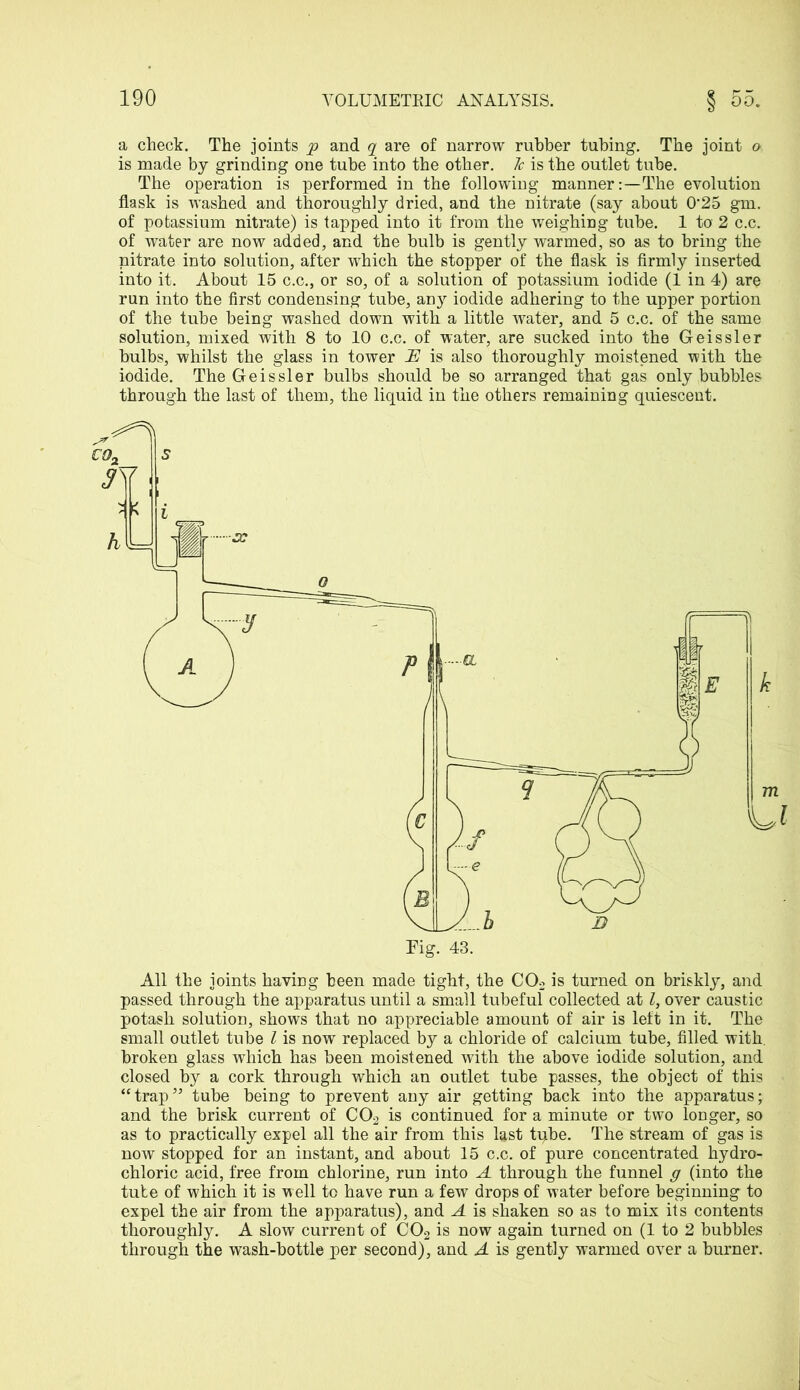 a check. The joints yp and q are of narrow rubber tubing. The joint o is made by grinding one tube into the other. 7c is the outlet tube. The operation is performed in the following manner:—The evolution flask is washed and thoroughly dried, and the nitrate (say about 0‘25 gm. of potassium nitrate) is tapped into it from the weighing tube. 1 to 2 c.c. of water are now added, and the bulb is gently warmed, so as to bring the nitrate into solution, after which the stopper of the flask is firmly inserted into it. About 15 c.c., or so, of a solution of potassium iodide (1 in 4) are run into the first condensing tube, any iodide adhering to the upper portion of the tube being washed down with a little water, and 5 c.c. of the same solution, mixed with 8 to 10 c.c. of water, are sucked into the Geissler bulbs, whilst the glass in tower 7E is also thoroughly moistened with the iodide. The Geissler bulbs should be so arranged that gas only bubbles through the last of them, the liquid in the others remaining quiescent. All the joints having been made tight, the C02 is turned on briskly, and passed through the apparatus until a small tubeful collected at l, over caustic potash solution, shows that no appreciable amount of air is left in it. The small outlet tube l is now replaced by a chloride of calcium tube, filled with, broken glass which has been moistened with the above iodide solution, and closed by a cork through which an outlet tube passes, the object of this “trap’5 tube being to prevent any air getting back into the apparatus; and the brisk current of C02 is continued for a minute or two longer, so as to practically expel all the air from this last tpbe. The stream of gas is now stopped for an instant, and about 15 c.c. of pure concentrated hydro- chloric acid, free from chlorine, run into A through the funnel g (into the tube of which it is well to have run a few drops of water before beginning to expel the air from the apparatus), and A is shaken so as to mix its contents thoroughly. A slow current of C02 is now again turned on (1 to 2 bubbles through the wash-bottle per second), and A is gently warmed over a burner.