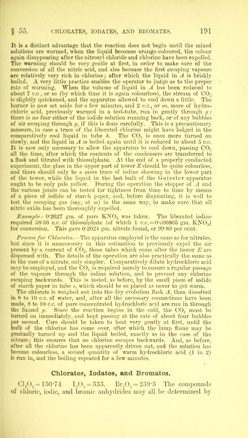 It is a distinct advantage that the reaction does not begin until the mixed solutions are warmed, when the liquid becomes orange-coloured, the colour again disappearing after the nitrosyl chloride and chlorine have been expelled. The warming should be very gentle at first, in order to make sure of the conversion of all the nitric acid, and also because the first escaping vapours are relatively very rich in chlorine; after which the liquid in A is briskly boiled. A very little practice enables the operator to judge as to the proper rate of warming. When the volume of liquid in A has been reduced to about 7 c.c, or so (by which time it is again colourless), the stream of C02 is slightly quickened, and the apparatus allowed to cool down a little. The burner is now set aside for a few minutes, and 2 c.c., or so, more of hydro- chloric acid, previously warmed in a test-tube, run in gently through g ; there is no fear either of the iodide solution running back, or of any bubbles of air escaping through y, if this is done carefully. This is a precautionary measure, in case a trace of the liberated chlorine might have lodged in the comparatively cool liquid in tube h. The C02 is once more turned on slowly, and the liquid in A is boiled again until it is reduced to about 5 c.c. It is now only necessary to allow the apparatus to cool down, passing C02 all the time, after which the contents of the condensers are transferred to a flask and titrated with thiosulphate. At the end of a properly conducted experiment, the glass in the upper part of tower IS1 should be quite colourless, and there should only be a mere trace of iodine showing in the lower part of the tower, while the liquid in the last bulb of the Geissler apparatus ought to be only pale yellow. During the operation the stopper of A and the various joints can be tested for tightness from time to time by means of a piece of iodide of starch paper, and, before disjointing, it is well to test the escaping gas (say, at m) in the same way, to make sure that all nitric oxide has been thoroughly expelled. Example: 0*2627 gm. of pure KN03 was taken. The liberated iodine required S8*56 c.c. of thiosulphate (of which 1 c.c.=0*o06805 gm. KN03) for conversion. This gave 0*2624 gm. nitrate found, or 99*89 per cent. Process for Chlorates.—The apparatus employed is the same as for nitrates, but since it is unnecessary in this estimation to previously expel the air present by a current of C02, those tubes which come after the tower E are dispensed with. The details of the operation are also practically the same as in the case of a nitrate, only simpler. Comparatively dilute hydrochloric acid may be employed, and the C02 is required merely to ensure a regular passage of the vapours through the iodine solution, and to prevent any chlorine escaping backwards. This is tested, as before, by the small piece of iodide of starch paper in tube s, which should be so placed as never to get warm. The chlorate is weighed out into the dry evolution flask A, then dissolved in 8 to 10 c.c. of water, and, after all the necessary connections have been made, 8 to 10 c.c. of pure concentrated hydrochloric acid are run in through the funnel g. Since the reaction begins in the cold, the C02 must be turned on immediately, and kept passing at the rate of about four bubbles per second. Care should be taken to heat very gently at first, until the bulk of the chlorine has come over, after which the lamp flame may be gradually turned up and the liquid boiled, exactly as in the case of the nitrate; this ensures that no chlorine escapes backwards. And, as before, after all the chlorine has been apparently driven out, and the solution has become colourless, a second quantity of warm hydrochloric acid (1 in 2) is run in, and the boiling repeated for a few minutes. Chlorates, Iodates, and Bromates. C1205= 150*74. I205 = 333. Br.205= 239-5 The compounds of chloric, iodic, and bromic* anhydrides may all be determined by