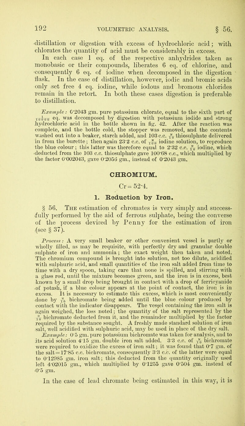•distillation or digestion with excess of hydrochloric acid; with chlorates the quantity of acid must be considerably in excess. In each case 1 eq. of the respective anhydrides taken as monobasic or their compounds, liberates 6 eq. of chlorine,, and ^consequently 6 eq. of iodine when decomposed in the digestion flask. In the case of distillation, however, iodic and bromic acids only ,set free 4 eq. iodine, while iodous and bromous chlorides remain in the retort. In both these cases digestion is preferable io distillation. Example: 0*2043 gm. pure potassium, chlorate, equal to the- sixth part of twfo- e4- was decomposed by digestion with potassium iodide and strong hydrochloric acid in the bottle shoAvn in fig. 42. After the reaction was complete, and the bottle cold, the stopper was removed, and the contents washed out into a beaker, starch added, and 103 c.c. ^ thiosulphate delivered in from the burette; then again 23*2 c.c. of iodine solution, to reproduce the blue colour ; this latter was therefore equal to 2*32 c.c. iodine, which deducted from the 103 c.c. thiosulphate gave 100*68 c.c., which multiplied by the factor 0*002043, gave 0*2056 gm., instead of 0*2043 gm. CHROMIUM. Cr = 52*4. 1. Reduction by Iron. § 56. The estimation of chromates is very simply and success- fully performed by the aid of ferrous sulphate, being the converse of the process devised by Penny for the estimation of iron .(see § 37). Process: A very small beaker or other convenient vessel is partly or wholly filled, as may be requisite, with perfectly dry and granular double -sulphate of iron and ammonia; the exact weight then taken and noted. The chromium compound is brought into solution, not too dilute, acidified with sulphuric acid, and small quantities of the iron salt added from time to time with a dry spoon, taking care that none is spilled, and stirring with a glass rod, until the mixture becomes green, and the iron is in excess, best known by a small drop being brought in contact with a drop of ferricyanide ..of potash, if a blue colour appears at the point of contact, the iron is in excess. It is necessary to estimate this excess, which is most conveniently • done by ^ bichromate being added until the blue colour produced by contact with the indicator disappears. The vessel containing the iron salt is again weighed, the loss noted; the quantity of the salt represented by the bichromate deducted from it, and the remainder multiplied by the factor required by the substance sought. A freshly made standard solution of iron salt, well acidified with sulphuric acid, may be used in place of the dry salt. Example: 0*5 gm. pure potassium bichromate was taken for analysis, and to its acid solution 4*15 gm. double iron salt added. 3*3 c.c. of bichromate were required to oxidize the excess of iron salt; it was found that 0*7 gm. of the salt = 17*85 c.c. bichromate, consequently 3*3 c.c. of the latter were equal to 0*12985 gm. iron salt; this deducted from the quantity originally used left 4*02015 gm., which multiplied by 0*1255 gave 0*504 gm. instead of .0*5 gm. In the case of lead chromate being estimated in this way, it is