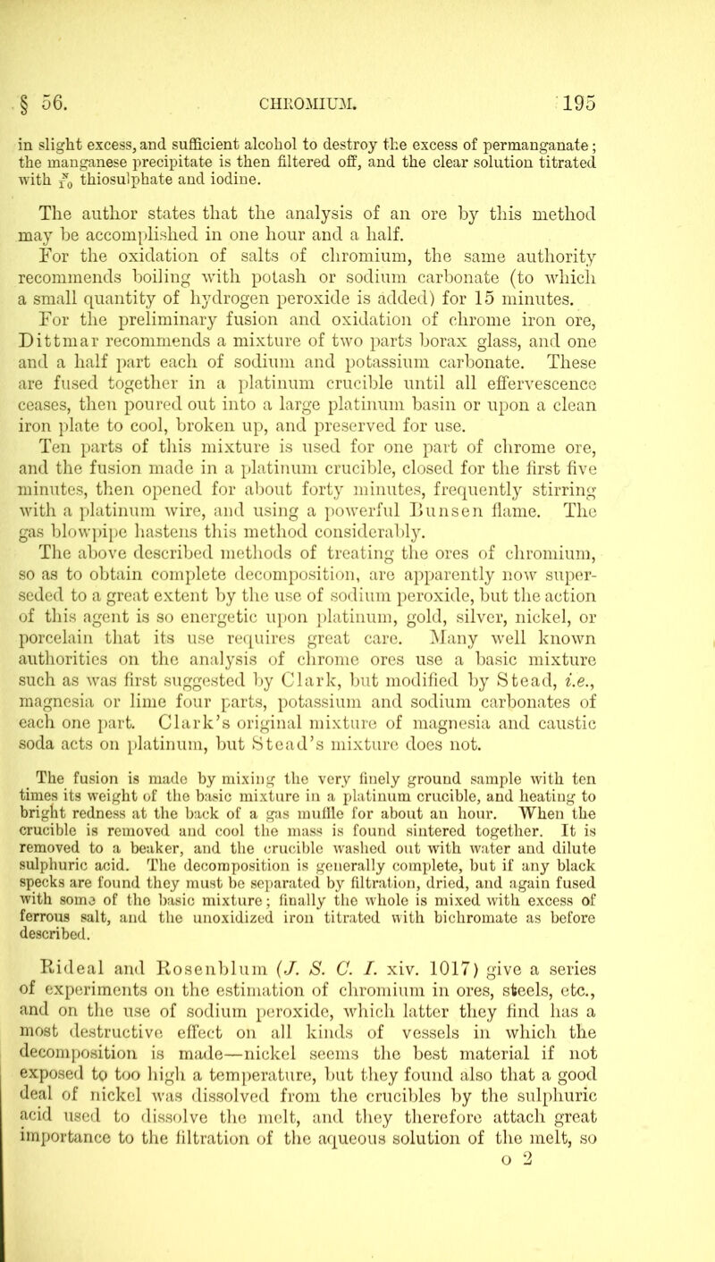 in slight excess, and sufficient alcohol to destroy the excess of permanganate; the manganese precipitate is then filtered off, and the clear solution titrated with thiosulphate and iodine. The author states that the analysis of an ore by this method may be accomplished in one hour and a half. For the oxidation of salts of chromium, the same authority recommends boiling with potash or sodium carbonate (to which a small quantity of hydrogen peroxide is added) for 15 minutes. For the preliminary fusion and oxidation of chrome iron ore, Dittmar recommends a mixture of two parts borax glass, and one and a half part each of sodium and potassium carbonate. These are fused together in a platinum crucible until all effervescence ceases, then poured out into a large platinum basin or upon a clean iron plate to cool, broken up, and preserved for use. Ten parts of this mixture is used for one part of chrome ore, and the fusion made in a platinum crucible, closed for the first five minutes, then opened for about forty minutes, frequently stirring with a platinum wire, and using a powerful Bunsen flame. The gas blowpipe hastens this method considerably. The above described methods of treating the ores of chromium, so as to obtain complete decomposition, are apparently now super- seded to a great extent by the use of sodium peroxide, but the action of this agent is so energetic upon platinum, gold, silver, nickel, or porcelain that its use requires great care. Many well known authorities on the analysis of chrome ores use a basic mixture such as was first suggested by Clark, but modified by Stead, ^Ye., magnesia or lime four parts, potassium and sodium carbonates of each one part. Clark’s original mixture of magnesia and caustic soda acts on platinum, but Stead’s mixture does not. The fusion is made by mixing the very finely ground sample with ten times its weight of the basic mixture in a platinum crucible, and heating to bright redness at the back of a gas mufile for about an hour. When the crucible is removed and cool the mass is found sintered together. It is removed to a beaker, and the crucible washed out with water and dilute sulphuric acid. The decomposition is generally complete, but if any black specks are found they must be separated by filtration, dried, and again fused with some of the basic mixture; finally the whole is mixed with excess of ferrous salt, and the unoxidized iron titrated with bichromate as before described. Rideal and Rosenblum (J. S. C. I. xiv. 1017) give a series of experiments on the estimation of chromium in ores, steels, etc., and on the use of sodium peroxide, which latter they find has a most destructive effect on all kinds of vessels in which the decomposition is made—nickel seems the best material if not exposed to too high a temperature, but they found also that a good deal of nickel was dissolved from the crucibles by the sulphuric acid used to dissolve the melt, and they therefore attach great importance to the filtration of the aqueous solution of the melt, so o 2