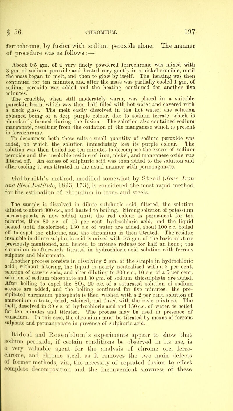 ferrochrome, by fusion with sodium peroxide alone. The manner of procedure was as follows :— About 0:5 gm. of a very finely powdered ferrochrome was mixed with 3 gm. of sodium peroxide and heated very gently in a nickel crucible, until the mass began to melt, and then to glow by itself. The heating was then continued for ten minutes, and after the mass was partially cooled 1 gm. of sodium peroxide was added and the heating continued for another five minutes. The crucible, when still moderately warm, was placed in a suitable porcelain basin, which was then half filled with hot water and covered with a clock glass. The melt easily dissolved in the hot water, the solution obtained being of a deep purple colour, due to sodium ferrate, which is abundantly formed during the fusion. The solution also contained sodium manganate, resulting from the oxidation of the manganese which is present in ferrochrome. To decompose both these salts a small quantity of sodium peroxide was added, on which the solution immediately lost its purple colour. The solution was then boiled for ten minutes to decompose the excess of sodium peroxide and the insoluble residue of iron, nickel, and manganese oxide was filtered off. An excess of sulphuric acid was then added to the solution and after cooling it was titrated in the usual manner with permanganate. Galbraith’s method, modified somewhat by Stead (Jour. Iron and Steel Institute, 1893, 153), is considered the most rapid method for the estimation of chromium in irons and steels. The sample is dissolved in dilute sulphuric acid, filtered, the solution diluted to about 300 c.c., and heated to boiling. Strong solution of potassium permanganate is now added until the red colour is permanent for ten minutes, then 80 c.c. of 10 per cent, hydrochloric acid, and the liquid heated until decolorized; 150 c.c. of water are added, about 100 c.c. boiled off to expel the chlorine, and the chromium is then titrated. The residue insoluble in dilute sulphuric acid is mixed with 0 5 gm. of the basic mixture previously mentioned, and heated to intense redness for half an hour; the chromium is afterwards titrated in hydrochloric acid solution with ferrous sulphate and bichromate. Another process consists in dissolving 2 gm. of the sample in hydrochloric acid; without filtering, the liquid is nearly neutralized with a 2 per cent, solution of caustic soda, and after diluting to 300 c.c., 10 c.c. of a 5 per cent, solution of sodium phosphate and 30 gm. of sodium thiosulphate are added. After boiling to expel the S02, 20 c.c. of a saturated solution of sodium acetate are added, and the boiling continued for five minutes; the pre- cipitated chromium phosphate is then washed with a 2 per cent, solution of ammonium nitrate, dried, calcined, and fused with the basic mixture. The melt, dissolved in 3) c.c. of hydrochloric acid and 150 c.c. of water, is boiled for ten minutes and titrated. The process may be used in presence of vanadium. In this case, the chromium must be titrated by means of ferrous sulphate and permanganate in presence of sulphuric acid. Rideal and Rosenblurn’s experiments appear to show that sodium peroxide, if certain conditions be observed in its use, is a very valuable agent for the analysis of chrome ore, ferro- chrome, and chrome steel, as it removes the two main defects of former methods, viz., the necessity of repeated fusion to effect complete decomposition and the inconvenient slowness of these