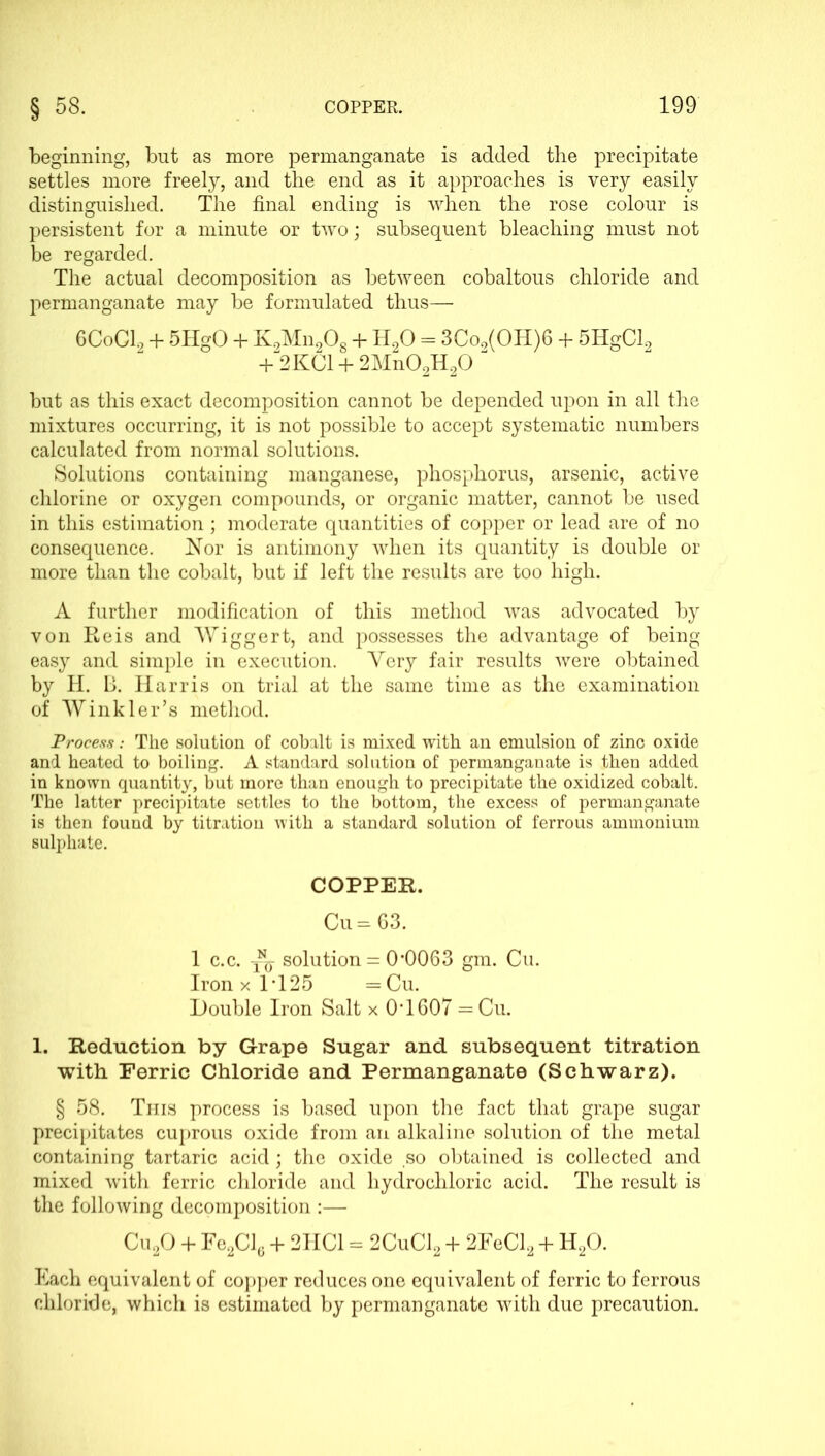 beginning, but as more permanganate is added the precipitate settles more freely, and the end as it approaches is very easily distinguished. The final ending is when the rose colour is persistent for a minute or two; subsequent bleaching must not be regarded. The actual decomposition as between cobaltous chloride and permanganate may be formulated thus— 6CoC12 + 5HgO 4- K2Mn208 + H20 = 3Co9(OH)6 + 5ITgCl2 + 2KC1 + 2Mn02H20  but as this exact decomposition cannot be depended upon in all the mixtures occurring, it is not possible to accept systematic numbers calculated from normal solutions. Solutions containing manganese, phosphorus, arsenic, active chlorine or oxygen compounds, or organic matter, cannot be used in this estimation; moderate quantities of copper or lead are of no consequence. Nor is antimony when its quantity is double or more than the cobalt, but if left the results are too high. A further modification of this method was advocated by von Reis and Wiggert, and possesses the advantage of being easy and simple in execution. Very fair results were obtained by H. B. Harris on trial at the same time as the examination of Winkler’s method. Process: The solution of cobalt is mixed with an emulsion of zinc oxide and heated to boiling. A standard solution of permanganate is then added in known quantity, but more than enough to precipitate the oxidized cobalt. The latter precipitate settles to the bottom, the excess of permanganate is then found by titration with a standard solution of ferrous ammonium sulphate. COPPER. Cu = 63. 1 c.c. ^ solution = 0-0063 gm. Cu. IronxlT25 =Cu. Double Iron Salt x 0T607 = Cu. 1. Reduction by Grape Sugar and subsequent titration with Ferric Chloride and Permanganate (Schwarz). § 58. This process is based upon the fact that grape sugar precipitates cuprous oxide from an alkaline solution of the metal containing tartaric acid; the oxide so obtained is collected and mixed with ferric chloride and hydrochloric acid. The result is the following decomposition :— Cu20 + Fe2Cl6 + 2TIC1 = 2CuC12 + 2FeCl2 + H20. Each equivalent of copper reduces one equivalent of ferric to ferrous chloride, which is estimated by permanganate with due precaution.