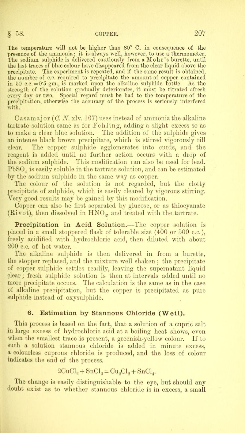 The temperature will not be higher than 80° C. in consequence of the presence of the ammonia; it is always well, however, to use a thermometer. The sodium sulphide is delivered cautiously from a Mohr’s burette, until the last traces of blue colour have disappeared from the clear liquid above the precipitate. The experiment is repeated, and if the same result is obtained, the number of c.c. required to precipitate the amount of copper contained in 50 c.c.=05 gm., is marked upon the alkaline sulphide bottle. As the strength of the solution gradually deteriorates, it must be titrated afresh every day or two. Special regard must be had to the temperature of the precipitation, otherwise the accuracy of the process is seriously interfered with. Casamajor (CN. xlv. 167) uses instead of ammonia the alkaline tartrate solution same as for Fehling, adding a slight excess so as to make a clear blue solution. The addition of the sulphide gives an intense black brown precipitate, which is stirred vigorously till clear. The copper sulphide agglomerates into curds, and the reagent is added until no further action occurs with a drop of the sodium sulphide. This modification can also be used for lead. PbS04 is easily soluble in the tartrate solution, and can be estimated by the sodium sulphide in the same way as copper. The colour of the solution is not regarded, but the clotty precipitate of sulphide, which is easily cleared by vigorous stirring. Very good results may be gained by this modification. Copper can also be first separated by glucose, or as thiocyanate (Rivot), then dissolved in IiN03, and treated with the tartrate. Precipitation in Acid Solution.—The copper solution is placed in a small stoppered flask of tolerable size (400 or 500 c.c.), freely acidified with hydrochloric acid, then diluted with about 200 c.c. of hot water. The alkaline sulphide is then delivered in from a burette, the stopper replaced, and the mixture well shaken; the precipitate of copper sulphide settles readily, leaving the supernatant liquid clear; fresh sulphide solution is then at intervals added until no more precipitate occurs. The calculation is the same as in the case of alkaline precipitation, but the copper is precipitated as pure sulphide instead of oxysulphide. 6. Estimation by Stannous Chloride (Weil). This process is based on the fact, that a solution of a cupric salt in large excess of hydrochloric acid at a boiling heat shows, even when the smallest trace is present, a greenish-yellow colour. If to such a solution stannous chloride is added in minute excess, a colourless cuprous chloride is produced, and the loss of colour indicates the end of the process. 2CuC12 + SnCl2 = Cu2Cl2 + SnCl4. The change is easily distinguishable to the eye, but should any doubt exist as to whether stannous chloride is in excess, a small