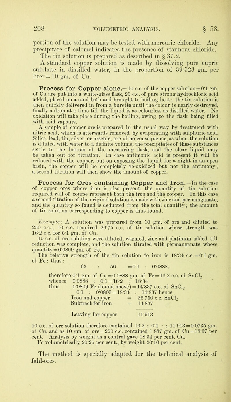 portion of the solution may be tested with mercuric chloride. Any precipitate of calomel indicates the presence of stannous chloride. The tin solution is prepared as described in § 37.2. A standard copper solution is made by dissolving pure cupric sulphate in distilled water, in the proportion of 39'523 gm. per liter =10 gm. of Cu. Process for Copper alone.—10 c.c. of the copper solution=0-l gm. of Cu are put into a white-glass flask, 25 c.c. of pure strong hydrochloric acid added, placed on a sand-bath and brought to boiling heat; the tin solution is then quickly delivered in from a burette until the colour is nearly destroyed, finally a drop at a time till the liquid is as colourless as distilled water. No oxidation will take place during the boiling, owing to the flask being filled with acid vapours. A sample of copper ore is prepared in the usual way by treatment with nitric acid, which is afterwards removed by evaporating with sulphuric acid. Silica, lead, tin, silver, or arsenic, are of no consequence, as when the solution is diluted with water to a definite volume, the precipitates of these substances settle to the bottom of the measuring flask, and the clear liquid may be taken out for titration. In case antimonic acid is present it will be reduced with the copper, but on exposing the liquid for a night in an open basin, the copper will be completely re-oxidized but not the antimony; a second titration will then show the amount of copper. Process for Ores containing Copper and Iron.—In the case of copper ores where iron is also present, the quantity of tin solution required will of course represent both the iron and the copper. In this case a second titration of the original solution is made with, zinc and permanganate, and the quantity so found is deducted from the total quantity; the amount of tin solution corresponding to copper is thus found. Example: A solution was prepared from 10 gm. of ore and diluted to 250 c.c.; 10 c.c. required 26*75 c.c. of tin solution whose strength was 16*2 c.c. for 0T gm. of Cu. 10 c.c. of ore solution were diluted, warmed, zinc and platinum added till reduction was complete, and the solution titrated with permanganate whose quantity = 0*0809 gm. of Te. The relative strength of the tin solution to iron is 18*34 c.c. = 0*1 gm. of Te : thus : 63 : 56 = 0*1 : 0*0888. therefore OT gm. of Cu=0*0888 gm. of Te = 16*2 c.c. of SnCl2 whence 0-0888 : 0*1 = 16*2 : 18*34 thus 0*0809 Te (found above) = 14*837 c.c. of SnCl2 0-1 : 0-0809 = 18-34 : 14*837 hence Iron and copper = 26750 c.c. SnCl2 Subtract for iron = 14*837 Leaving for copper 11*913 10 c.c. of ore solution therefore contained 16*2 : 0*1 : : 11*913=0-0735 gm. of Cu, and as 10 gm. of ore = 250 c.c. contained 1*837 gm. of Cu = 18'37 per cent. Analysis by weight as a control gave 18*34 per cent. Cu. Te volumetrically 20*25 per cent., by wuight 20* 10 per cent. The method is specially adapted for the technical analysis of fahl-ores,