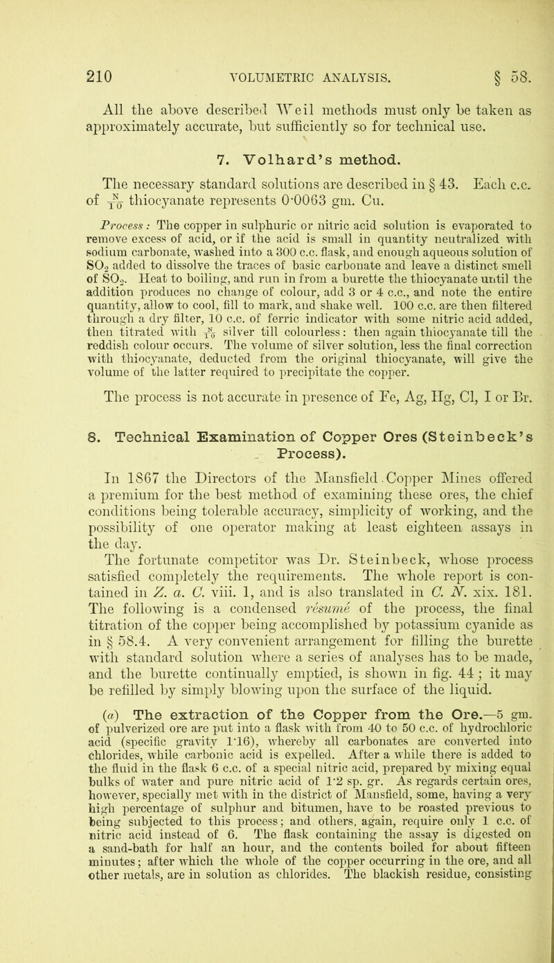 All the above described Weil methods must only be taken as approximately accurate, but sufficiently so for technical use. 7. Volhard’s method. The necessary standard solutions are described in § 43. Each c.c. of yjy thiocyanate represents 0*0063 gm. Cu. Process: The copper in sulphuric or nitric acid solution is evaporated to remove excess of acid, or if the acid is small in quantity neutralized with sodium carbonate, washed into a 300 c.c. flask, and enough aqueous solution of S02 added to dissolve the traces of basic carbonate and leave a distinct smell of S02. Heat to boiling, and run in from a burette the thiocyanate until the addition produces no change of colour, add 3 or 4 c.c., and note the entire quantity, allow to cool, fill to mark, and shake well. 100 c.c. are then filtered through a dry filter, 10 c.c. of ferric indicator with some nitric acid added, then titrated with silver till colourless: then again thiocyanate till the reddish colour occurs. The volume of silver solution, less the final correction with thiocyanate, deducted from the original thiocyanate, will give the volume of the latter required to precipitate the copper. The process is not accurate in presence of Fe, Ag, Hg, Cl, I or Br. 8. Technical Examination of Copper Ores (Steinbeck’s Process). In 1S67 the Directors of the Mansfield. Copper Mines offered a premium for the best method of examining these ores, the chief conditions being tolerable accuracy, simplicity of working, and the possibility of one operator making at least eighteen assays in the day. The fortunate competitor was Dr. Steinbeck, whose process satisfied completely the requirements. The whole report is con- tained in Z. a. C. viii. 1, and is also translated in C. IV. xix. 181. The following is a condensed resume of the process, the final titration of the copper being accomplished by potassium cyanide as in § 58.4. A very convenient arrangement for filling the burette with standard solution where a series of analyses has to be made, and the burette continually emptied, is shown in fig. 44; it may be refilled by simply blowing upon the surface of the liquid. (a) The extraction of the Copper from the Ore.—5 gm. of pulverized ore are put into a flask with from 40 to 50 c.c. of hydrochloric acid (specific gravity 1*16), whereby all carbonates are converted into chlorides, while carbonic acid is expelled. After a while there is added to the fluid in the flask 6 c.c. of a special nitric acid, prepared by mixing equal bulks of water and pure nitric acid of 1*2 sp. gr. As regards certain ores, however, specially met with in the district of Mansfield, some, having a very high percentage of sulphur and bitumen, have to be roasted previous to being subjected to this process; and others, again, require only 1 c.c. of nitric acid instead of 6. The flask containing the assay is digested on a sand-bath for half an hour, and the contents boiled for about fifteen minutes; after which the whole of the copper occurring in the ore, and all other metals, are in solution as chlorides. The blackish residue, consisting