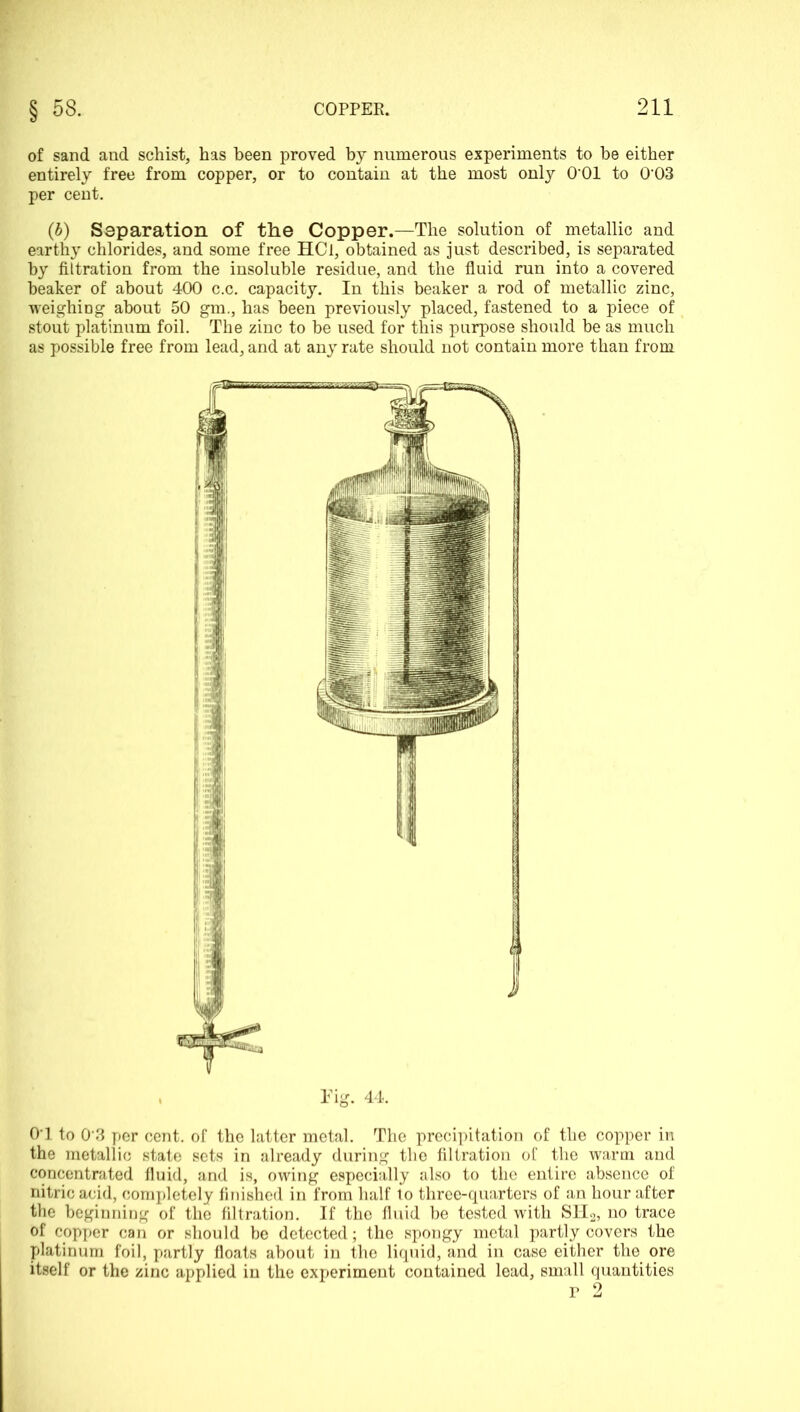 of sand and schist, has been proved by numerous experiments to be either entirely free from copper, or to contain at the most only O’Ol to 003 per cent. (b) Separation of the Copper.—The solution of metallic and earthy chlorides, and some free HCl, obtained as just described, is separated by filtration from the insoluble residue, and the fluid run into a covered beaker of about 400 c.c. capacity. In this beaker a rod of metallic zinc, weighing about 50 gm., has been previously placed, fastened to a piece of stout platinum foil. The zinc to be used for this purpose should be as much as possible free from lead, and at any rate should not contain more than from Tig. 44. 01 to 0 3 per cent, of the latter metal. The precipitation of the copper in the metallic state sets in already during the filtration of the warm and concentrated fluid, and is, owing especially also to the entire absence of nitric acid, completely finished in from half to three-quarters of an hour after the beginning of the filtration. If the fluid be tested with SH2, no trace of copper can or should be detected; the spongy metal partly covers the platinum foil, partly floats about in the liquid, and in case either the ore itself or the zinc applied in the experiment contained lead, small quantities