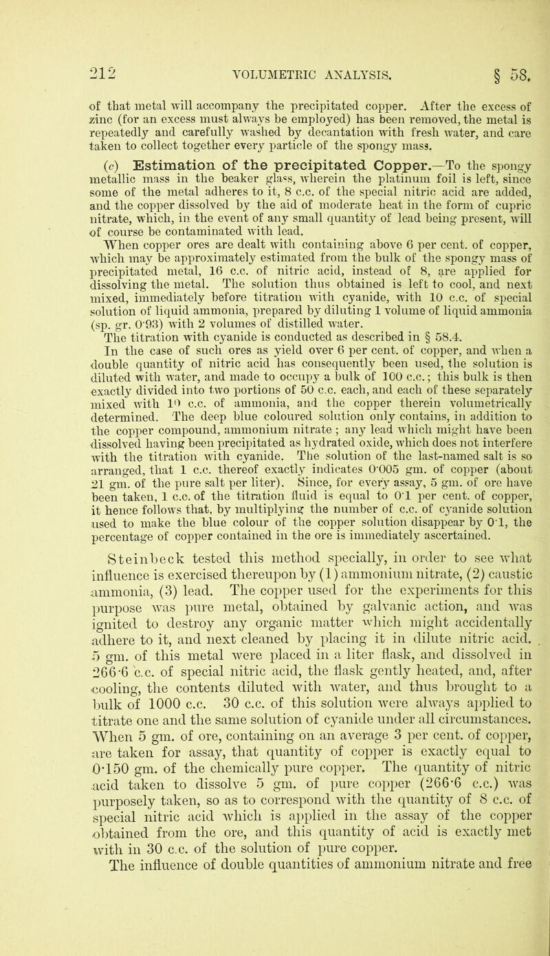 of that metal will accompany the precipitated copper. After the excess of zinc (for an excess must always be employed) has been removed, the metal is repeatedly and carefully washed by decantation with fresh water, and care taken to collect together every particle of the spongy mass. (c) Estimation of the precipitated Copper.—To the spongy metallic mass in the beaker gla«s, wherein the platinum foil is left, since some of the metal adheres to it, 8 c.c. of the special nitric acid are added, and the copper dissolved by the aid of moderate heat in the form of cupric nitrate, which, in the event of any small quantity of lead being present, will of course be contaminated with lead. When copper ores are dealt with containing above 6 per cent, of copper, which may be approximately estimated from the bulk of the spongy mass of precipitated metal, 16 c.c. of nitric acid, instead of 8, are applied for dissolving the metal. The solution thus obtained is left to cool, and next mixed, immediately before titration with cyanide, with 10 c.c. of special solution of liquid ammonia, prepared by diluting 1 volume of liquid ammonia (sp. gr. 0'93) with 2 volumes of distilled water. The titration with cyanide is conducted as described in § 58.4. In the case of such ores as yield over 6 per cent, of copper, and when a double quantity of nitric acid has consequently been used, the solution is diluted with water, and made to occupy a )3ulk of 100 c.c.; this bulk is then exactly divided into two portions of 50 c.c. each, and each of these separately mixed with 10 c.c. of ammonia, and the copper therein volumetrically determined. The deep blue coloured solution only contains, in addition to the copper compound, ammonium nitrate ; any lead which might have been dissolved having been precipitated as hydrated oxide, which does not interfere with the titration with cyanide. The solution of the last-named salt is so arranged, that 1 c.c. thereof exactly indicates 0-005 gm. of copper (about 21 gm. of the pure salt per liter). Since, for every assay, 5 gm. of ore have been taken, 1 c.c. of the titration fluid is equal to 01 per cent, of copper, it hence follows that, by multiplying the number of c.c. of c}ranide solution used to make the blue colour of the copper solution disappear by OT, the percentage of copper contained in the ore is immediately ascertained. Steinbeck tested tliis method specially, in order to see what influence is exercised thereupon by (1) ammonium nitrate, (2) caustic ammonia, (3) lead. The copper used for the experiments for this purpose was pure metal, obtained by galvanic action, and was ignited to destroy any organic matter which might accidentally adhere to it, and next cleaned by placing it in dilute nitric acid. 5 gm. of this metal were placed in a liter flask, and dissolved in 266-6 c.c. of special nitric acid, the flask gently heated, and, after cooling, the contents diluted with water, and thus brought to a bulk of 1000 c.c. 30 c.c. of this solution -were always applied to titrate one and the same solution of cyanide under all circumstances. When 5 gm. of ore, containing on an average 3 per cent, of copper, are taken for assay, that quantity of copper is exactly equal to 0-150 gm. of the chemically pure copper. The quantity of nitric acid taken to dissolve 5 gm. of pure copper (266*6 c.c.) was purposely taken, so as to correspond with the quantity of 8 c.c. of special nitric acid which is applied in the assay of the copper obtained from the ore, and this quantity of acid is exactly met with in 30 c.c. of the solution of pure copper. The influence of double quantities of ammonium nitrate and free
