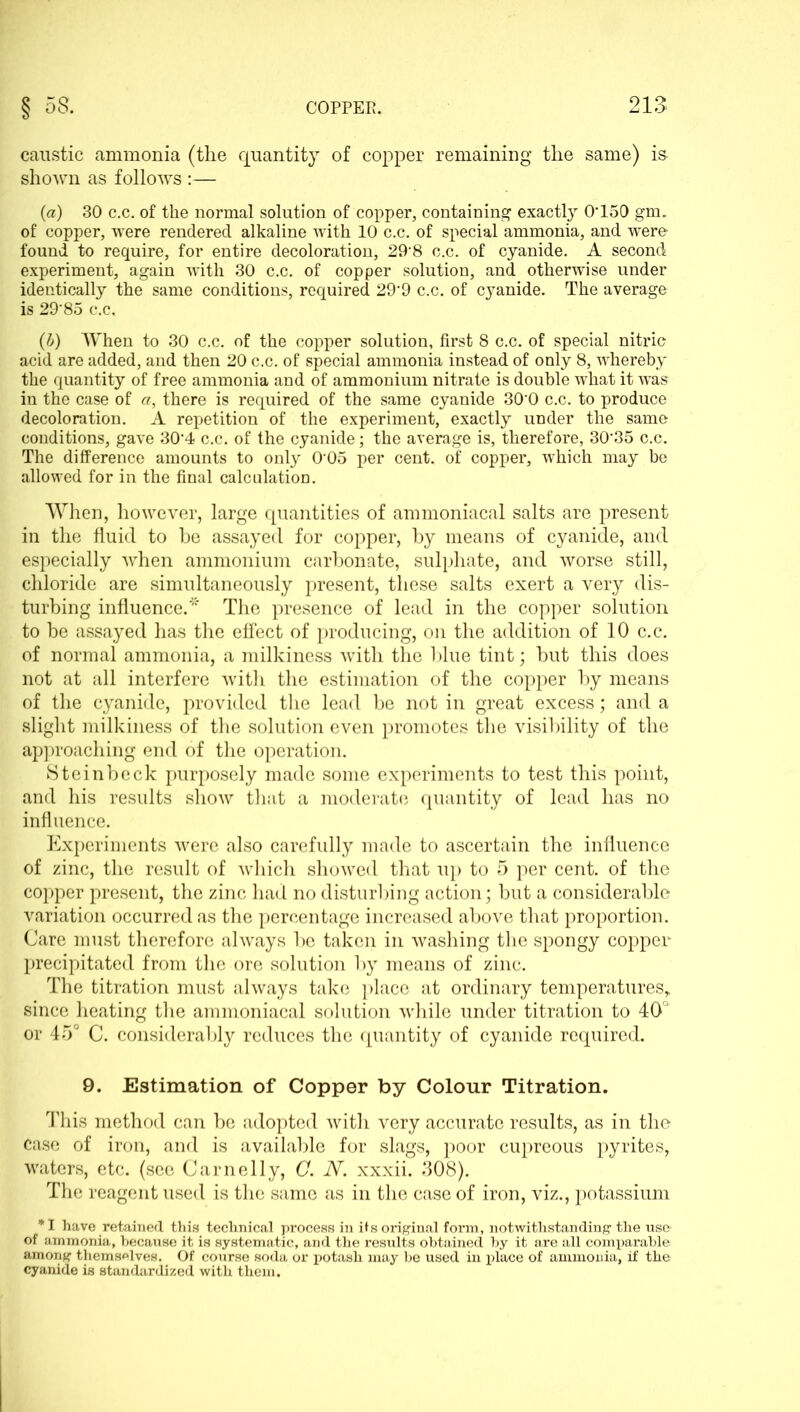 caustic ammonia (the quantity of copper remaining the same) is shown as follows :— (a) 30 c.c. of the normal solution of copper, containing exactly 0*150 gnu of copper, were rendered alkaline with 10 c.c. of special ammonia, and were found to require, for entire decoloration, 29*8 c.c. of cyanide. A second experiment, again with 30 c.c. of copper solution, and otherwise under identically the same conditions, required 29*9 c.c. of cyanide. The average is 29*85 c.c. (b) When to 30 c.c. of the copper solution, first 8 c.c. of special nitric acid are added, and then 20 c.c. of special ammonia instead of only 8, whereby the quantity of free ammonia and of ammonium nitrate is double what it was in the case of a, there is required of the same cyanide 30*0 c.c. to produce decoloration. A repetition of the experiment, exactly under the same conditions, gave 30*4 c.c. of the cyanide; the average is, therefore, 30*35 c.c. The difference amounts to only 0*05 per cent, of copper, which may be allowed for in the final calculation. When, however, large quantities of ammoniacal salts are present in the fluid to he assayed for copper, by means of cyanide, and especially when ammonium carbonate, sulphate, and worse still, chloride are simultaneously present, these salts exert a very dis- turbing influence.* The presence of lead in the copper solution to he assayed has the effect of producing, on the addition of 10 c.c. of normal ammonia, a milkiness with the blue tint; but this does not at all interfere with the estimation of the copper by means of the cyanide, provided the lead be not in great excess; and a slight milkiness of the solution even promotes the visibility of the approaching end of the operation. Steinbeck purposely made some experiments to test this point, and his results show that a moderate quantity of lead has no influence. Experiments were also carefully made to ascertain the influence of zinc, the result of which showed that up to 5 per cent, of the copper present, the zinc had no disturbing action; but a considerable variation occurred as the percentage increased above that proportion. Care must therefore always be taken in washing the spongy copper precipitated from the ore solution by means of zinc. The titration must always take place at ordinary temperatures, since heating the ammoniacal solution while under titration to 40° or 45° C. considerably reduces the quantity of cyanide required. 9. Estimation of Copper by Colour Titration. This method can be adopted with very accurate results, as in the Case of iron, and is available for slags, poor cupreous pyrites, waters, etc. (see Carnelly, C. N. xxxii. 308). The reagent used is the same as in the case of iron, viz., potassium * I have retained this technical process in its original form, notwithstanding the use of ammonia, because it is systematic, and the results obtained by it are all comparable among themselves. Of course soda or potash may be used in place of ammonia, if the cyanide is standardized with them.