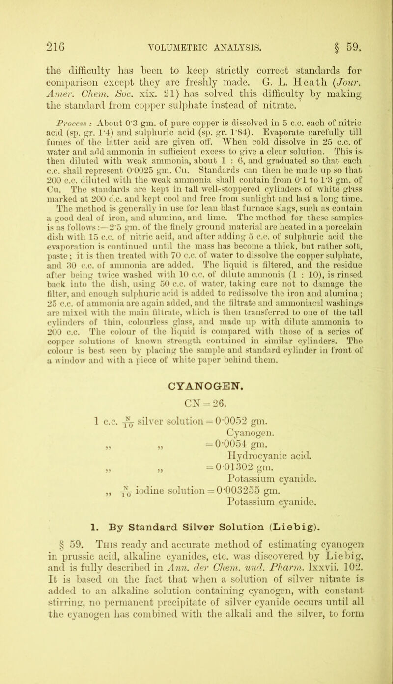 the difficulty has been to keep strictly correct standards for comparison except they are freshly made. G. L. Heath (Jour.. Amer. Cliem. Soc. xix. 21) has solved this difficulty by making the standard from copper sulphate instead of nitrate.' Process: About 03 gm. of pure copper is dissolved in 5 c.c. each of nitric acid (sp. gr. 1’4) and sulphuric acid (sp. gr. T84). Evaporate carefully till fumes of the latter acid are given off. When cold dissolve in 25 c.c. of ■water and add ammonia in sufficient excess to give a clear solution. This is then diluted with weak ammonia, about 1 : (3, and graduated so that each c.c. shall represent 00025 gm. Cu. Standards can then be made up so that 200 c.c. diluted with the weak ammonia shall contain from OT to 1*3 gm. of Cu. The standards are kept in tall well-stoppered cylinders of white glass marked at 200 c.c. and kept cool and free from sunlight and last a long time. The method is generally in use for lean blast furnace slags, such as contain a good deal of iron, and alumina, and lime. The method for these samples- is as follows:—25 gm. of the finely ground material are heated in a porcelain dish with 15 c.c. of nitric acid, and after adding 5 c.c. of sulphuric acid the evaporation is continued until the mass has become a thick, but rather soft,, paste; it is then treated with 70 c.c. of water to dissolve the copper sulphate, and 30 c.c. of ammonia are added. The liquid is filtered, and the residue after being twice washed with 10 c.c. of dilute ammonia (1 : 10), is rinsed back into the dish, using 50 c.c. of water, taking care not to damage the filter, and enough sulphuric acid is added to redissolve the iron and alumina; 25 c.c. of ammonia are again added, and the filtrate and ammoniacal washings are mixed with the main filtrate, -which is then transferred to one of the tall cylinders of thin, colourless glass, and made up with dilute ammonia to 200 c.c. The colour of the liquid is compared with those of a series of copper solutions of known strength contained in similar cylinders. The colour is best seen by placing the sample and standard cylinder in front of a window and with a piece of white paper behind them. CYANOGEN. CX = 26. 1 c.c. silver solution = 0*0052 gm. Cyanogen. „ „ =0-0054 gm. Hydrocyanic acid. ,, „ =0-01302 gm. Potassium cyanide. ,, y~ iodine solution = 0*003255 gm. Potassium cyanide. 1. By Standard Silver Solution (Liebig). § 59. This ready and accurate method of estimating cyanogen in prussic acid, alkaline cyanides, etc. was discovered by Liebig, and is fully described in Ann. dev Chem. und. Pliarm. lxxvii. 102. It is based on the fact that when a solution of silver nitrate is added to an alkaline solution containing cyanogen, with constant stirring, no permanent precipitate of silver cyanide occurs until all the cyanogen has combined with the alkali and the silver, to form
