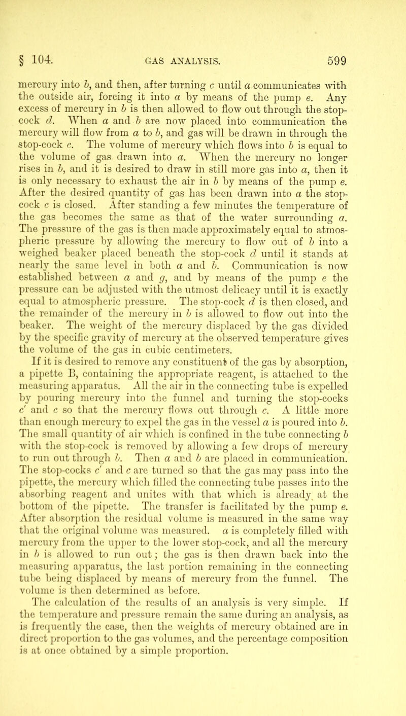 mercury into b, and then, after turning c until a communicates with the outside air, forcing it into a by means of the pump e. Any excess of mercury in b is then allowed to flow out through the stop- cock d. When a and b are now placed into communication the mercury will flow from a to b, and gas will be drawn in through the stop-cock c. The volume of mercury which flows into b is equal to the volume of gas drawn into a. When the mercury no longer rises in b, and it is desired to draw in still more gas into a, then it is only necessary to exhaust the air in b by means of the pump e. After the desired quantity of gas has been drawn into a the stop- cock c is closed. After standing a few minutes the temperature of the gas becomes the same as that of the water surrounding a. The pressure of the gas is then made approximately equal to atmos- pheric pressure by allowing the mercury to flow out of b into a weighed beaker placed beneath the stop-cock d until it stands at nearly the same level in both a and b. Communication is now established between a and g, and by means of the pump e the pressure can be adjusted with the utmost delicacy until it is exactly equal to atmospheric pressure. The stop-cock d is then closed, and the remainder of the mercury in b is allowed to flow out into the beaker. The weight of the mercury displaced by the gas divided by the specific gravity of mercury at the observed temperature gives the volume of the gas in cubic centimeters. If it is desired to remove any constituent of the gas by absorption, a pipette B, containing the appropriate reagent, is attached to the measuring apparatus. All the air in the connecting tube is expelled by pouring mercury into the funnel and turning the stop-cocks c' and c so that the mercury flows out through c. A little more than enough mercury to expel the gas in the vessel a is poured into b. The small quantity of air which is confined in the tube connecting b with the stop-cock is removed by allowing a few drops of mercury to run out through b. Then a and b are placed in communication. The stop-cocks c and c are turned so that the gas may pass into the pipette, the mercury which filled the connecting tube passes into the absorbing reagent and unites with that which is already ^ at the bottom of the pipette. The transfer is facilitated by the pump e. After absorption the residual volume is measured in the same way that the original volume was measured, a is completely filled with mercury from the upper to the lower stop-cock, and all the mercury in b is allowed to run out; the gas is then drawn back into the measuring apparatus, the last portion remaining in the connecting tube being displaced by means of mercury from the funnel. The volume is then determined as before. The calculation of the results of an analysis is very simple. If the temperature and pressure remain the same during an analysis, as is frequently the case, then the weights of mercury obtained are in direct proportion to the gas volumes, and the percentage composition is at once obtained by a simple proportion.