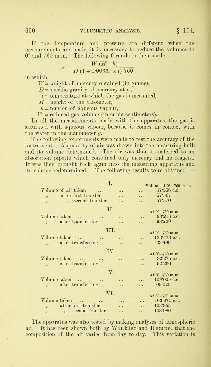 If the temperature and pressure are different when the measurements are made, it is necessary to reduce the volumes to 0° and 760 m.m. The following formula is then used :— ~D (1 +0-00367 xt) 760’ in which W= weight of mercury obtained (in grams), D = specific gravity of mercury at t°, t — temperature at which the gas is measured, H — height of the barometer, h = tension of aqueous vapour, V' — reduced gas volume (in cubic centimeters). In all the measurements made with the apparatus the gas is saturated with aqueous vapour, because it comes in contact with the water in the manometer g. The following experiments were made to test the accuracy of the instrument. A quantity of air was drawn into the measuring bulb and its volume determined. The air was then transferred to an absorption pipette which contained only mercury and no reagent. It was then brought back again into the measuring apparatus and its volume redetermined. The following results were obtained :— I. Volume of air taken „ after first transfer „ „ second transfer Volume at 0°—760 m.m. 57-558 c.c. 57-567 57*570 Volume taken „ after transferring II. At 0°—760 m.m. 93-216 c.c. 93-229 Volume taken „ after transferring III. Volume taken „ after transferring IV. At 0°—760 m.m. 133-473 c.c. 133-490 At 0°—760 m.m. 92'275 c.c. 92260 Volume taken „ after transferring V. At 0°—760 m.m. 109-025 c.c. 109-020 VI. Volume taken „ after first transfer „ „ second transfer At 0°—760 m.m. 103 970 c.c. 103-955 103-980 The apparatus was also tested by making analyses of atmospheric air. It has been shown both by Winkler and Hempel that the composition of the air varies from da}?- to day. This variation is