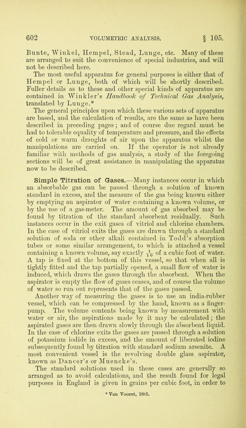 Bunte, Winkel, Hempel,,Stead, Lunge, etc. Many of these are arranged to suit the convenience of special industries, and will not be described here. The most useful apparatus for general purposes is either that of Hempel or Lunge, both of which will be shortly described. Fuller details as to these and other special kinds of apparatus are contained in Winkler’s Handbook of Technical Gas Analysis, translated by Lunge.* The general principles upon which these various sets of apparatus are based, and the calculation of results, are the same as have been described in preceding pages; and of course due regard must be had to tolerable equality of temperature and pressure, and the effects of cold or warm draughts of air upon the apparatus whilst the manipulations are carried on. If the operator is not already familiar with methods of gas analysis, a study of the foregoing sections will be of great assistance in manipulating the apparatus now to be described. Simple Titration of Gases.—Many instances occur in which an absorbable gas can be passed through a solution of known standard in excess, and the measure of the gas being known either by emptying an aspirator of water containing a known volume, or by the use of a gas-meter. The amount of gas absorbed may be found by titration of the standard absorbent residually. Such instances occur in the exit gases of vitriol and chlorine chambers. In the case of vitriol exits the gases are drawn through a standard solution of soda or other alkali contained in Todd’s absorption tubes or some similar arrangement, to which is attached a vessel containing a known volume, say exactly ^ of a cubic foot of water. A tap is fixed at the bottom of this vessel, so that when all is tightly fitted and the tap partially opened, a small flow of water is induced, which draws the gases through the absorbent. When the aspirator is empty the flo w of gases ceases, and of course the volume of water so run out represents that of the gases passed. Another way of measuring the gases is to use an india-rubber vessel, which can be compressed by the hand, known as a finger- pump. The volume contents being known by measurement with water or air, the aspirations made by it may be calculated; the aspirated gases are then drawn slowly through the absorbent liquid. In the case of chlorine exits the gases are passed through a solution of potassium iodide in excess, and the amount of liberated iodine subsequently found by titration with standard sodium arsenite. A most convenient vessel is the revolving double glass aspirator, known as Dancer’s or Muencke’s. The standard solutions used in these cases are generally so arranged as to avoid calculations, and the result found for legal purposes in England is given in grains per cubic foot, in order to Van Voorst, 1885.