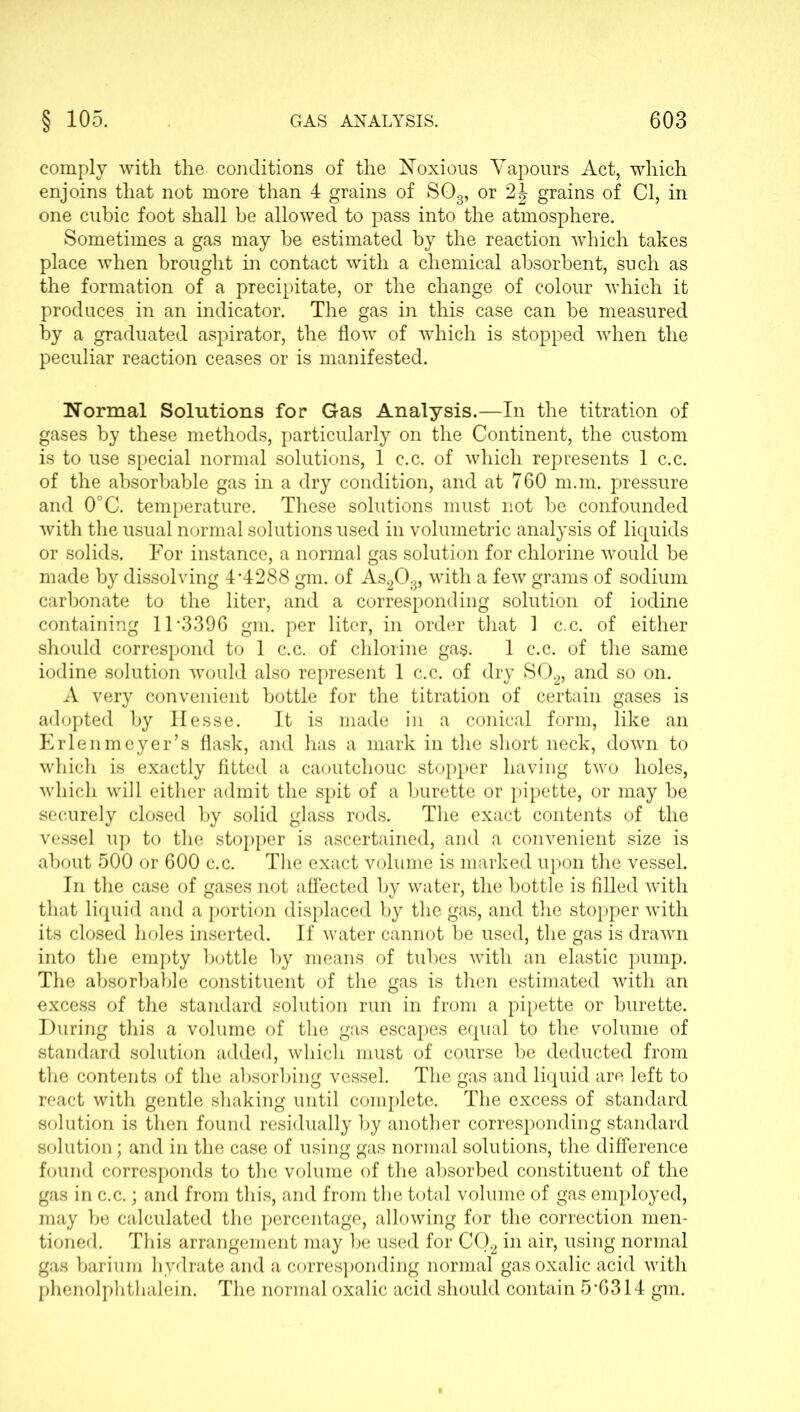 comply with the. conditions of the Noxious Vapours Act, which enjoins that not more than 4 grains of S03, or 2J grains of Cl, in one cubic foot shall be allowed to pass into the atmosphere. Sometimes a gas may be estimated by the reaction which takes place when brought in contact with a chemical absorbent, such as the formation of a precipitate, or the change of colour which it produces in an indicator. The gas in this case can be measured by a graduated aspirator, the flow of which is stopped when the peculiar reaction ceases or is manifested. Normal Solutions for Gas Analysis.—In the titration of gases by these methods, particularly on the Continent, the custom is to use special normal solutions, 1 c.c. of which represents 1 c.c. of the absorbable gas in a dry condition, and at 760 m.m. pressure and 0°C. temperature. These solutions must not be confounded with the usual normal solutions used in volumetric analysis of liquids or solids. For instance, a normal gas solution for chlorine would be made by dissolving 4-4288 gm. of As203, with a few grams of sodium carbonate to the liter, and a corresponding solution of iodine containing 11-3396 gm. per liter, in order that 1 c.c. of either should correspond to 1 c.c. of chlorine gas. 1 c.c. of the same iodine solution would also represent 1 c.c. of dry S02, and so on. A very convenient bottle for the titration of certain gases is adopted by Hesse. It is made in a conical form, like an Erlenmeyer’s flask, and has a mark in the short neck, down to which is exactly fitted a caoutchouc stopper having two holes, which will either admit the spit of a burette or pipette, or may be securely closed by solid glass rods. The exact contents of the vessel up to the stopper is ascertained, and a convenient size is about 500 or 600 c.c. The exact volume is marked upon the vessel. In the case of gases not affected by water, the bottle is filled with that liquid and a portion displaced by the gas, and the stopper with its closed holes inserted. If water cannot be used, the gas is drawn into the empty bottle by means of tubes with an elastic pump. The absorbable constituent of the gas is then estimated with an excess of the standard solution run in from a pipette or burette. During this a volume of the gas escapes equal to the volume of standard solution added, which must of course be deducted from the contents of the absorbing vessel. The gas and liquid are left to react with gentle shaking until complete. The excess of standard solution is then found residually by another corresponding standard solution; and in the case of using gas normal solutions, the difference found corresponds to the volume of the absorbed constituent of the gas in c.c.; and from this, and from the total volume of gas employed, may be calculated the percentage, allowing for the correction men- tioned. This arrangement may be used for C02 in air, using normal gas barium hydrate and a corresponding normal gas oxalic acid with phenolphthalein. The normal oxalic acid should contain 5*6314 gm.