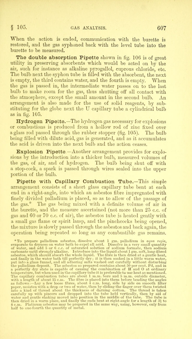 When the action is ended, communication with the burette is restored, and the gas syphoned back with the level tube into the burette to be measured. The double absorption Pipette shown in fig. 106 is of great utility in preserving absorbents which would be acted on by the air, such for instance as alkaline pyrogallol, cuprous chloride, etc. The bulb next the syphon tube is filled with the absorbent, the next is empty, the third contains water, and the fourth is empty. When the gas is passed in, the intermediate water passes on to the last bulb to make room for the gas, thus shutting off all contact with the atmosphere, except the small amount in the second bulb. An arrangement is also made for the use of solid reagents, by sub- stituting for the globe next the U capillary tube a cylindrical bulb as in fig. 105. Hydrogen Pipette.—The hydrogen gas necessary for explosions or combustions is produced from a hollow rod of zinc fixed over a glass rod passed through the rubber stopper (fig. 105). The bulb being filled with dilute acid, gas is generated, and as it accumulates the acid is driven into the next bulb and the action ceases. Explosion Pipette —Another arrangement provides for explo- sions by the introduction into a thicker bulb, measured volumes of the gas, of air, and of hydrogen. The bulb being shut off with a stop-cock, a spark is passed through wires sealed into the upper portion of the bulb. Pipette with Capillary Combustion Tube.—This simple arrangement consists of a short glass capillary tube bent at each end in a right-angle, into which an asbestos fibre impregnated with finely divided palladium is placed, so as to allow of the passage of the gas.* The gas being mixed with a definite volume of air in the burette, and the measure ascertained (not more than 25 c.c. of gas and 60 or 70 c.c. of air), the asbestos tube is heated gently with a small gas flame or spirit lamp, and the pinchcocks being opened, the mixture is slowly passed through the asbestos and back again, the operation being repeated so long as any combustible gas remains. * To prepare palladium asbestos, dissolve about 1 gm. palladium in aqua regia, evaporate to dryness on water bath to expel all acid. Dissolve in a very small quantity of water, and add 5 or 6 c.c. of saturated solution of sodium formate, then sodium carbonate until strongly alkaline. Introduce into the liquid about 1 gm. soft, long-fibred asbestos, which should absorb the whole liquid. The fibre is then dried at a gentle heat, and finally in the water bath till perfectly dry; it is then soaked in a little warm water, put into a glass funnel, and all adhering salts washed out carefully without disturbing the palladium deposit. The asbestos so prepared contains about 50 per cent. Pd, and in a perfectly dry state is capable of causing the combination of H and O at ordinary temperature, but when used in the capillary tube it is preferable to use heat as mentioned. The capillary combustion tubes are about 1 m.m. bore and 5 m.m. outside diameter, with a length of about 15 c.m. The fibre is placed into them before bending the angles as follows:—Lay a few loose fibres, about 4 c.m. long, side by side on smooth filter paper, moisten with a drop or two of water, then by sliding the finger over them twisted into a kind of thread about the thickness of darning cotton. The thread is taken carefully up with pincers and dropped into the tube held vertically, then by aid of water and gentle shaking moved into position in the middle of the tube. The tube is then dried in a warm place, and finally the ends bent at right-angle for a length of 3^ to 4 c.m. Platinum asbestos may be prepared in the same way, using, however, only from half to one-fourth the quantity of metal.