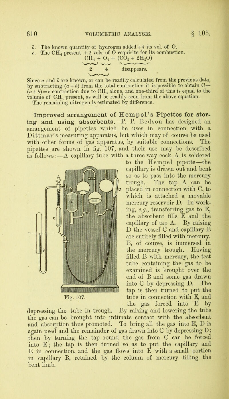 b. The known quantity of hydrogen added + k its vol. of O. c. The CH4 present + 2 vols. of O requisite for its combustion. CH4 + 04 = (C02 + 2H20) 2 4 disappears. Since a and b are known, or can he readily calculated from the previous data, by subtracting {a + b) from the total contraction it is possible to obtain C— (a + b) = c contraction due to CH4 alone, and one-third of this is equal to the volume of CH4 present, as will be readily seen from the above equation. The remaining nitrogen is estimated by difference. Improved arrangement of Hempel’s Pipettes for stor- ing and using absorbents.—P. P. Bed son has designed an arrangement of pipettes which he uses in connection with a Dittmar’s measuring apparatus, but which may of course be used with other forms of gas apparatus, by suitable connections. The pipettes are shown in fig. 107, and their use may be described as follows:—A capillary tube with a three-way cock A is soldered to the Hem pel pipette—the capillary is drawn out and bent so as to pass into the mercury trough. The tap A can be placed in connection with C, to which is attached a movable mercury reservoir D. In work- ing, e.g., transferring gas to E, the absorbent fills E and the capillary of tap A. By raising D the vessel C and capillary B are entirely filled with mercury. B, of course, is immersed in the mercury trough. Having filled B with mercury, the test tube containing the gas to be examined is brought over the end of B and some gas drawn into C by depressing D. The tap is then turned to put the tube in connection with E, and the gas forced into E by depressing the tube in trough. By raising and lowering the tube the gas can be brought into intimate contact with the absorbent and absorption thus promoted. To bring all the gas into E, D is again used and the remainder of gas drawn into C by depressing D; then by turning the tap round the gas from C can be forced into E; the tap is then turned so as to put the capillary and E in connection, and the gas flows into E with a small portion in capillary B, retained by the column of mercury filling the bent limb.