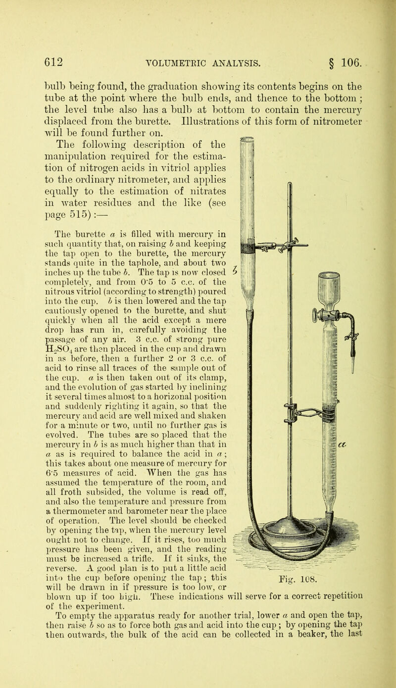 bulb being found, the graduation showing its contents begins on the tube at the point where the bulb ends, and thence to the bottom; the level tube also has a bulb at bottom to contain the mercury displaced from the burette. Illustrations of this form of nitrometer will be found further on. The following description of the manipulation required for the estima- tion of nitrogen acids in vitriol applies to the ordinary nitrometer, and applies equally to the estimation of nitrates in water residues and the like (see page 515):— The burette a is filled with mercury in such quantity that, on raising b and keeping the tap open to the burette, the mercury stands quite in the taphole, and about two ,, inches up the tube b. The tap is now closed 5 j completely, and from 0'5 to 5 c.c. of the nitrous vitriol (according to strength) poured into the cup. b is then lowered and the tap cautiously opened to the burette, and shut quickly when all the acid except a mere drop has run in, carefully avoiding the passage of any air. 3 c.c. of strong pure H2S04 are then placed in the cup and drawn in as before, then a further 2 or 3 c.c. of acid to rinse all traces of the sample out of the cup. a is then taken out of its clamp, and the evolution of gas started by inclining it several times almost to a horizonal position and suddenly righting it again, so that the mercury and acid are well mixed and shaken for a minute or two, until no further gas is evolved. The tubes are so placed that the mercury in b is as much higher than that in a as is required to balance the acid in a; this takes about one measure of mercury for 65 measures of acid. When the gas has assumed the temperature of the room, and all froth subsided, the volume is read off, and also the temperature and pressure from a thermometer and barometer near the place of operation. The level should be checked by opening the tap, when the mercury level ought not to change. If it rises, too much pressure has been given, and the reading must be increased a trifle. If it sinks, the reverse. A good plan is to put a little acid will be drawn in if pressure is too low, or blown up if too bigii. These indications will serve for a correct repetition of the experiment. To empty the apparatus ready for another trial, lower a and open the tap, then raise b so as to force both gas and acid into the cup ; by opening the tap then outwards, the bulk of the acid can be collected in a beaker, the last