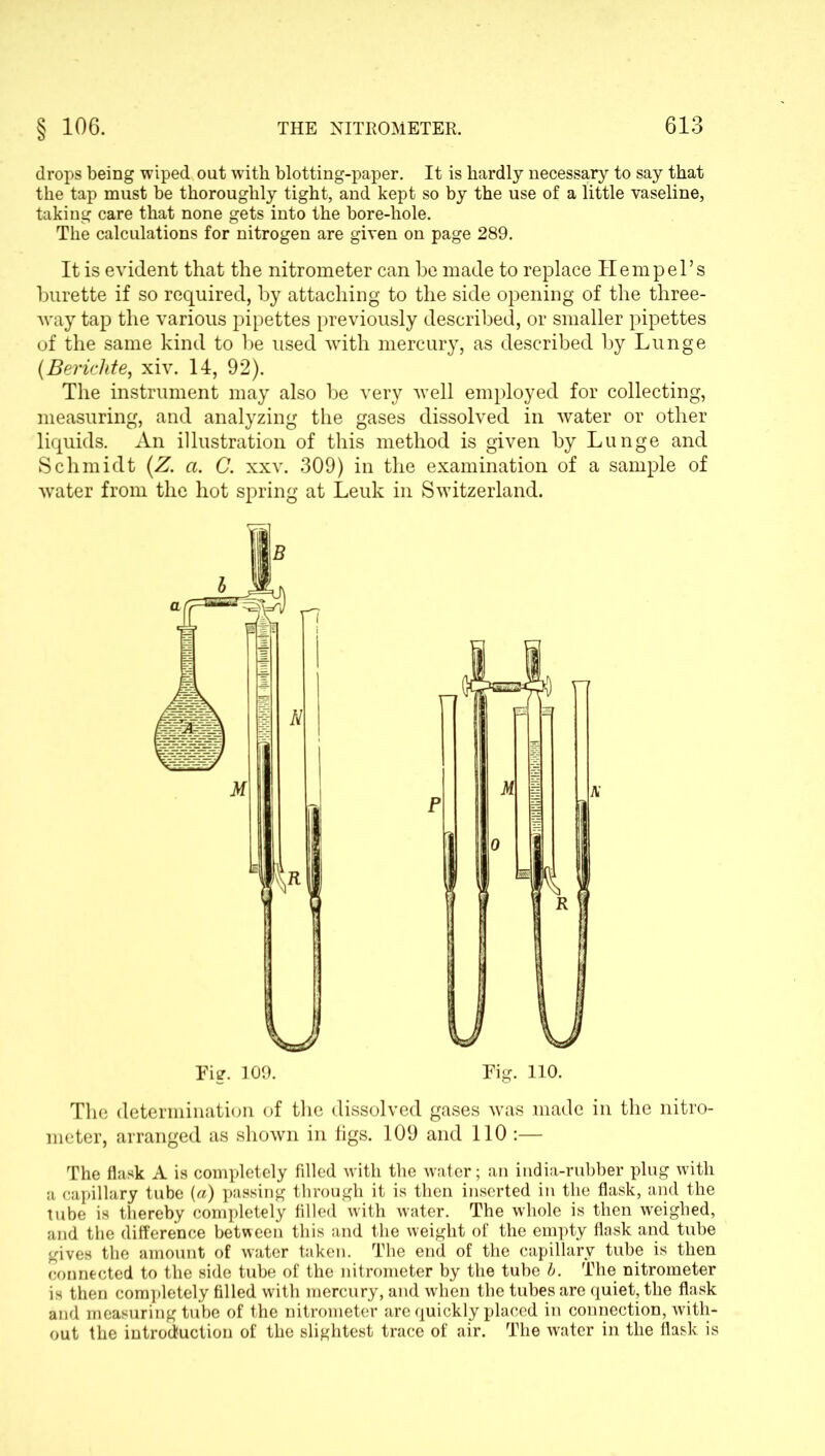 drops being wiped out with blotting-paper. It is hardly necessary to say that the tap must be thoroughly tight, and kept so by the use of a little vaseline, taking care that none gets into the bore-hole. The calculations for nitrogen are given on page 289. It is evident that the nitrometer can he made to replace Hem pel’s burette if so required, by attaching to the side opening of the three- way tap the various pipettes previously described, or smaller pipettes of the same kind to be used with mercury, as described by Lunge (Bericlite, xiv. 14, 92). The instrument may also be very well employed for collecting, measuring, and analyzing the gases dissolved in water or other liquids. An illustration of this method is given by Lunge and Schmidt (Z. a. C. xxv. 309) in the examination of a sample of water from the hot spring at Leuk in Switzerland. The determination of the dissolved gases was made in the nitro- meter, arranged as shown in figs. 109 and 110 :— The flask A is completely filled with the water; an india-rubber plug with a capillary tube (a) passing through it is then inserted in the flask, and the tube is thereby completely filled with water. The whole is then weighed, and the difference between this and the weight of the empty flask and tube gives the amount of water taken. The end of the capillary tube is then connected to the side tube of the nitrometer by the tube b. The nitrometer is then completely filled with mercury, and when the tubes are quiet, the flask and measuring tube of the nitrometer are quickly placed in connection, with- out the introduction of the slightest trace of air. The water in the flask is A