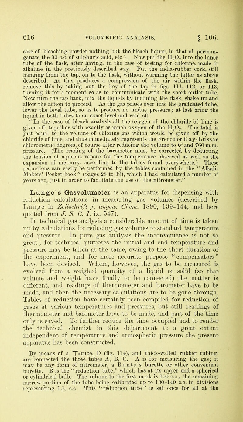case of bleaching-powder nothing but the bleacb liquor, in that of perman- ganate the 30 c.c. of sulphuric acid, etc.). Now put the H202 into, the inner tube of the flask, after having, in the case of testing for chlorine, made it alkaline in the previously described way. Put the india-rubber cork, still hanging from the tap, on to the flask, without warming the latter as above described. As this produces a compression of the air within the flask, remove this by taking out the key of the tap in figs. Ill, 112, or 113, turning it for a moment so as to communicate with the short outlet tube. Now turn the tap back, mix the liquids by inclining the flask, shake up and allow the action to proceed. As the gas passes over into the graduated tube, lower the level tube, so as to produce no undue pressure; at last bring the liquid in both tubes to an exact level and read off. “ In the case of bleach analysis all the oxygen of the chloride of lime is given off, together with exactly as much oxygen of the H202. The total is just equal to the volume of chlorine gas which would be given off by the chloride of lime, and thus immediately represents the Prench or Gay-Lussac chlorometric degrees, of course after reducing the volume to 0° and 760 m.m. pressure. (The reading of the barometer must be corrected by deducting the tension of aqueous vapour for the temperature observed as well as the expansion of mercury, according to the tables found everywhere.) These reductions can easily be performed by the tables contained in the “Alkali- Makers5 Pocket-book55 (pages 28 to 39), which I had calculated a number of years ago, j ust in order to facilitate the use of the nitrometer.55 Lunge’s Gasvolumeter is an apparatus for dispensing with reduction calculations in measuring gas volumes (described by Lunge in Zeitschrift f. angew. Chem, 1890, 139-144, and here quoted from J'. S. C. 1. ix. 547). In technical gas analysis a considerable amount of time is taken up by calculations for reducing gas volumes to standard temperature and pressure. In pure gas analysis the inconvenience is not so great; for technical purposes the initial and end temperature and pressure may be taken as the same, owing to the short duration of the experiment, and for more accurate purpose “ compensators ” have been devised. Where, however, the gas to be measured is evolved from a weighed quantity of a liquid or solid (so that volume and weight have finally to be connected) the matter is different, and readings of thermometer and barometer have to be made, and then the necessary calculations are to be gone through. Tables of reduction have certainly been compiled for reduction of gases at various temperatures and pressures, but still readings of thermometer and barometer have to be made, and part of the time only is saved. To further reduce the time occupied and to render the technical chemist in this department to a great extent independent of temperature and atmospheric pressure the present apparatus has been constructed. By means of a T-tube, I) (fig. 114), and thick-walled rubber tubing’ are connected the three tubes A, B, C. A is for measuring the gas; it may be any form of nitrometer, a Bunte’s burette or other convenient burette. B is the “ reduction tube,55 which has at its upper end a spherical or cylindrical bulb. The volume to the first mark is 100 c.c., the remaining narrow portion of the tube being calibrated up to 130-140 c.c. in divisions representing 1TV c.c This “reduction tube55 is set once for ail at the