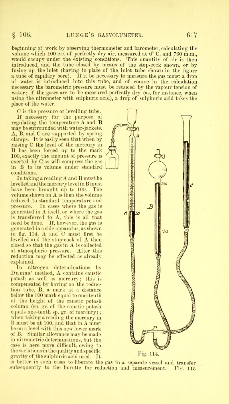 'beginning of work by observing thermometer and barometer, calculating the volume which 100 c.c. of perfectly dry air, measured at 0° C. and 760 m.m., would occupy under the existing conditions. This quantity of air is then introduced, and the tube closed by means of the stop-cock shown, or by fusing up the inlet (having in place of the inlet tube shown in the figure a tube of capillary bore). If it be necessary to measure the gas moist a drop ■of water is introduced into this tube, and of course in the calculation necessary the barometric pressure must be reduced by the vapour tension of water; if the gases are to be measured perfectly dry (as, for instance, when using the nitrometer with sulphuric acid), a drop of sulphuric acid takes the place of the water. C is the pressure or levelling tube. If necessary for the purpose of regulating the temperature A and B may be surrounded with water-jackets. A, B, and C are supported by spring clamps. It is easily seen that when by raising C the level of the mercury in B has been forced up to the mark 100, exactly the amount of pressure is -exerted by C as will compress the gas in B to its volume under standard conditions. In taking a reading A and B must be levelled and the mercu ry level in B must have been brought up to 100. The volume shown on A is then the volume reduced to standard temperature and pressure. In cases where the gas is generated in A itself, or where the gas is transferred to A, this is all that need be done. If, however, the gas is generated in a side apparatus, as shown in fig. 114, A and C must first be levelled and the stop-cock of A then closed so that the gas in A is collected at atmospheric pressure. After this reduction may be effected as already explained. In nitrogen determinations by Dumas’ method, A contains caustic potash as well as mercury; this is compensated by having on the reduc- tion tube, B, a mark at a distance below the 100 mark equal to one-tenth of the height of the caustic potash column (sp. gr. of the caustic potash equals one-tenth sp. gr. of mercury); when taking a reading the mercury in B must be at 100, and that in A must be on a level with this new lower mark of B. Similar allowance may be made in nitrometric determinations, but the case is here more difficult, owing to the variations in the quality and specific gravity of the sulphuric acid used. It is better in such cases to liberate the gas in a separate vessel and transfer subsequently to the burette for reduction and measurement. Fig. 115