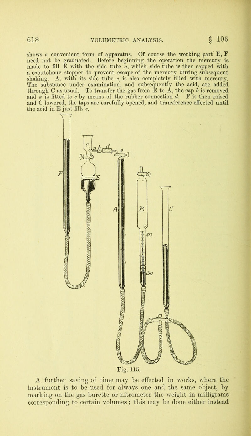 shows a convenient form of apparatus. Of course the working part E, E need not be graduated. Before beginning the operation the mercury is. made to fill E with the side tube a, which side tube is then capped with a caoutchouc stopper to prevent escape of the mercury during subsequent shaking. A, with its side tube e, is also completely filled with mercury. The substance under examination, and subsequently the acid, are added through C as usual. To transfer the gas from E to A, the cap b is removed and a is fitted to e by means of the rubber connection d. E is then raised and C lowered, the taps are carefully opened, and transference effected until the acid in E just fills e. A further saving of time may he effected in works, where the instrument is to he used for always one and the same object, by marking on the gas burette or nitrometer the weight in milligrams corresponding to certain volumes; this may he done either instead