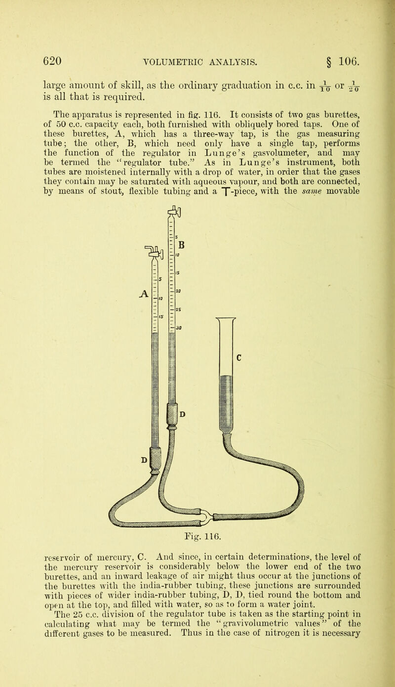 large amount of skill, as the ordinary graduation in c.c. in or is all that is required. The apparatus is represented in fig. 116. It consists of two gas burettes, of 50 c.c. capacity each, both furnished with obliquely bored taps. One of these burettes, A, which has a three-way tap, is the gas measuring tube; the other, B, which need only have a single tap, performs the function of the regulator in Lunge’s gasvolumeter, and may he termed the “regulator tube.” As in Lunge’s instrument, both tubes are moistened internally with a drop of water, in order that the gases they contain may be saturated with aqueous vapour, and both are connected, by means of stout, flexible tubing and a “f -piece, with the same movable reservoir of mercury, C. And since, in certain determinations, the level of the mercury reservoir is considerably below the lower end of the two burettes, and an inward leakage of air might thus occur at the junctions of the burettes with the india-rubber tubing, these junctions are surrounded with pieces of wider india-rubber tubing, D, I), tied round the bottom and open at the top, and filled with water, so as to form a water joint. The 25 c.c. division of the regulator tube is taken as the starting point in calculating what may be termed the “gravivolumetric values” of the different gases to be measured. Thus in the case of nitrogen it is necessary