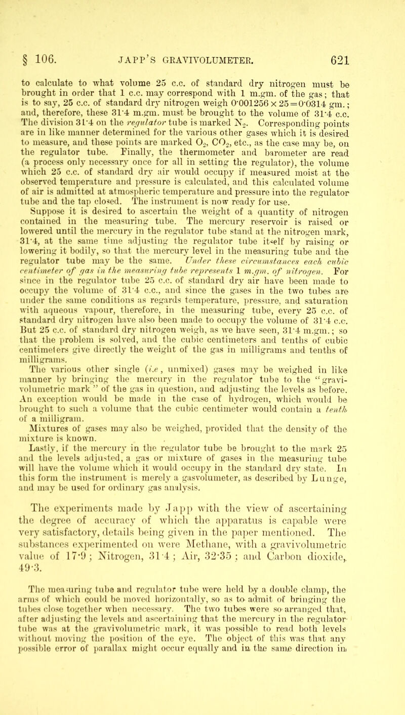 to calculate to what volume 25 c.c. of standard dry nitrogen must be brought in order that 1 c.c. may correspond with 1 m.gm. of the gas; that is to say, 25 c.c. of standard dry nitrogen weigh 0*001256 x 25 = 0*0314 gm.; and, therefore, these 31*4 m.gm. must be brought to the volume of 31*4 c.c. The division 3L*4 on the regulator tube is marked N2. Corresponding points are in like manner determined for the various other gases which it is desired to measure, and these points are marked 02, C02, etc., as the case may be, on the regulator tube. Finally, the thermometer and barometer are read (a process only necessary once for all in setting the regulator), the volume which 25 c.c. of standard dry air would occupy if measured moist at the observed temperature and pressure is calculated, and this calculated volume of air is admitted at atmospheric temperature and pressure into the regulator tube and the tap closed. The instrument is now ready for use. Suppose it is desired to ascertain the weight of a quantity of nitrogen contained in the measuring tube. The mercury reservoir is raised or lowered until the mercury in the regulator tube stand at the nitrogen mark, 31*4, at the same time adjusting the regulator tube itself by raising or lowering it bodily, so that the mercury level in the measuring tube and the regulator tube may be the same. Under these circumstances each cubic centimeter of gas in the measuring tube represents 1 m.gm. of nitrogen. For since in the regulator tube 25 c.c. of standard dry air have been made to occupy the volume of 31*4 c.c., and since the gases in the two tubes are under the same conditions as regards temperature, pressure, and saturation with aqueous vapour, therefore, in the measuring tube, every 25 c.c. of standard dry nitrogen have also been made to occupy the volume of 31*4 c.c. But 25 c.c. of standard dry nitrogen weigh, as we have seen, 31*4 m.gm.; so that the problem is solved, and the cubic centimeters and tenths of cubic centimelers give directly the weight of the gas in milligrams and tenths of milligrams. The various other single {i.e, unmixed) gases may be -weighed in like manner by bringing the mercury in the regulator tube to the “gravi- voluinetric mark ” of the gas in question, and adjusting the levels as before. An exception would be made in the case of hydrogen, which would be brought to such a volume that the cubic centimeter would contain a tenth of a milligram. Mixtures of gases may also be weighed, provided that the density of the mixture is known. Lastly, if the mercury in the regulator tube be brought to the mark 25 and the levels adjusted, a gas or mixture of gases in the measuring tube will have the volume which it would occupy in the standard dry state. In this form the instrument is merely a gasvolumeter, as described by Lunge, and may be used for ordinary gas analysis. The experiments made by Japp with the view of ascertaining the degree of accuracy of which the apparatus is capable were very satisfactory, details being given in the paper mentioned. The substances experimented on were Methane, with a gravivolumetric value of 17*9; Nitrogen, 31*4; Air, 32*35 ; and Carbon dioxide, 49*3. The measuring tube and regulator tube were held by a double clamp, the arms of which could be moved horizontally, so as to admit of bringing the tubes close together when necessary. The two tubes were so-arranged that, after adjusting the levels aud ascertaining that the mercury in the regulator- tube was at the gravivolumetric mark, it was possible to read both levels without moving the position of the eye. The object of this was that any possible error of parallax might occur equally and in the same direction ini