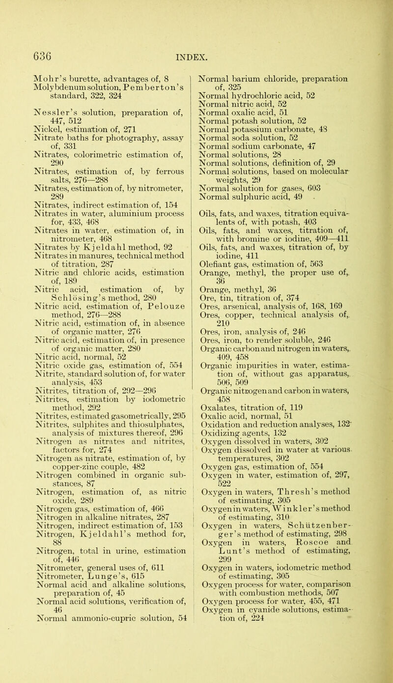 Mohr’s burette, advantages of, 8 Moly bdenum solution,Pemberton’s standard, 322, 324 Nessler’s solution, preparation of, 447, 512 Nickel, estimation of, 271 Nitrate baths for photography, assay of, 331 Nitrates, colorimetric estimation of, 290 Nitrates, estimation of, by ferrous salts, 276—288 Nitrates, estimation of, by nitrometer, 289 Nitrates, indirect estimation of, 154 Nitrates in water, aluminium process for, 433, 468 Nitrates in water, estimation of, in nitrometer, 468 Nitrates byKjeldahl method, 92 Nitrates in manures, technical method of titration, 287 Nitric and chloric acids, estimation of, 189 Nitric acid, estimation of, by Schlosing’s method, 280 Nitric acid, estimation of, Pelouze method, 276—288 Nitric acid, estimation of, in absence of organic matter, 276 Nitric acid, estimation of, in presence of organic matter, 280 Nitric acid, normal, 52 Nitric oxide gas, estimation of, 554 Nitrite, standard solution of, for water analysis, 453 Nitrites, titration of, 292—296 Nitrites, estimation by iodometric method, 292 Nitrites, estimated gasometrically, 295 Nitrites, sulphites and thiosulphates, analysis of mixtures thereof, 296 Nitrogen as nitrates and nitrites, factors for, 274 Nitrogen as nitrate, estimation of, by copper-zinc couple, 482 Nitrogen combined in organic sub- stances, 87 Nitrogen, estimation of, as nitric oxide, 289 Nitrogen gas, estimation of, 466 Nitrogen in alkaline nitrates, 287 Nitrogen, indirect estimation of, 153 Nitrogen, Kjeldahl’s method for, 88 Nitrogen, total in urine, estimation of, 446 Nitrometer, general uses of, 611 Nitrometer, Lunge’s, 615 Normal acid and alkaline solutions, preparation of, 45 Normal acid solutions, verification of, 46 Normal ammonio-cupric solution, 54 Normal barium chloride, preparation of, 325 Normal hydrochloric acid, 52 Normal nitric acid, 52 Normal oxalic acid, 51 Normal potash solution, 52 Normal potassium carbonate, 48 Normal soda solution, 52 Normal sodium carbonate, 47 Normal solutions, 28 Normal solutions, definition of, 29 Normal solutions, based on molecular weights, 29 Normal solution for gases, 603 Normal sulphuric acid, 49 Oils, fats, and waxes, titration equiva- lents of, with potash, 403 Oils, fats, and waxes, titration of, with bromine or iodine, 409—411 Oils, fats, and waxes, titration of, by iodine, 411 Olefiant gas, estimation of, 563 Orange, methyl, the proper use of,. 36 Orange, methyl, 36 Ore, tin, titration of, 374 Ores, arsenical, analysis of, 168, 169 Ores, copper, technical analysis of,. 210 Ores, iron, analysis of, 246 Ores, iron, to render soluble, 246 Organic carbon and nitrogen in waters,, 409, 458 Organic impurities in water, estima- tion of, without gas apparatus,, 506, 509 Organic nitrogen and carbon in waters, 458 Oxalates, titration of, 119 i Oxalic acid, normal, 51 Oxidation and reduction analyses, 132* Oxidizing agents, 132 Oxygen dissolved in waters, 302 Oxygen dissolved in water at various. temperatures, 302 Oxygen gas, estimation of, 554 : Oxygen in water, estimation of, 297, 522 Oxygen in waters, Thresh’s method ! of estimating, 305 Oxygen in waters, Winkler’s method j of estimating, 310 1 Oxygen in waters, Schiitzenber- ger’s method of estimating, 298 Oxygen in waters, Roscoe and. Lunt’s method of estimating, 299 Oxygen in waters, iodometric method of estimating, 305 Oxygen process for water, comparison with combustion methods, 507 Oxygen process for water, 455, 471 Oxygen in cyanide solutions, estima- tion of, 224