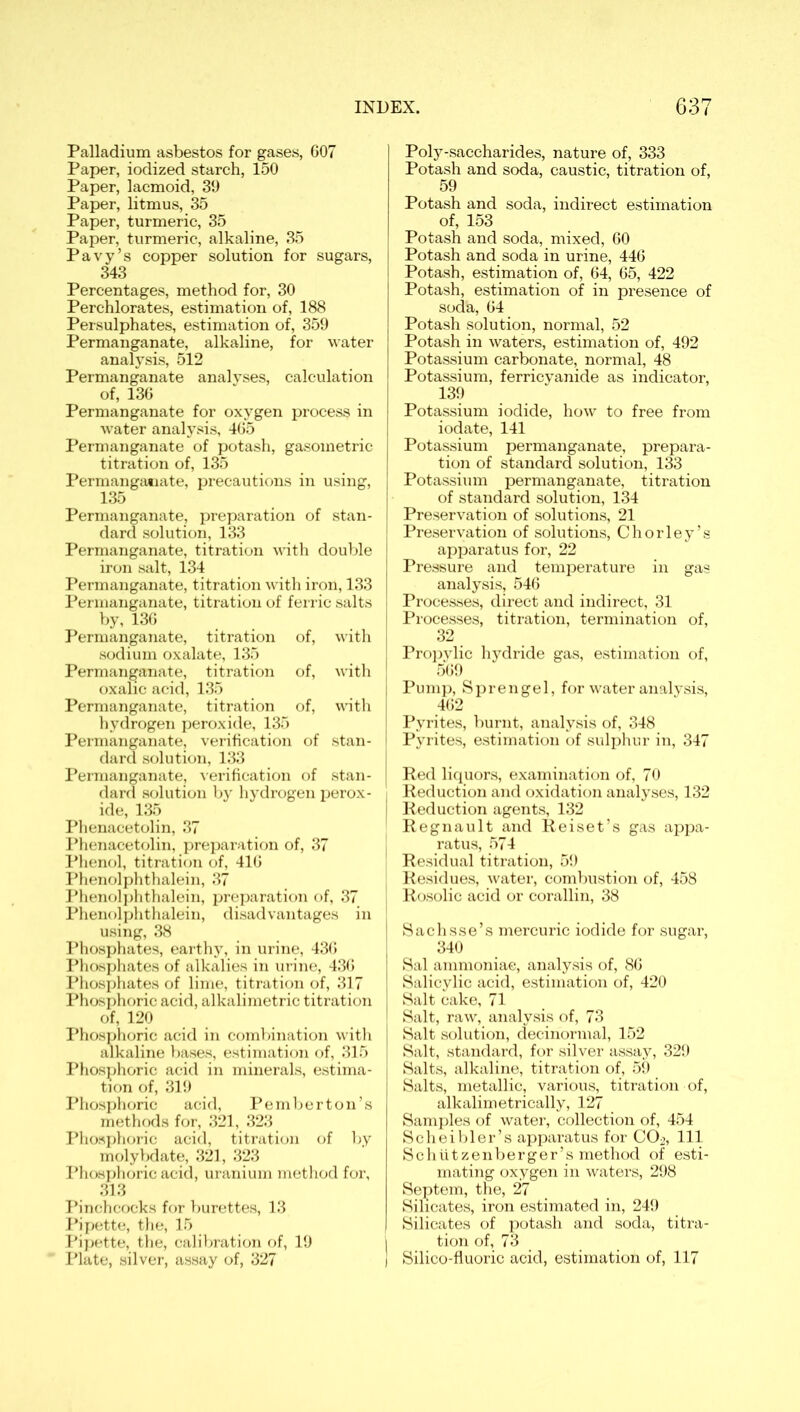 Palladium asbestos for gases, 607 Paper, iodized starch, 150 Paper, lacmoid, 39 Paper, litmus, 35 Paper, turmeric, 35 Paper, turmeric, alkaline, 35 Pavy’s copper solution for sugars, 343 Percentages, method for, 30 Perchlorates, estimation of, 188 Persulphates, estimation of, 359 Permanganate, alkaline, for water analysis, 512 Permanganate analyses, calculation of, 136 Permanganate for oxygen process in water analysis, 465 Permanganate of potash, gasometric titration of, 135 Permanganate, precautions in using, 135 Permanganate, preparation of stan- dard solution, 133 Permanganate, titration with double iron salt, 134 Permanganate, titration with iron, 133 Permanganate, titration of ferric salts by, 136 Permanganate, titration of, with sodium oxalate, 135 Permanganate, titration of, with oxalic acid, 135 Permanganate, titration of, with hydrogen peroxide, 135 Permanganate, verification of stan- dard solution, 133 Permanganate, Aerification of stan- dard solution by hydrogen perox- ide, 135 Phenacetolin, 37 Phenacetolin, preparation of, 37 Phenol, titration of, 416 Phenolphthalein, 37 Phenolphthalein, preparation of, 37 Phenolphthalein, disadvantages in using, 38 Phosphates, earth)7, in urine, 436 Phosphates of alkalies in urine, 436 Phosphates of lime, titration of, 317 Phosphoric acid, alkalimetric titration of, 120 Phosphoric acid in combination with alkaline bases, estimation of, 315 Phosphoric acid in minerals, estima- tion of, 319 Phosphoric acid, Pemberton’s methods for, 321, 323 Phosphoric acid, titration of by molybdate, 321, 323 Phosphoric acid, uranium method for, 313 Pinchcocks for burettes, 13 Pipette, the, 15 Pipette, the, calibration of, 19 Plate, silver, assay of, 327 Poly-saccharides, nature of, 333 Potash and soda, caustic, titration of, 59 Potash and soda, indirect estimation of, 153 Potash and soda, mixed, 60 Potash and soda in urine, 446 Potash, estimation of, 64, 65, 422 Potash, estimation of in presence of soda, 64 Potash solution, normal, 52 Potash in waters, estimation of, 492 Potassium carbonate, normal, 48 Potassium, ferricyanide as indicator, 139 Potassium iodide, how to free from iodate, 141 Potassium permanganate, prepara- tion of standard solution, 133 Potassium permanganate, titration of standard solution, 134 Preservation of solutions, 21 Preservation of solutions, Chorley’s apparatus for, 22 Pressure and temperature in gas analysis, 546 Processes, direct and indirect, 31 Processes, titration, termination of, 32 Propylic hydride gas, estimation of, 569 Pump, Sprengel, for water analysis, 462 Pyrites, burnt, analysis of, 348 Pyrites, estimation of sulphur in, 347 Red liquors, examination of, 70 Reduction and oxidation analyses, 132 Reduction agents, 132 Regnault and Reiset’s gas appa- ratus, 574 Residual titration, 59 Residues, water, combustion of, 458 Rosolic acid or corallin, 38 Sachsse’s mercuric iodide for sugar, 340 Sal ammoniac, analysis of, 86 Salicylic acid, estimation of, 420 Salt cake, 71 Salt, raw, analysis of, 73 Salt solution, decinormal, 152 Salt, standard, for silver assay, 329 Salts, alkaline, titration of, 59 Salts, metallic, various, titration of, alkalimetrically, 127 Samples of water, collection of, 454 Scheibler’s apparatus for CO^, 111 Schiitzenberger’s method of esti- mating oxygen in waters, 298 Septem, the, 27 Silicates, iron estimated in, 249 Silicates of potash and soda, titra- tion of, 73 Silico-fluoric acid, estimation of, 117
