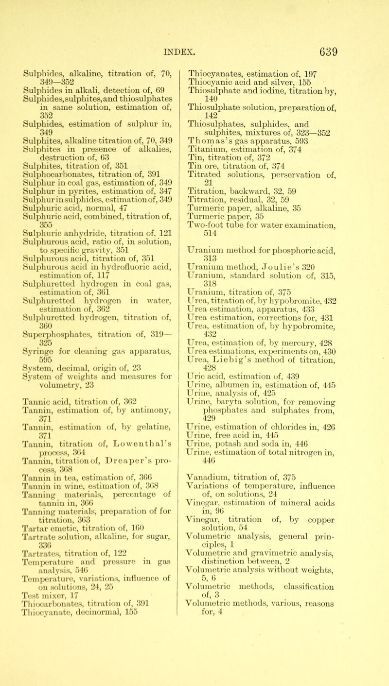 Sulphides, alkaline, titration of, 70, 349—352 Sulphides in alkali, detection of, 69 Sulphides, sulphites, and thiosulphates in same solution, estimation of, 352 Sulphides, estimation of sulphur in, 349 Sulphites, alkaline titration of, 70, 349 Sulphites in presence of alkalies, destruction of, 63 Sulphites, titration of, 351 Sulphocarbonates, titration of, 391 Sulphur in coal gas, estimation of, 349 Sulphur in pyrites, estimation of, 347 Sulphur in sulphides, estimation of, 349 Sulphuric acid, normal, 47 Sulphuric acid, combined, titration of, 355 Sulphuric anhydride, titration of, 121 Sulphurous acid, ratio of, in solution, to specific gravity, 351 Sulphurous acid, titration of, 351 Sulphurous acid in hydrofluoric acid, estimation of, 117 Sulphuretted hydrogen in coal gas, estimation of, 361 Sulphuretted hydrogen in water, estimation of, 362 Sulphuretted hydrogen, titration of, 360 Superphosphates, titration of, 319— 325 Syringe for cleaning gas apparatus, 595 System, decimal, origin of, 23 System of weights and measures for volumetry, 23 Tannic acid, titration of, 362 Tannin, estimation of, by antimony, 371 Tannin, estimation of, by gelatine, 371. Tannin, titration of, Lowenthal’s process, 364 Tannin, titration of, Dreaper’s pro- cess, 368 Tannin in tea, estimation of, 366 Tannin in wine, estimation of, 368 Tanning materials, percentage of tannin in, 366 Tanning materials, preparation of for titration, 363 Tartar emetic, titration of, 160 Tartrate solution, alkaline, for sugar, 336 Tartrates, titration of, 122 Temperature and pressure in gas analysis, 546 Temperature, variations, influence of on solutions, 24, 25 Test mixer, 17 Thiocarbonates, titration of, 391 Thiocyanate, decinormal, 155 Thiocyanates, estimation of, 197 Thiocyanic acid and silver, 155 Thiosulphate and iodine, titration by, 140 Thiosulphate solution, preparation of, 142 Thiosulphates, sulphides, and sulphites, mixtures of, 323—352 Thomas’s gas apparatus, 593 Titanium, estimation of, 374 Tin, titration of, 372 Tin ore, titration of, 374 Titrated solutions, perservation of, 21 Titration, backward, 32, 59 Titration, residual, 32, 59 Turmeric paper, alkaline, 35 Turmeric paper, 35 Two-foot tube for water examination, 514 Uranium method for phosphoric acid, 313 Uranium method, Joulie’s 320 Uranium, standard solution of, 315, 318 Uranium, titration of, 375 Urea, titration of, by hypobromite, 432 Urea estimation, apparatus, 433 Urea estimation, corrections for, 431 Urea, estimation of, by hypobromite, 432 Urea, estimation of, by mercury, 428 Urea estimations, experiments on, 430 Urea, Liebig’s method of titration, 428 Uric acid, estimation of, 439 Urine, albumen in, estimation of, 445 Urine, analysis of, 425 Urine, baryta solution, for removing phosphates and sulphates from, 429 Urine, estimation of chlorides in, 426 Urine, free acid in, 445 Urine, potash and soda in, 446 Urine, estimation of total nitrogen in, 446 Vanadium, titration of, 375 Variations of temperature, influence of, on solutions, 24 Vinegar, estimation of mineral acids in, 96 Vinegar, titration of, by copper solution, 54 Volumetric analysis, general prin- ciples, 1 Volumetric and gravimetric analysis, distinction between, 2 Volumetric analysis without weights, 5, 6 Volumetric methods, classification of, 3 Volumetric methods, various, reasons for, 4