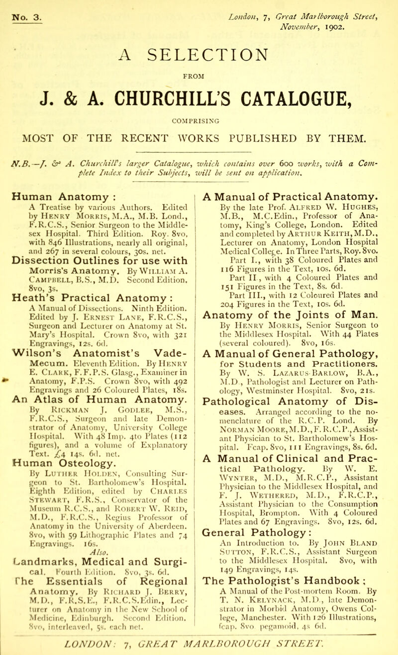 November, 1902. A SELECTION FROM J. & A. CHURCHILL'S CATALOGUE, COMPRISING MOST OF THE RECENT WORKS PUBLISHED BY THEM. N.B.—/. dr3 A. Churchill’s larger Catalogue, which contains over 600 works, with a Corn- plete Index to their Subjects, will be sent on application. Human Anatomy : A Treatise by various Authors. Edited by Henry Morris, M.A., M.B. Lond., F.R.C.S., Senior Surgeon to the Middle- sex Hospital. Third Edition. Roy. 8vo, with 846 Illustrations, nearly all original, and 267 in several colours, 30s. net. Dissection Outlines for use with Morris’s Anatomy. By William A. Campbell, B.S., M.D. Second Edition. 8vo, 3s. Heath’s Practical Anatomy : A Manual of Dissections. Ninth Edition. Edited by J. Ernest Lane, F.R.C.S., Surgeon and Lecturer on Anatomy at St. Mary’s Hospital. Crown 8vo, with 321 Engravings, 12s. 6d. Wilson’s Anatomist’s Vade- Mecum. Eleventh Edition. By Henry E. Clark, F. F.P.S. Glasg., Examiner in Anatomy, F.P.S. Crown 8vo, with 492 Engravings and 26 Coloured Plates, 18s. An Atlas of Human Anatomy. By Rickman J. Godi.ee, M.S., F. R.C.S., Surgeon and late Demon- strator of Anatomy, University College Hospital. With 48 Imp. 4to Plates (112 figures), and a volume of Explanatory Text. 14s. 6d. net. Human Osteology. By Luther Holden, Consulting Sur- geon to St. Bartholomew’s Hospital. Eighth Edition, edited by Charles Stewart, F.R.S., Conservator of the Museum R.C.S., and Robert W. Reid, M.D., F.R.C.S., Regius Professor of Anatomy in the University of Aberdeen. 8vo, with 59 Lithographic Plates and 74 Engravings. 16s. Also. Landmarks, Medical and Surgi- cal. Fourth Edition. Svo, 3s. 6d. The Essentials of Regional Anatomy. By Richard J. Berry, M.D., F.R.S.E., F.R.C.S.Edin,, Lec- turer on Anatomy in the New School of Medicine, Edinburgh. Second Edition. Svo, interleaved, 5s. each net. A Manual of Practical Anatomy. By the late Prof. Alfred W. Hughes, M.B., M.C.Edin., Professor of Ana- tomy, King’s College, London. Edited and completed by Arthur Keith,M.D., Lecturer on Anatomy, London Hospital Medical College. In Three Parts, Roy. 8vo. Part I., with 38 Coloured Plates and 116 Figures in the Text, 10s. 6d. Part II., with 4 Coloured Plates and 151 Figures in the Text, 8s. 6d. Part III., with 12 Coloured Plates and 204 Figures in the Text, 10s. 6d. Anatomy of the Joints of Man. By Henry Morris, Senior Surgeon to the Middlesex Hospital. With 44 Plates (several coloured). 8vo, 16s. A Manual of General Pathology, for Students and Practitioners. By W. S. Lazarus Barlow, B.A., M.D., Pathologist and Lecturer on Path- ology, Westminster Hospital. 8vo, 21s. Pathological Anatomy of Dis- eases. Arranged according to the no- menclature of the R.C.P. Lond. By Norman Moore,M.D.,F. R.C.I*., Assist- ant Physician to St. Bartholomew’s Hos- pital. Fcap. 8vo, 111 Engravings, 8s. 6d. A Manual of Clinical and Prac- tical Pathology. By W. E. Wynter, M.D., M.R.C.P., Assistant Physician to the Middlesex Hospital, and F. J. Wethered, M.D., F.R.C.P., Assistant Physician to the Consumption Hospital, Brompton. With 4 Coloured Plates and 67 Engravings. 8vo, 12s. 6d. General Pathology: An Introduction to. By John Bland Sutton, F.R.C.S., Assistant Surgeon to the Middlesex Hospital. 8vo, with 149 Engravings, 14s. The Pathologist’s Handbook ; A Manual of the Post-mortem Room. By T. N. Kelynack, M.D., late Demon- strator in Morbid Anatomy, Owens Col- lege, Manchester. With 126 Illustrations, fcap. 8vo pegamoid, 4s 6d.