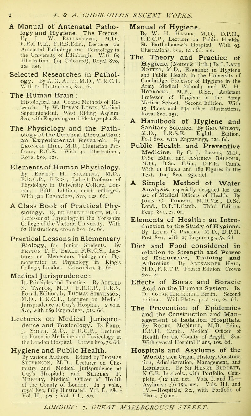 A Manual of Antenatal Patho- logy and Hygiene. The Foetus. By J. W. Baliantyne, M.D., F.R.C P. E., F. R.S.Edin., Lecturer on Antenatal Pathology and Teratology in the University of Edinburgh. With 69 Illustrations (14 Coloured), Royal 8vo, 20s. net. j Selected Researches in Pathol- ogy. By A. G. Auld, M.D., M.R.C.P. | With 14 Illustrations, 8vo, 6s. The Human Brain : Plistological and Coarse Methods of Re- I search. By W. Bevan Lewis, Medical j Superintendent, West Riding Asylum. 1 3vo, with Engravings and Photographs, 8s. j The Physiology and the Path- ology of the Cerebral Circulation : an Experimental Research. By Leonard Hill, M.B., Hunterian Pro- fessor, R.C.S. With 41 Illustrations, Royal 8vo, 12s. Elements of Human Physiology. By Ernest H. Starling, M.D., F.R.C.P., FR.S., Jodrell Professor of Physiology in University College, Lon- don. Fifth Edition, much enlarged. With 321 Engravings, 8vo, 12s. 6d. A Class Book of Practical Phy- siology. By de Burgh Birch, M.D., Professor of Physiology in the Yorkshire College of the Victoria University. With 62 Illustrations, crown 8vo, 6s. 6d. Practical Lessons in Elementary Biology, for Junior Students. By Peyton T. B. Beale, F.R.C.S., Lec- turer on Elementary Biology and De- monstrator in Physiology in King’s College, London. Crown 8vo, 3s. 6d. Medical Jurisprudence: Its Principles and Practice. By Alfred S. Taylor, M.D., F.R.C.P., F.R.S. Fourth Edition, by Thomas Stevenson, M.D., F.R.C.P., Lecturer on Medical Jurisprudence at Guy’s Hospital. 2 vols. 8vo, with 189 Engravings, 31s. 6d. Lectures on Medical Jurispru- dence and Toxicology. By Fred. J. Smith, M.D., F.R.C.P., Lecturer on Forensic Medicine and Toxicology at the London Hospital. Crown 8vo, 7s. 6d. Hygiene and Public Health. By various Authors. Edited by Thomas Stevenson, M.D., Lecturer on Che- mistry and Medical Jurisprudence at Guy’s Hospital; and Shirley F. Murphy, Medical Officer of Health of the County of London. In 3 vols., royal 8vo, fully Illustrated. Vol. I., 28s.; Vol. II., 32s. ; Voh III., 20s» Manual of Hygiene. By W. II. Hamer, M.D., D.P.H.* F.R.C.P., Lecturer on Public Health, St. Bartholomew’s Hospital. With 93 Illustrations, 8vo, 12s. 6d. net. The Theory and Practice of Hygiene. (Notter& Firth.) By J. Lane Notter, M.D., Examiner in Hygiene and Public Health in the University of Cambridge, Professor of Hygiene in the Army Medical School; and W. PI. Horrocks, M.B., B.Sc., Assistant Professor of Hygiene in the Army Medical School. Second Edition. With 15 Plates and 134 other Illustrations* Royal 8vo, 25s. A Handbook of Hygiene and Sanitary Science. By Geo. Wilson* M.D., F.R.S.E. Eighth Edition. Post 8vo, with Engravings, 12s. 6d. Public Health and Preventive Medicine. By C. J. Lewis, M.D., D.Sc. Edin., and Andrew Balfour, M.D., B.Sc. Edin., D.P.H. Camb. With 11 Plates and 189 Figures in the Text. Imp. 8vo. 25s. net. A Simple Method oi Water Analysis, especially designed for the use of Medical Officers of Health. By John C. Thresh, M.D.Vic., D.Sc. Lond., D.P.H.Camb. Third Edition. Fcap. 8vo, 2s. 6d. Elements of Health : an Intro- duction to the Study of Hygiene. By Louis C. I’arkes, M.D., D.P.H. Post 8vo, with 27 Engravings, 3s. 6d. Diet and Food considered in relation to Strength and Power of Endurance, Training and Athletics. By Alexander PIaig, M.D.,F.R.C.P. Fourth Edition. Crown 8vo, 2S. Effects of Borax and Boracic Acid on the Human System. By Dr. Oscar Liebreich, Berlin. Second Edition. With Plates, post 4to, 2s. 6d. The Prevention of Epidemics and the Construction and Man- agement of Isolation Hospitals. By Roger McNeill, M.D. Edin.,. D.P.H. Camb., Medical Officer of Health for the County of Argyll. 8vo. With several Hospital Plans, 10s. 6d. Hospitals and Asylums of the World; their Origin, History, Construc- tion, Administration, Management, and Legislation. By Sir Henry Burdett,. K.C.B. In 4 vols., with Portfolio. Com- plete, £12 12s. net. Vols. I. and II.— Asylums: £6 15s. net. Vols. III. and IV.—Hospitals, &c., with Portfolio of Plans, £g net.