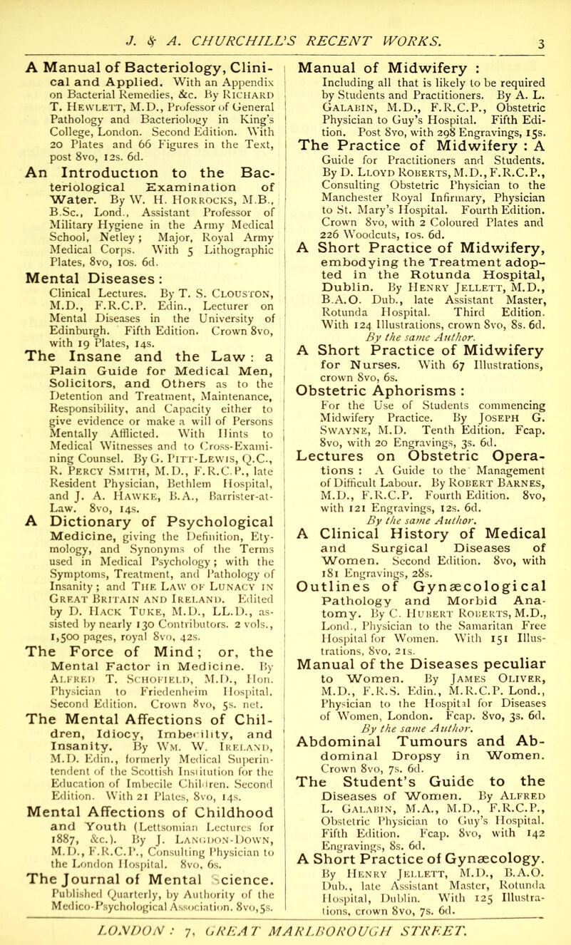 A Manual of Bacteriology, Clini- i cal and Applied. With an Appendix j on Bacterial Remedies, &c. By Richard ! T. Hewlett, M.D., Professor of General I Pathology and Bacteriology in King’s | College, London. Second Edition. With 1 20 Plates and 66 Figures in the Text, post 8vo, I2s. 6d. An Introduction to the Bac- | teriological Examination of Water. By W. H. Horrocks, M.B., I B.Sc., Lond., Assistant Professor of Military Hygiene in the Army Medical I School, Netley; Major, Royal Army Medical Corps. With 5 Lithographic < Plates, 8vo, 10s. 6d. Mental Diseases: Clinical Lectures. By T. S. Clouston, , M.D., F.R.C.P. Edin., Lecturer on Mental Diseases in the University of Edinburgh. Fifth Edition. Crown 8vo, with 19 Plates, 14s. The Insane and the Law : a Plain Guide for Medical Men, J Solicitors, and Others as to the ' Detention and Treatment, Maintenance, j Responsibility, and Capacity either to 1 give evidence or make a will of Persons 1 Mentally Afflicted. With Hints to j Medical Witnesses and to Cross-Exami- j ning Counsel. By G. Pitt-Lewis, Q.C., R. Percy Smith, M.D., F.R.C.P., late I Resident Physician, Bethlem Hospital, 1 and J. A. Hawke, B.A., Barrister-at- j Law. 8vo, 14s. A Dictionary of Psychological Medicine, giving the Definition, Ety- 1 mology, and Synonyms of the Terms used in Medical Psychology; with the Symptoms, Treatment, and Pathology of Insanity ; and The Law ok Lunacy in Great Britain and Ireland. Edited by D. Hack Tuke, M.D., LL.D., as- sisted by nearly 130 Contributors. 2 vols., 1,500 pages, royal 8vo, 42s. The Force of Mind; or, the Mental Factor in Medicine. By Alfred T. Schofield, M.D., Hon. Physician to Friedenheim Hospital. Second Edition. Crown 8vo, 5s. net. The Mental Affections of Chil- dren, Idiocy, Imbecility, and Insanity. By Wm. W. Ireland, M.D. Edin., formerly Medical Superin- tendent of the Scottish Institution for the Education of Imbecile Children. Second Edition. With 21 Plates, 8vo, 14s. Mental Affections of Childhood and Youth (Lettsomian Lectures for 1887, &c.). By J. Langdon-Down, M.D., F.R.C.P., Consulting Physician to the London Hospital. 8vo, 6s. The Journal of Mental science. Published Quarterly, by Authority of the Medico-Psychological Association. 8vo,5s. Manual of Midwifery : Including all that is likely to be required by Students and Practitioners. By A. L. Galabin, M.D., F.R.C.P., Obstetric Physician to Guy’s Hospital. Fifth Edi- tion. Post 8vo, with 298 Engravings, 15s. The Practice of Midwifery : A Guide for Practitioners and Students. By D. Lloyd Roberts, M.D., F.R.C.P., Consulting Obstetric Physician to the Manchester Royal Infirmary, Physician to St. Mary’s Hospital. Fourth Edition. Crown 8vo, with 2 Coloured Plates and 226 Woodcuts, 10s. 6d. A Short Practice of Midwifery, embodying the Treatment adop- ted in the Rotunda Hospital, Dublin. By Henry Jellett, M.D., B.A.O. Dub., late Assistant Master, Rotunda Hospital. Third Edition. With 124 Illustrations, crown 8vo, 8s. 6d. By the same Author. A Short Practice of Midwifery for Nurses. With 67 Illustrations, crown 8vo, 6s. Obstetric Aphorisms : For the Use of Students commencing Midwifery Practice. By Joseph G. Swayne, M.D. Tenth Edition. Fcap. 8vo, with 20 Engravings, 3s. 6d. Lectures on Obstetric Opera- tions : A Guide to the Management of Difficult Labour. By Robert Barnes, M.D., F.R.C.P. Fourth Edition. 8vo, with 121 Engravings, 12s. 6d. By the same Author. A Clinical History of Medical and Surgical Diseases of Women. Second Edition. 8vo, with 181 Engravings, 28s. Outlines of Gynaecological Pathology and Morbid Ana- tomy. By C. Hubert Roberts, M.D., Lond., Physician to the Samaritan Free Hospital for Women. With 151 Illus- trations, 8vo, 2is. Manual of the Diseases peculiar to Women. By James Oliver, M.D., F.R.S. Edin., M.R.C.P. Lond., Physician to the Hospital for Diseases of Women, London. Fcap. 8vo, 3s. 6d. By the same Author. Abdominal Tumours and Ab- dominal Dropsy in Women. Crown 8vo, 7s. 6d. The Student’s Guide to the Diseases of Women. By Alfred L. Galabin, M.A., M.D., F.R.C.P., Obstetric Physician to Guy’s Hospital. Fifth Edition. Fcap. 8vo, with 142 Engravings, 8s. 6d. A Short Practice of Gynaecology. By Henry Jellett, M.D., B.A.O. Dub., late Assistant Master, Rotunda Hospital, Dublin. With 125 Illustra- tions, crown 8vo, 7s. 6d.