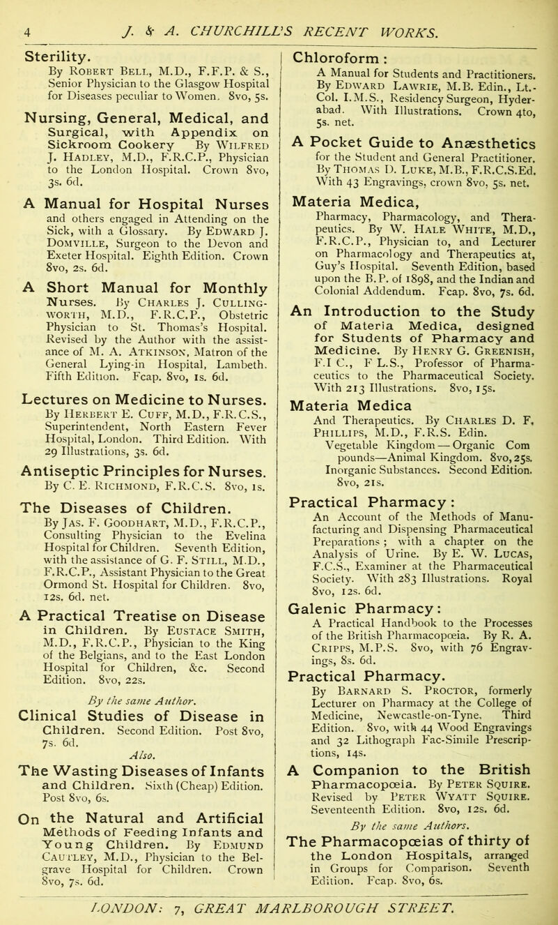 Sterility. By Robert Bell, M.D., F.F.P. & S., Senior Physician to the Glasgow Hospital for Diseases peculiar to Women, 8vo, 5s. Nursing, General, Medical, and Surgical, with Appendix on Sickroom Cookery By Wilfred J. Hadley, M.D., F.R.C.P., Physician to the London Hospital. Crown 8vo, 3s. 6d. A Manual for Hospital Nurses and others engaged in Attending on the Sick, with a Glossary. By Edward J. Domville, Surgeon to the Devon and Exeter Hospital. Eighth Edition. Crown 8vo, 2s. 6d. A Short Manual for Monthly Nurses. By Charles J. Culling- worth, M.D., F. R.C.P., Obstetric Physician to St. Thomas’s Hospital. Revised by the Author with the assist- ance of M. A. Atkinson, Matron of the General Lying-in Hospital, Lambeth. Fifth Edition. Fcap. 8vo, is. 6d. Lectures on Medicine to Nurses. By Herbert E. Cuff, M.D., F.R.C.S., Superintendent, North Eastern Fever Hospital, London. Third Edition. With 29 Illustrations, 3s. 6d. Antiseptic Principles for Nurses. By C. E. Richmond, F.R.C.S. 8vo, is. The Diseases of Children. By Jas. F. Goodhart, M.D., F.R.C.P., Consulting Physician to the Evelina Hospital for Children. Seventh Edition, with the assistance of G. F. Still, M.D., F.R.C.P., Assistant Physician to the Great Ormond St. Hospital for Children. 8vo, 12s. 6d. net. A Practical Treatise on Disease in Children. By Eustace Smith, M.D., F.R.C.P., Physician to the King of the Belgians, and to the East London Hospital for Children, &c. Second Edition. 8vo, 22s. By the same Author. Clinical Studies of Disease in Children. Second Edition. Post 8vo, 7s. 6d. Also. The Wasting Diseases of Infants and Children. Sixth (Cheap) Edition. Post 8vo, 6s. On the Natural and Artificial Methods of Feeding Infants and Young Children. By Edmund Cautley, M.D., Physician to the Bel- grave Hospital for Children. Crown 8vo, 7s. 6d. Chloroform : A Manual for Students and Practitioners. By Edward Lawrie, M.B. Edin., Lt.- Col. I.M.S., Residency Surgeon, Hyder- abad. With Illustrations. Crown 4to, 5s. net. A Pocket Guide to Anaesthetics for the Student and General Practitioner. By Thomas D. Luke, M.B., F.R.C.S.Ed. With 43 Engravings, crown 8vo, 5s. net. Materia Medica, Pharmacy, Pharmacology, and Thera- peutics. By W. Hale White, M.D., F.R.C.P., Physician to, and Lecturer on Pharmacology and Therapeutics at, Guy’s Hospital. Seventh Edition, based upon the B.P. of 1898, and the Indian and Colonial Addendum. Fcap. 8vo, 7s. 6d. An Introduction to the Study of Materia Medica, designed for Students of Pharmacy and Medicine. By Henry G. Greenish, F.I C., F L.S., Professor of Pharma- ceutics to the Pharmaceutical Society. With 213 Illustrations. 8vo, 15s. Materia Medica And Therapeutics. By Charles D. F, Phillips, M.D., F.R.S. Edin. Vegetable Kingdom — Organic Com pounds—Animal Kingdom. 8vo,25s. Inorganic Substances. Second Edition. 8vo, 21s. Practical Pharmacy : An Account of the Methods of Manu- facturing and Dispensing Pharmaceutical Preparations ; with a chapter on the Analysis of Urine. By E. W. Lucas, F.C.S., Examiner at the Pharmaceutical Society. With 283 Illustrations. Royal 8vo, 12s. 6d. Galenic Pharmacy: A Practical Handbook to the Processes of the British Pharmacopoeia. By R. A. Cripps, M.P.S. 8vo, with 76 Engrav- ings, 8s. 6d. Practical Pharmacy. By Barnard S. Proctor, formerly Lecturer on Pharmacy at the College of Medicine, Newcastle-on-Tyne, Third Edition. 8vo, with 44 Wood Engravings and 32 Lithograph Fac-Simile Prescrip- tions, 14s. A Companion to the British Pharmacopoeia. By Peter Squire. Revised by Peter Wyatt Squire. Seventeenth Edition. 8vo, 12s. 6d. By the same Authors. The Pharmacopoeias of thirty of the London Hospitals, arranged in Groups for Comparison. Seventh Edition. Fcap. 8vo, 6s.