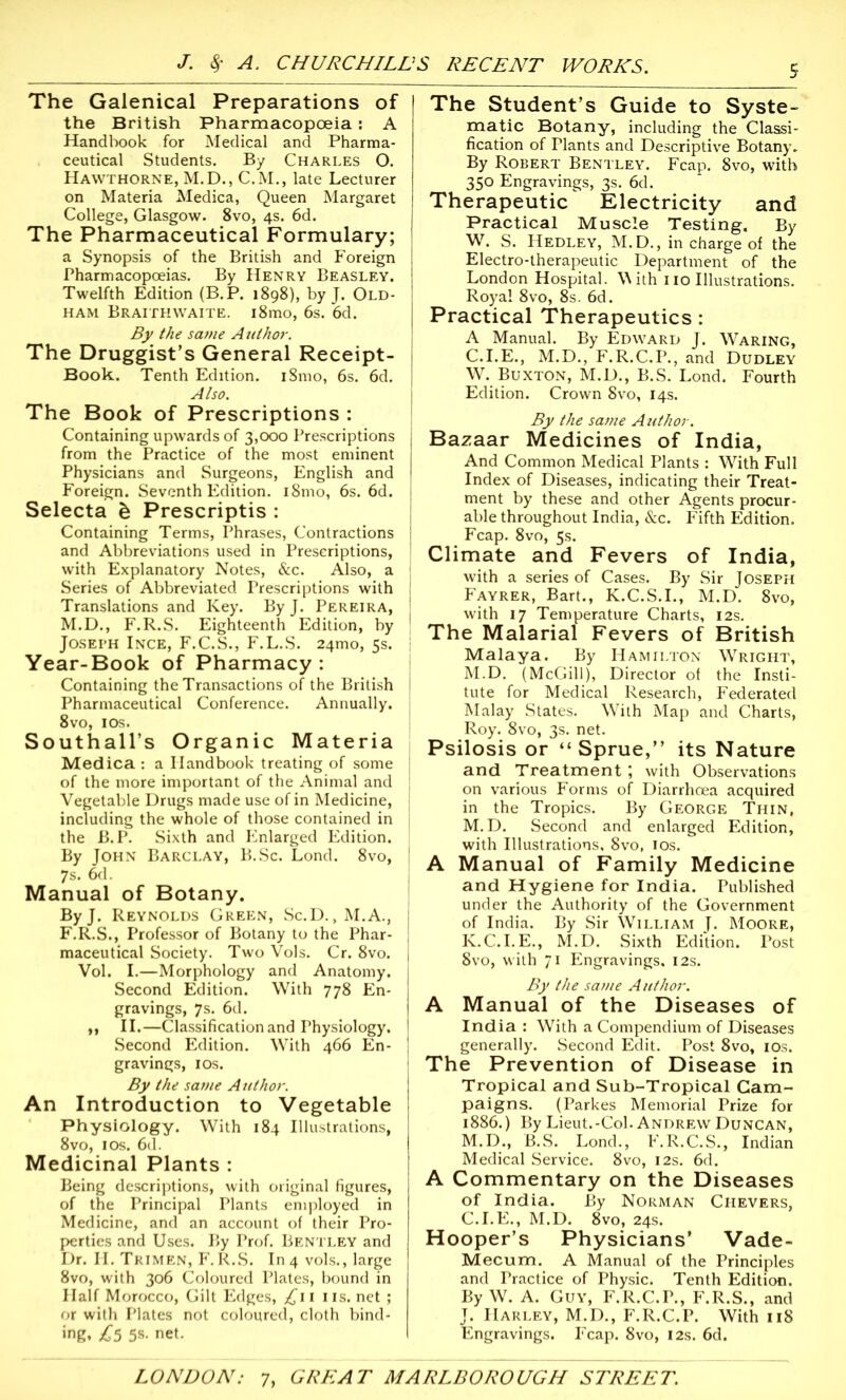 The Galenical Preparations of the British Pharmacopoeia : A Handbook for Medical and Pharma- ceutical Students. By Charles O. Hawthorne, M.D., C.M., late Lecturer on Materia Medica, Queen Margaret College, Glasgow. 8vo, 4s. 6d. The Pharmaceutical Formulary; a Synopsis of the British and P’oreign Pharmacopoeias. By Henry Beasley, Twelfth Edition (B.P. 1898), by J. Old- ham BraithWAITE. i8mo, 6s. 6d. By the same A uthor. The Druggist’s General Receipt- Book. Tenth Edition. iSmo, 6s. 6d. j Also. The Book of Prescriptions : Containing upwards of 3,000 Prescriptions from the Practice of the most eminent Physicians and Surgeons, English and Foreign. Seventh Edition. i8mo, 6s. 6d. Selecta & Prescriptis : Containing Terms, Phrases, Contractions and Abbreviations used in Prescriptions, with Explanatory Notes, &c. Also, a Series of Abbreviated Prescriptions with j Translations and Key. ByJ. Pereira, M.D., F.R.S. Eighteenth Edition, by | Joseph Ince, F.C.S., F.L.S. 24010, 5s. i Year-Book of Pharmacy : Containing the Transactions of the British | Pharmaceutical Conference. Annually. 8vo, 10s. Southall’s Organic Materia Medica : a Handbook treating of some of the more important of the Animal and Vegetable Drugs made use of in Medicine, including the whole of those contained in the B.P. Sixth and Enlarged Edition. By John Barclay, B.Sc. Lond. 8vo, 7s. 6d. Manual of Botany. ByJ. Reynolds Green, Sc.D., M.A., F.R.S., Professor of Botany to the Phar- maceutical Society. Two Vols. Cr. 8vo. Vol. I.—Morphology and Anatomy. Second Edition. With 778 En- gravings, 7s. 6d. ,, II.—Classification and Physiology. Second Edition. With 466 En- gravings, 10s. By the same Author. An Introduction to Vegetable Physiology. With 184 Illustrations, 8vo, 1 os. 6d. Medicinal Plants : Being descriptions, with original figures, of the Principal Plants employed in Medicine, and an account of their Pro- perties and Uses. By Prof. Bentley and Dr. H. Trimen, F.R.S. In4 vols., large 8vo, with 306 Coloured Plates, bound in Half Morocco, Gilt Edges, £11 us. net ; or with Plates not coloured, cloth bind- ing, £5 5s- net. The Student’s Guide to Syste- matic Botany, including the Classi- fication of Plants and Descriptive Botany. By Robert Bentley. Fcap. 8vo, with 350 Engravings, 3s. 6d. Therapeutic Electricity and Practical Muscle Testing. By W. S. Hedley, M.D., in charge of the Electro-therapeutic Department of the London Hospital. \\ ith 110 Illustrations. Royal 8vo, 8s. 6d. Practical Therapeutics : A Manual. By Edward J. Waring, C.I.E., M.D., F.R.C.P., and Dudley W. Buxton, M.D., B.S. Lond. Fourth Edition. Crown 8vo, 14s. By the sa?ne Author. Bazaar Medicines of India, And Common Medical Plants : With Full Index of Diseases, indicating their Treat- ment by these and other Agents procur- able throughout India, &c. Fifth Edition. Fcap. 8vo, 5s. Climate and Fevers of India, with a series of Cases. By Sir Joseph Fayrer, Bart., K.C.S.I., M.D. 8vo, with 17 Temperature Charts, 12s. The Malarial Fevers of British Malaya. By Hamilton Wright, M.D. (McGill), Director of the Insti- tute for Medical Research, Federated Malay States. With Map and Charts, Roy. 8vo, 3s. net. Psilosis or “Sprue,” its Nature and Treatment ; with Observations on various Forms of Diarrhoea acquired in the Tropics. By George Thin, M.D. Second and enlarged Edition, with Illustrations, 8vo, 10s. A Manual of Family Medicine and Hygiene for India. Published under the Authority of the Government of India. By Sir William J. Moore, K.C.I.E., M.D. Sixth Edition. Post 8vo, with 71 Engravings, 12s. By the same Author. A Manual of the Diseases of India : With a Compendium of Diseases generally. Second Edit. Post 8vo, 10s. The Prevention of Disease in Tropical and Sub-Tropical Cam- paigns. (Parkes Memorial Prize for 1886.) By Lieut.-Col. Andrew Duncan, M.D., B.S. Lond., F.R.C.S., Indian Medical Service. 8vo, 12s. 6d. A Commentary on the Diseases of India. By Norman Chevers, C.I.E., M.D. 8vo, 24s. Hooper’s Physicians’ Vade- Mecum. A Manual of the Principles and Practice of Physic. Tenth Edition. By W. A. Guy, F.R.C.P., F.R.S., and J. Harley, M.D., F.R.C.P. With 118 Engravings. Fcap. 8vo, 12s. 6d.