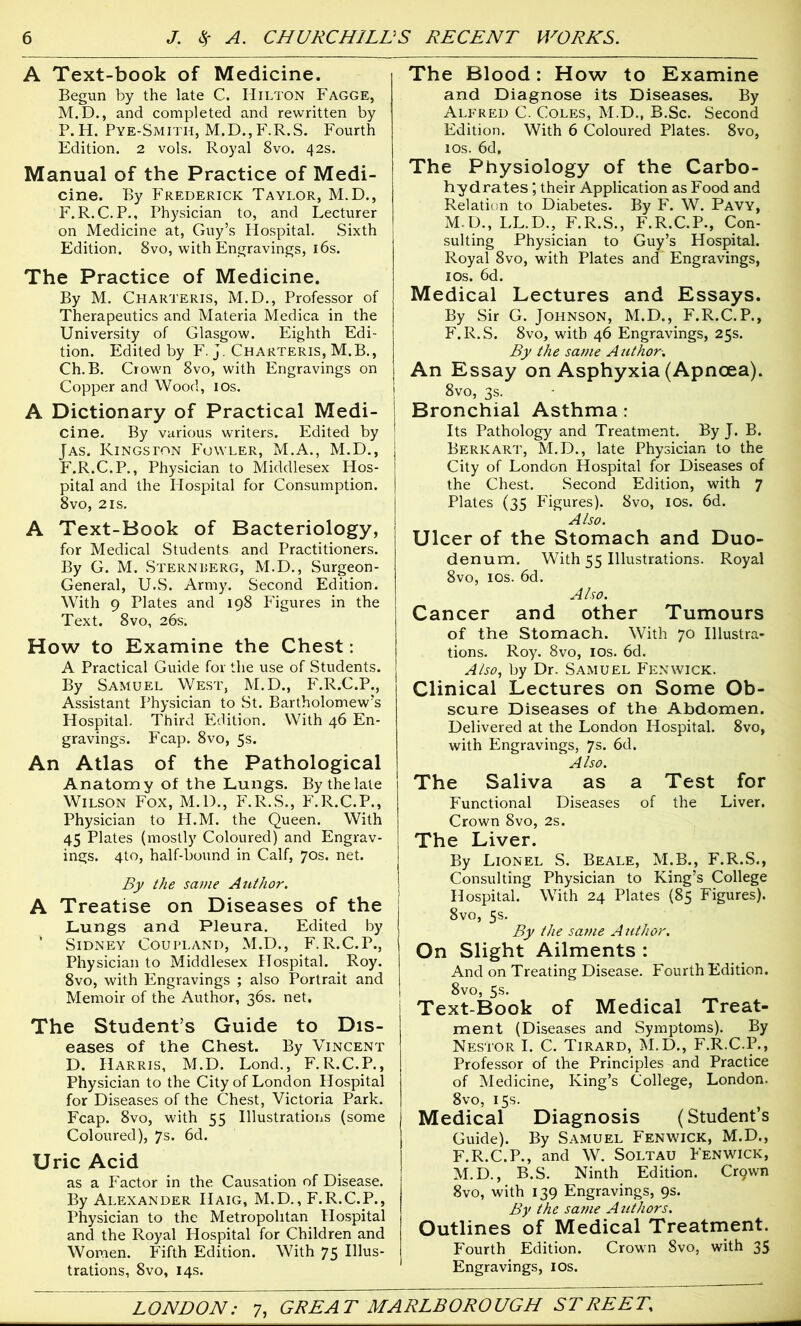 A Text-book of Medicine. Begun by the late C. Hilton Fagge, M.D., and completed and rewritten by P. H. Pye-Smith, M.D., F.R.S. Fourth Edition. 2 vols. Royal 8vo. 42s. Manual of the Practice of Medi- cine. By Frederick Taylor, M.D., F.R.C. P., Physician to, and Lecturer on Medicine at, Guy’s Hospital. Sixth Edition. 8vo, with Engravings, 16s. The Practice of Medicine. By M. Charteris, M.D., Professor of Therapeutics and Materia Medica in the University of Glasgow. Eighth Edi- tion. Edited by F. j. Charteris, M.B., Ch. B. Crown 8vo, with Engravings on Copper and Wood, 10s. A Dictionary of Practical Medi- cine. By various writers. Edited by Jas. Kingston Fowler, M.A., M.D., F.R.C.P., Physician to Middlesex Hos- pital and the Hospital for Consumption. 8vo, 2is. A Text-Book of Bacteriology, for Medical Students and Practitioners. By G. M. Sternberg, M.D., Surgeon- General, U.S. Army. Second Edition. With 9 Plates and 198 Figures in the Text. 8vo, 26s. How to Examine the Chest: A Practical Guide for the use of Students. By Samuel West, M.D., F.R.C.P., Assistant Physician to St. Bartholomew’s Hospital. Third Edition. With 46 En- gravings. Fcap. 8vo, 5s. An Atlas of the Pathological Anatomy of the Lungs. By the late Wilson Fox, M.D., F.R.S., F.R.C.P., Physician to H.M. the Queen. With 45 Plates (mostly Coloured) and Engrav- ings. 4to, half-bound in Calf, 70s. net. By the same Author. A Treatise on Diseases of the Lungs and Pleura. Edited by ' Sidney Coupland, M.D., F.R.C.P., Physician to Middlesex Hospital. Roy. 8vo, with Engravings ; also Portrait and Memoir of the Author, 36s. net. The Student’s Guide to Dis- eases of the Chest. By Vincent D. Harris, M.D. Lond., F.R.C.P., Physician to the City of London Hospital for Diseases of the Chest, Victoria Park. Fcap. 8vo, with 55 Illustrations (some Coloured), 7s. 6d. Uric Acid as a Factor in the Causation of Disease. By Alexander IIaig, M.D., F.R.C.P., Physician to the Metropolitan Hospital and the Royal Hospital for Children and Women. Fifth Edition. With 75 Illus- trations, 8 vo, 14s. The Blood: How to Examine and Diagnose its Diseases. By Alfred C. Coles, M.D., B.Sc. Second Edition. With 6 Coloured Plates. 8vo, 10s. 6d, The Physiology of the Carbo- hydrates ; their Application as Food and Relation to Diabetes. By F. W. Pavy, M.D., LL.D., F.R.S., F.R.C.P., Con- sulting Physician to Guy’s Hospital. Royal 8vo, with Plates and' Engravings, 10s. 6d. Medical Lectures and Essays. By Sir G. Johnson, M.D., F.R.C.P., F.R.S. 8vo, with 46 Engravings, 25s. By the same A uthor. An Essay on Asphyxia (Apncea). 8vo, 3s. Bronchial Asthma : Its Pathology and Treatment. By J. B. Berk art, M.D., late Physician to the City of London Hospital for Diseases of the Chest. Second Edition, with 7 Plates (35 Figures). 8vo, 10s. 6d. Also. Ulcer of the Stomach and Duo- denum. With 55 Illustrations. Royal 8vo, 10s. 6d. Also. Cancer and other Tumours of the Stomach. With 70 Illustra- tions. Roy. 8vo, 10s. 6d. Also, by Dr. Samuel Fenwick. Clinical Lectures on Some Ob- scure Diseases of the Abdomen. Delivered at the London Hospital. 8vo, with Engravings, 7s. 6d. Also. The Saliva as a Test for Functional Diseases of the Liver. Crown 8vo, 2s. The Liver. By Lionel S. Beale, M.B., F.R.S., Consulting Physician to King’s College Hospital. With 24 Plates (85 Figures). 8vo, 5s. By the satne Author. On Slight Ailments : And on Treating Disease. Fourth Edition. 8vo, 5s. Text-Book of Medical Treat- ment (Diseases and Symptoms). By Nestor I. C. Tirard, M.D., F.R.C.P., Professor of the Principles and Practice of Medicine, King’s College, London. 8vo, 15s. Medical Diagnosis (Student’s Guide). By Samuel Fenwick, M.D., F.R.C.P., and W. Soltau Fenwick, M.D., B.S. Ninth Edition. Crgwn 8vo, with 139 Engravings, 9s. By the same Authors. Outlines of Medical Treatment. Fourth Edition. Crown 8vo, with 35 Engravings, I os.