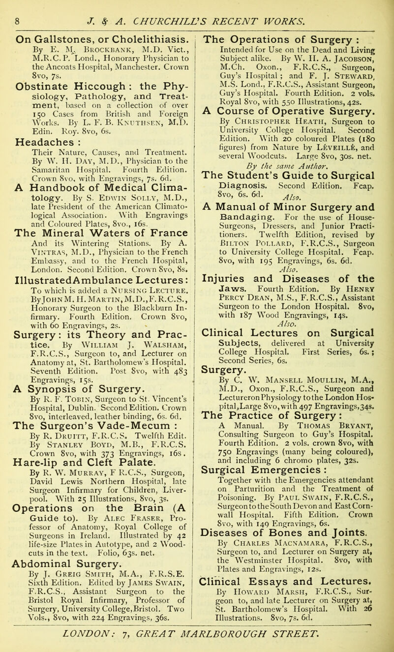 On Gallstones, or Cholelithiasis. By E. M. Brockbanic, M.D. Viet., M.R.C.P. Lond., Honorary Physician to the Ancoats Hospital, Manchester. Crown 8vo, 7s. Obstinate Hiccough : the Phy- siology, Pathology, and Treat- ment, based on a collection of over 150 Cases from British and Foreign Works. By L. F. B. Knuthsen, M.D. Edin. Roy. 8vo, 6s. Headaches : Their Nature, Causes, and Treatment. By W. If. Day, M.D., Physician to the Samaritan Hospital. Fourth Edition. Crown 8vo, with Engravings, 7s. 6d. A Handbook of Medical Clima- tology. By S. Edwin Solly, M.D., late President of the American Climato- logical Association. With Engravings and Coloured Plates, 8vo., 16s. The Mineral Waters of France And its Wintering Stations. By A. VlNTRAS, M.D., Physician to the French Embassy, and to the French Hospital, London. Second Edition. Crown 8vo, 8s. IllustratedAmbulance Lectures: To which is added a Nursing Lecture. By John M. H. Martin, M.D.,F.R.C.S., Honorary Surgeon to the Blackburn In- firmary. Fourth Edition. Crown 8vo, with 60 Engravings, 2s. Surgery : its Theory and Prac- tice. By William J. Walsham, F.R.C.S., Surgeon to, and Lecturer on Anatomy at, St. Bartholomew’s Hospital. Seventh Edition. Post 8vo, with 483 Engravings, 15s. A Synopsis of Surgery. By R. F. Tobin, Surgeon to St. Vincent’s Hospital, Dublin. Second Edition. Crown 8vo, interleaved, leather binding, 6s. 6d. The Surgeon’s Vade-Mecum : By R. Druitt, F.R.C.S. Twelfth Edit. By Stanley Boyd, M.B., F.R.C.S. Crown 8vo, with 373 Engravings, 16s. Hare-lip and Cleft Palate. By R. W. Murray, F R.C.S., Surgeon, David Lewis Northern Hospital, late Surgeon Infirmary for Children, Liver- pool. With 25 Illustrations, 8vo, 3s. Operations on the Brain (A Guide to). By Alec Fraser, Pro- fessor of Anatomy, Royal College of Surgeons in Ireland. Illustrated by 42 life-size Plates in Autotype, and 2 Wood- cuts in the text. Folio, 63s. net. Abdominal Surgery. By J. Greig Smith, M.A., F.R.S.E. Sixth Edition. Edited by James Swain, F.R.C.S., Assistant Surgeon to the Bristol Royal Infirmary, Professor of Surgery, University College,Bristol. Two Vols., 8vo, with 224 Engravings, 36s. The Operations of Surgery : Intended for Use on the Dead and Living Subject alike. By W. II. A. Jacobson, M.Ch. Oxon., F.R.C.S., Surgeon, Guy’s Hospital ; and F. J. Steward, M.S. Lond., F.R.C.S., Assistant Surgeon, Guy’s Hospital. Fourth Edition. 2 vols. Royal 8vo, with 550 Illustrations, 42s. A Course of Operative Surgery. By Christopher Heath, Surgeon to University College Hospital. Second Edition. With 20 coloured Plates (180 figures) from Nature by Leveill6, and several Woodcuts. Large 8vo, 30s. net. By the same Author. The Student’s Guide to Surgical Diagnosis. Second Edition. Fcap. 8vo, 6s. 6d. Als0m A Manual of Minor Surgery and Bandaging. For the use of House- Surgeons, Dressers, and Junior Practi- tioners. Twelfth Edition, revised by Bilton Pollard, F.R.C.S., Surgeon to University College Hospital. Fcap. 8vo, with 195 Engravings, 6s. 6d. Also. Injuries and Diseases of the Jaws. Fourth Edition. By PIenry Percy Dean, M.S., F.R.C.S., Assistant Surgeon to the London Hospital. 8vo, with 187 Wood Engravings, 14s. Also. Clinical Lectures on Surgical Subjects, delivered at University College Hospital. First Series, 6s.; Second Series, 6s. Surgery. By C. W. Mansell Moullin, M.A., M.D., Oxon., F.R.C.S., Surgeon and Lectureron Physiology to the London Hos- pital,Large 8vo, with 497 Engravings,34s. The Practice of Surgery : A Manual. By Thomas Bryant, Consulting Surgeon to Guy’s Hospital. Fourth Edition. 2 vols. crown 8vo, with 750 Engravings (many being coloured), and including 6 chromo plates, 32s. Surgical Emergencies : Together with the Emergencies attendant on Parturition and the Treatment of Poisoning. By Paul Swain, F.R.C.S., Surgeon to the South Devon and East Corn- wall Hospital. Fifth Edition. Crown 8vo, with 149 Engravings, 6s. Diseases of Bones and Joints. By Charles Macnamara, F.R.C.S., Surgeon to, and Lecturer on Surgery at, the Westminster Hospital. 8vo, with Plates and Engravings, 12s. Clinical Essays and Lectures. By Howard Marsh, F.R.C.S., Sur- geon to, and late Lecturer on Surgery at, St. Bartholomew’s Hospital. With 26 Illustrations. 8vo, 7s. 6d.