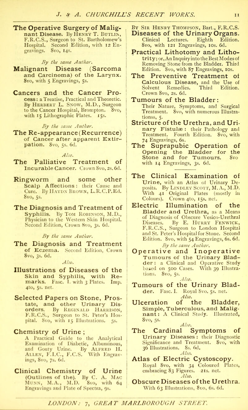 The Operative Surgery of Malig- nant Disease. By Henry T. Butlin, j F.R.C.S., Surgeon to St. Bartholomew’s I Hospital. Second Edition, with 12 En- j gravings. 8vo, 14s. By the same Author. Malignant Disease (Sarcoma and Carcinoma) of the Larynx. 8vo, with 5 Engravings, 5s. Cancers and the Cancer Pro- cess : a Treatise, Practical and Theoretic. By Herbert L. Snow, M.D., Surgeon to the Cancer Hospital, Bromptor;. 8vo, with 15 Lithographic Plates. 15s. By the same Author. The Re-appearance(Recurrence) of Cancer after apparent Extir- pation. 8vo, 5s. 6d. Also. The Palliative Treatment of Incurable Cancer. Crown 8vo, 2s. 6d. Ringworm and some other Scalp A flections: their Cause and Cure. By Haydn Brown, L.R.C.P.Ed. 8vo, 5s. The Diagnosis and Treatment of Syphilis. By Tom Robinson, M.D., Physician to the Western Skin Hospital. Second Edition, Crown 8vo, 3s. 6d. By the same Author. The Diagnosis and Treatment of Eczema. Second Edition, Crown 8vo, 3s. 6d. Also. Illustrations of Diseases of the Skin and Syphilis, with Re- marks. Ease. I. with 3 Plates. Imp. 4to, 5s. net. Selected Papers on Stone, Pros- tate, and other Urinary Dis- orders. By Reginald Harrison, F.R.C.S., Surgeon to St. Peter’s Hos- pital. 8vo, with 15 Illustrations. 5s. Chemistry of Urine ; A Practical Guide to the Analytical Examination of Diabetic, Albuminous, and Gouty Urine. By Alfred H. Allen, F.I.C., F.C.S. With Engrav- ings, 8vo, 7s. 6d. Clinical Chemistry of Urine (Outlines of the). By C. A. Mac Munn, M.A., M.D. 8vo, with 64 Engravings and Plate of Spectra, 9s. By Sir Henry Thompson, Bart., F.R.CJS. Diseases of the Urinary Organs. Clinical Lectures. Eighth Edition. 8vo, with 121 Engravings, 10s. 6d. Practical Lithotomy and Litho- trity; or, An Inquiry into the Best Modes of Removing Stone from the Bladder. Third Edition. 8vo, with 87 Engravings, 10s. The Preventive Treatment ol Calculous Disease, and the Use of Solvent Remedies. Third Edition. Crown 8vo, 2s. 6d. Tumours of the Bladder: Their Nature, Symptoms, and Surgical Treatment. 8vo, with numerous Illustra- tionss, 5. Stricture of the Urethra, and Uri- nary Fistulae : their Pathology and Treatment. Fourth Edition. 8vo, with 74 Engravings, 6s. The Suprapubic Operation of Opening the Bladder for the Stone and for Tumours. 8vo with 14 Engravings, 3s. 6d. The Clinical Examination of Urine, with an Atlas of Urinary De- posits. By Lindley Scott, M. A., M.D. With 41 Original Plates (mostly in Colours). Crown 4to, 15s. net. Electric Illumination of the Bladder and Urethra, as a Means of Diagnosis of Obscure Vesico-Urethral Diseases. By E. Hurry Fenwick, F.R.C.S., Surgeon to London Hospital and St. Peter’s Hospital for Stone. Second Edition. 8vo, with 54 Engravings, 6s. 6d. By the same A uthor. Operative and Inoperative Tumours of the Urinary Blad- der : a Clinical and Operative Study based on 500 Cases. With 39 Illustra- tions. 8vo, 5s. Also. Tumours of the Urinary Blad- der. Fasc. I. Royal 8vo. 5s. net. Also. Ulceration of the Bladder, Simple, Tuberculous, and Malig- nant : A Clinical Study. Illustrated, 8vo, 5s. Also. The Cardinal Symptoms of Urinary Diseases : their Diagnostic Significance and Treatment. 8vo, with 36 Illustrations. 8s. 6d. Also. Atlas of Electric Cystoscopy. Royal 8vo, with 34 Coloured Plates, embracing 83 Figures. 21s. net. Also. Obscure Diseases of the Urethra. With 63 Illustrations, 8vo, 6s. 6d.