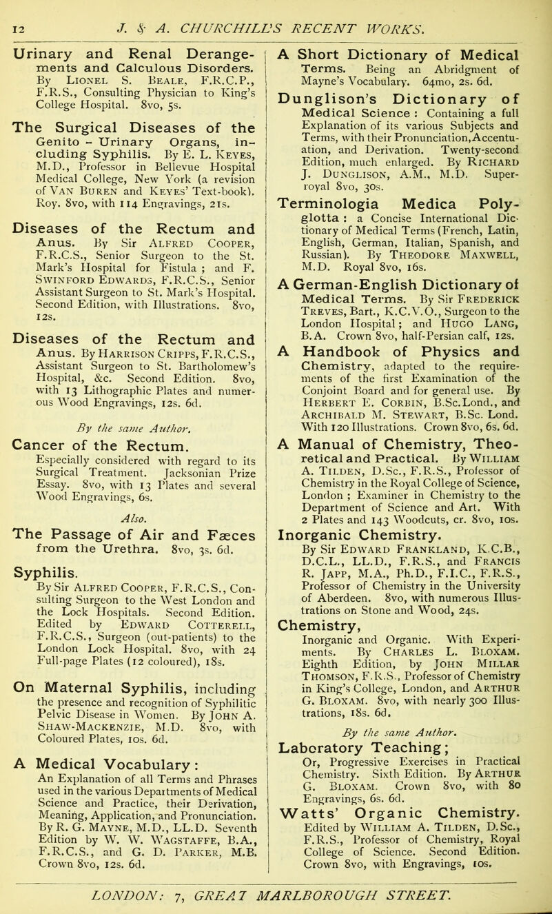 Urinary and Renal Derange- ments and Calculous Disorders. By Lionel S. Beale, F.R.C.P., F.R.S., Consulting Physician to King’s College Hospital. 8vo, 5s. The Surgical Diseases of the Genito - Urinary Organs, in- cluding Syphilis. By E. L. Keyes, M.D., Professor in Bellevue Hospital Medical College, New York (a revision of Van Buren and Keyes’ Text-book). Roy. 8vo, with 114 Engravings, 21s. Diseases of the Rectum and Anus. By Sir Alfred Cooper, F.R.C.S., Senior Surgeon to the St. Mark’s Hospital for Fistula ; and F. S win ford Edwards, F.R.C.S., Senior Assistant Surgeon to St. Mark’s Hospital. Second Edition, with Illustrations. 8vo, 12S. Diseases of the Rectum and Anus. By Harrison Cripps, F.R.C.S., Assistant Surgeon to St. Bartholomew’s Hospital, &c. Second Edition. 8vo, with 13 Lithographic Plates and numer- ous Wood Engravings, 12s. 6d. By the sa??ie Author. Cancer of the Rectum. Especially considered with regard to its Surgical Treatment. Jacksonian Prize Essay. 8vo, with 13 Plates and several Wood Engravings, 6s. Also. The Passage of Air and Faeces from the Urethra. 8vo, 3s. 6d. Syphilis. By Sir Alfred Cooper, F.R.C.S., Con- sulting Surgeon to the West London and the Lock Hospitals. Second Edition. Edited by Edward Cotterell, F.R.C.S., Surgeon (out-patients) to the London Lock Hospital. 8vo, with 24 Full-page Plates (12 coloured), 18s. On Maternal Syphilis, including the presence and recognition of Syphilitic Pelvic Disease in Women. By John A. Shaw-Mackenzie, M.D. 8vo, with Coloured Plates, 10s. 6d. A Medical Vocabulary : An Explanation of all Terms and Phrases used in the various Departments of Medical Science and Practice, their Derivation, Meaning, Application, and Pronunciation. By R. G. Mayne, M.D., LL.D. Seventh Edition by W. W. Wagstaffe, B.A., F.R.C.S., and G. D. Parker, M.B. Crown 8vo, 12s. 6d. A Short Dictionary of Medical Terms. Being an Abridgment of Mayne’s Vocabulary. 64010, 2s. 6d. Dunglison’s Dictionary of Medical Science : Containing a full Explanation of its various Subjects and Terms, with their Pronunciation, Accentu- ation, and Derivation. Twenty-second Edition, much enlarged. By Richard J. Dunglison, A.M., M.D. Super- royal 8vo, 30s. Terminologia Medica Poly- glotta : a Concise International Dic- tionary of Medical Terms (French, Latin, English, German, Italian, Spanish, and Russian). By Theodore Maxwell, M.D. Royal 8vo, 16s. A German-English Dictionary of Medical Terms. By Sir Frederick Treves, Bart., K.C.V.O., Surgeon to the London Hospital; and Hugo Lang, B. A. Crown 8vo, half-Persian calf, 12s. A Handbook of Physics and Chemistry, adapted to the require- ments of the first Examination of the Conjoint Board and for general use. By Herbert E. Corbin, B.Sc.Lond., and Archibald M. Stewart, B.Sc. Lond. With 120 Illustrations. Crown 8vo, 6s. 6d. A Manual of Chemistry, Theo- retical and Practical. By William A. Tilden, D.Sc., F.R.S., Professor of Chemistry in the Royal College of Science, London ; Examiner in Chemistry to the Department of Science and Art. With 2 Plates and 143 Woodcuts, cr. 8vo, 10s. Inorganic Chemistry. By Sir Edward Frankland, K.C.B., D.C.L., LL.D., F.R.S., and Francis R. Japp, M.A., Ph.D., F.I.C., F.R.S., Professor of Chemistry in the University of Aberdeen. 8vo, with numerous Illus- trations on Stone and Wood, 24s. Chemistry, Inorganic and Organic. With Experi- ments. By Charles L. Bloxam. Eighth Edition, by John Millar Thomson, F.R.S., Professor of Chemistry in King’s College, London, and Arthur G. Bloxam. 8vo, with nearly 300 Illus- trations, 18s. 6d. By the same Author. Laboratory Teaching; Or, Progressive Exercises in Practical Chemistry. Sixth Edition. By Arthur G. Bloxam. Crown 8vo, with 80 Engravings, 6s. 6d. Watts’ Organic Chemistry. Edited by William A. Tilden, D.Sc., F.R.S., Professor of Chemistry, Royal College of Science. Second Edition. Crown 8vo, with Engravings, 10s.