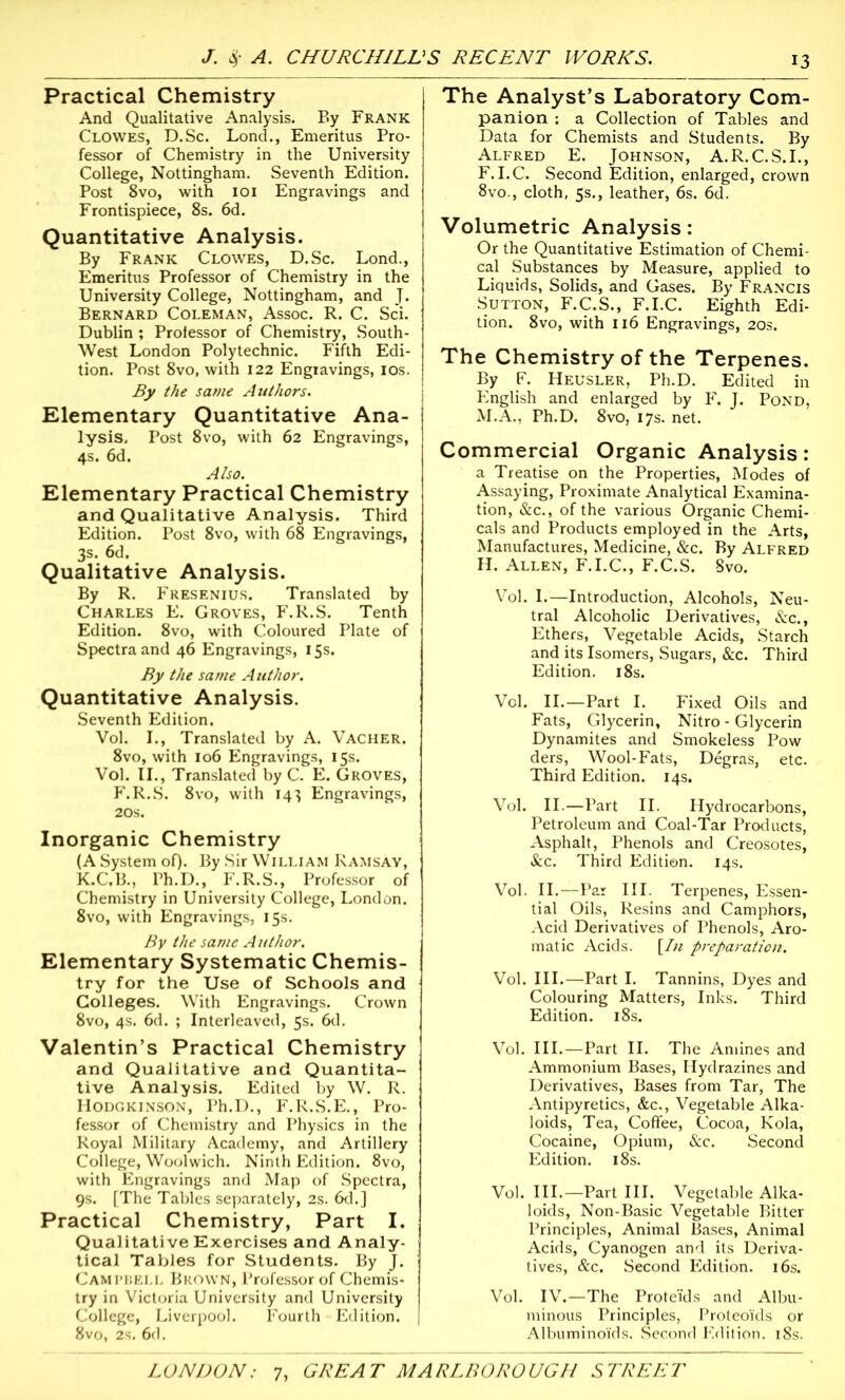 Practical Chemistry And Qualitative Analysis. By Frank Clowes, D.Sc. Lond., Emeritus Pro- fessor of Chemistry in the University College, Nottingham. Seventh Edition. Post 8vo, with 101 Engravings and Frontispiece, 8s. 6d. Quantitative Analysis. By Frank Clowes, D.Sc. Lond., Emeritus Professor of Chemistry in the University College, Nottingham, and J. Bernard Coleman, Assoc. R. C. Sci. Dublin ; Professor of Chemistry, South- West London Polytechnic. Fifth Edi- tion. Post 8vo, with 122 Engravings, 10s. By the same Authors. Elementary Quantitative Ana- lysis. Post 8vo, with 62 Engravings, 4s. 6d. Also. Elementary Practical Chemistry and Qualitative Analysis. Third Edition. Post 8vo, with 68 Engravings, 3s. 6d. Qualitative Analysis. By R. Fresenius. Translated by Charles E. Groves, F.R.S. Tenth Edition. 8vo, with Coloured Plate of Spectra and 46 Engravings, 15s. By the same Author. Quantitative Analysis. Seventh Edition. Vol. I., Translated by A. Vacher. 8vo, with 106 Engravings, 15s. Vol. II., Translated by C. E. Groves, F.R.S. 8vo, with 143 Engravings, 20s. Inorganic Chemistry (A System of). By Sir William Ramsay, K.C.B., Ph.D., F.R.S., Professor of Chemistry in University College, London. 8vo, with Engravings, 15s. By the same Author. Elementary Systematic Chemis- try for the Use of Schools and Colleges. With Engravings. Crown 8vo, 4s. 6d. ; Interleaved, 5s. 6d. Valentin’s Practical Chemistry and Qualitative and Quantita- tive Analysis. Edited by W. R. Hodgkinson, Ph.D., F.R.S.E., Pro- fessor of Chemistry and Physics in the Royal Military Academy, and Artillery College, Woolwich. Ninth Edition. 8vo, with Engravings and Map of Spectra, 9s. [The Tables separately, 2s. 6d.] Practical Chemistry, Part I. Qualitative Exercises and Analy- tical Tables for Students. By J. Campbell Brown, Professor of Chemis- try in Victoria University and University College, Liverpool. Fourth Edition. 8vo, 2s. 6d. The Analyst’s Laboratory Com- panion : a Collection of Tables and Data for Chemists and Students. By Alfred E. Johnson, A.R.C.S.I., F.I.C. Second Edition, enlarged, crown 8vo., cloth, 5s., leather, 6s. 6d. Volumetric Analysis: Or the Quantitative Estimation of Chemi- cal Substances by Measure, applied to Liquids, Solids, and Gases. By Francis Sutton, F.C.S., F.I.C. Eighth Edi- tion. 8vo, with 116 Engravings, 20s. The Chemistry of the Terpenes. By F. Heusler, Ph.D. Edited in English and enlarged by F. J. Pond, M.A., Ph.D. 8vo, 17s. net. Commercial Organic Analysis: a Treatise on the Properties, Modes of Assaying, Proximate Analytical Examina- tion, &c., of the various Organic Chemi- cals and Products employed in the Arts, Manufactures, Medicine, &c. By Alfred H. Allen, F.I.C., F.C.S. 8vo. Vol. I.—Introduction, Alcohols, Neu- tral Alcoholic Derivatives, &c., Ethers, Vegetable Acids, Starch and its Isomers, Sugars, &c. Third Edition. 18s. Vol. II.—Part I. Fixed Oils and Fats, Glycerin, Nitro - Glycerin Dynamites and Smokeless Pow ders, Wool-Fats, Degras, etc. Third Edition. 14s. Vol. II.—Part II. Hydrocarbons, Petroleum and Coal-Tar Products, Asphalt, Phenols and Creosotes, &c. Third Edition. 14s. Vol. II.—Par III. Terpenes, Essen- tial Oils, Resins and Camphors, Acid Derivatives of Phenols, Aro- matic Acids. [In preparation. Vol. III.—Part I. Tannins, Dyes and Colouring Matters, Inks. Third Edition. 18s. Vol. III.—Part II. The Amines and Ammonium Bases, Hydrazines and Derivatives, Bases from Tar, The Antipyretics, &c., Vegetable Alka- loids, Tea, Coffee, Cocoa, Kola, Cocaine, Opium, &c. Second Edition. 18s. Vol. III.—Part III. Vegetable Alka- loids, Non-Basic Vegetable Bitter Principles, Animal Bases, Animal Acids, Cyanogen and its Deriva- tives, &c. Second Edition. 16s. Vol. IV.—The Prote’ids and Albu- minous Principles, Proteo'ids or Albuminoids. Second Edition. 18s.