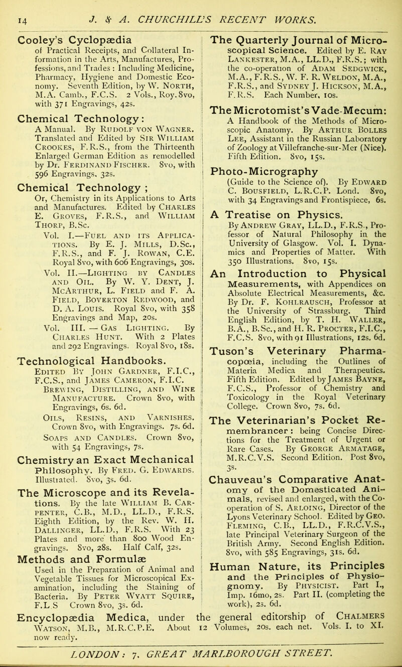 Cooley’s Cyclopaedia of Practical Receipts, and Collateral In- formation in the Arts, Manufactures, Pro- fessions, and Trades : Including Medicine, Pharmacy, Hygiene and Domestic Eco- nomy. Seventh Edition, by W. North, M.A. Camb., F.C.S. 2 Vols., Roy. 8vo, with 371 Engravings, 42s. Chemical Technology: A Manual. By Rudolf von Wagner. Translated and Edited by Sir William Crookes, F.R.S., from the Thirteenth Enlarged German Edition as remodelled by Dr. Ferdinand Fischer. 8vo, with 596 Engravings, 32s. Chemical Technology ; Or, Chemistry in its Applications to Arts and Manufactures. Edited by Charles E. Groves, F. R.S., and William Thorp, B.Sc. Vol. I.—Fuel and its Applica- tions. By E. J. Mills, D.Sc., F.R.S., and F. J. Rowan, C.E. Royal 8vo, with 606 Engravings, 30s. Vol. II.— Lighting by Candles and Oil. By W. Y. Dent, J. McArthur, L. Field and F. A. Field, Boverton Redwood, and D. A. Louis. Royal 8vo, with 358 Engravings and Map, 20s. Vol. III. — Gas Lighting. By Charles Hunt. With 2 Plates and 292 Engravings. Royal 8vo, 18s. Technological Handbooks. Edited By John Gardner, F.I.C., F. C.S., and James Cameron, F.I.C. Brewing, Distilling, and Wine Manufacture. Crown 8vo, with Engravings, 6s. 6d. Oils, Resins, and Varnishes. Crown 8vo, with Engravings. 7s. 6d. Soaps and Candles. Crown 8vo, with 54 Engravings, 7s. Chemistry an Exact Mechanical Philosophy. By Fred. G. Edwards. Illustrated. 8vo, 3s. 6d. The Microscope and its Revela- tions. By the late William B. Car- penter, C.B., M.D., LL.D., F.R.S. Eighth Edition, by the Rev. W. H. Dallinger, LL.D., F.R.S. With 23 Plates and more than 800 Wood En- gravings. 8vo, 28s. Half Calf, 32s. Methods and Formulae Used in the Preparation of Animal and Vegetable Tissues for Microscopical Ex- amination, including the Staining of Bacferia. By Peter Wyatt Squire, F.L S Crown 8vo, 3s. 6d. Encyclopaedia Medica, under 1 Watson, M.B., M.R.C.P.E. About now ready. The Quarterly Journal of Micro- scopical Science. Edited by E. Ray Lankester, M.A., LL.D., F.R.S.; with the co-operation of Adam Sedgwtck, M.A., F.R.S., W. F. R. Weldon, M.A., F.R.S., and Sydney J. Hickson, M.A., F.R.S. Each Number, 10s. The Microtomist’s Vade-Mecum: A Handbook of the Methods of Micro- scopic Anatomy. By Arthur Bolles Lee, Assistant in the Russian Laboratory of Zoology at Villefranche-sur-Mer (Nice). Fifth Edition. 8vo, 15s. Photo-Micrography (Guide to the Science of). By Edward C. Bousfield, L.R.C.P. Lond. 8vo, with 34 Engravings and Frontispiece, 6s. A Treatise on Physics. By Andrew Gray, LL.D., F.R.S., Pro- fessor of Natural Philosophy in the University of Glasgow. Vol. I. Dyna- mics and Properties of Matter. With 350 Illustrations. 8vo, 15s. An Introduction to Physical Measurements, with Appendices on Absolute Electrical Measurements, &c. By Dr. F. Kohlrausch, Professor at the University of Strassburg. Third English Edition, by T. H. Waller, B.A., B.Sc., and H. R. Procter, F.I.C., F.C.S. 8vo, with 91 Illustrations, 12s. 6d. Tuson’s Veterinary Pharma- copoeia, including the Outlines of Materia Medica and Therapeutics. Fifth Edition. Edited by James Bayne, F.C.S., Professor of Chemistry and Toxicology in the Royal Veterinary College. Crown 8vo, 7s. 6d. The Veterinarian’s Pocket Re- membrancer : being Concise Direc- tions for the Treatment of Urgent or Rare Cases. By George Armatage, M.R.C.V.S. Second Edition. Post 8vo, 3s- Chauveau’s Comparative Anat- omy of the Domesticated Ani- mals, revised and enlarged, with the Co- operation of S. Arloing, Director of the Lyons Veterinary School. Edited by Geo. Fleming, C.B., LL.D., F.R.C.V.S., late Principal Veterinary Surgeon of the British Army. Second English Edition. 8vo, with 585 Engravings, 31s. 6d. Human Nature, its Principles and the Principles of Physio- gnomy. By Physicist. Part I., Imp. i6mo, 2s. Part II. (completing the work), 23. 6d. 3 general editorship of Chalmers Volumes, 20s. each net. Vols. I. to XI.