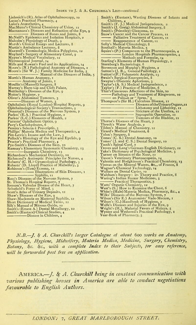 Liebreich’s (R). Atlas of Ophthalmoscopy, io Lucas’s Practical Pharmacy, 4 Luke’s Anaesthetics, 4 MacMunn’s Clinical Chemistry of Urine, n Macnamara’s Diseases and Refraction of the Eye, 9 Diseases of Bones and Joints, 8 McNeill’s Epidemics and Isolation Hospitals, 2 Malcolm’s Physiology of Death, 9 Marsh’s Clinical Essays and Lectures, 8 Martin’s Ambulance Lectures, 8 Maxwell’s Terminologia Medica Polyglotta, 12 Maylard’s Surgery of Alimentary Canal, 9 Mayne’s Medical Vocabulary, 12 Microscopical Journal, 14 Mills and Rowan’s Fuel and its Applications, 14 Moore’s (N.) Pathological Anatomy of Diseases, 1 Moore’s (Sir W. J.) Family Medicine for India, 5 Manual of the Diseases of India, 5 Morris’s Human Anatomy, 1 Anatomy of Joints, 1 Moullin’s (Mansell) Surgery, 8 Murray’s Hare-Lip and Cleft Palate, Nettleship’s Diseases of the Eye, 9 Notter’s Hygiene. 2 Oliver’s Abdominal Tumours, 3 Diseases of Women, 3 Ophthalmic (Royal London) Hospital Reports, 9 Ophthalmological Society’s Transactions, 9 Ormerod’s Diseases of the Nervous System, 7 Parkes’ (E.A.) Practical Hygiene, 2 Parkes’ (L.C.) Elements of Health, 2 Parsons’ Ophthalmic Optics, 9 Pavy’s Carbohydrates, 6 Pereira’s Selecta e Prescriptis, 5 Phillips’ Materia Medica and Therapeutics, 4 Pitt-Lewis’s Insane and the Law, 3 Pollock’s Histology of the Eye and Eyelids, 9 Proctor’s Practical Pharmacy, 4 Pye-Smith’s Diseases of the Skin, 10 Ramsay’s Elementary Systematic Chemistry, 13 Inorganic Chemistry, 13 Richardson’s Mechanical Dentistry, 10 Richmond’s Antiseptic Principles for Nurses, 4 Roberts’ (C. H.l Gynaecological Pathology, 3 Roberts’ (D. Lloyd) Practice of Midwifery, 3 Robinson’s (Tom) Eczema, 11 Illustrations of Skin Diseases, 1 Syphilis, 11 Ross’s Diseases of the Nervous System, 7 St. Thomas’s Hospital Reports, 7 Sansom’s Valvular Disease of the Heart, 7 Schofield’s Force of Mind, 3 Scott’s Atlas of Urinary Deposits, n Shaw’s Diseases of the Eye, 9 Shaw-Mackenzie on Maternal Syphilis, 12 Short Dictionary of Medical Terms, 12 Silk’s Manual of Nitrous Oxide, 10 Smith’s (Ernest A.) Dental Metallurgy, 10 Smith’s (Eustace) Clinical Studies, 4 Disease in Children, 4 Smith’s (Eustace), Wasting Diseases of Infants and Children, 4 Smith’s (F. J.) Medical Jurisprudence, 2 Smith’s (J. Greig) Abdominal Surgery, 8 Smith’s (Priestley) Glaucoma, 10 Snow’s Cancer and the Cancer Process, 11 Palliative Treatment of Cancer, 11 Reappearance of Cancer, n Solly’s Medical Climatology, 8 Southall’s Materia Medica, 5 Squire’s (P.) Companion to the Pharmacopoeia, 4 London Hospitals Pharmacopoeias, 4 Methods and Formulae, 14 Starling’s Elements of Human Physiology, 2 Sternberg’s Bacteriology, 6 Stevenson and Murphy’s Hygiene, 2 Sutton’s (J. B.>, General Pathology, 1 Sutton’s(F.) Volumetric Analysis, 13 Swain’s Surgical Emergencies, 8 Swayne’s Obstetric Aphorisms, 3 Taylor’s (A. S.) Medical Jurisprudence, 2 Taylor’s (F.) Practice of Medicine, 6 Thin’s Cancerous Affections of the Skin, to Pathology and Treatment of Ringworm, 10 on Psiloais or “ Sprue,” 5 Thompson’s (Sir H.) Calculous Disease, 11 Diseases of theUrinaryOrgans,11 Lithotomy and Lithotrity, 11 Stricture of the Urethra, 11 Suprapubic Operation, 11 Tumours of the Bladder, 11 Thorne’s Diseases of the Heart, 7 Thresh’s Water Analysis, 2 Tilden’s Manual of Chemistry, 12 Tirard’s Medical Treatment, 6 Tobin’s Surgery, 8 Tomes’ (C. S.) Dental Anatomy, 10 Tomes’ (J. and C. S.) Dental Surgery, 10 Tooth’s Spinal Cord, 7 Treves and Lang’s German-English Dictionary, 12 Tuke’s Dictionary of Psychological Medicine, 3 Turner on Sinuses of the Nose, 10 Tuson’s Veterinary Pharmacopoeia, 14 Valentin and Hodgkinson’s Practical Chemistry, 13 Vintras on the Mineral Waters, &c., of France, 8 Wagner’s Chemical Technology, 14 Wallace on Dental Caries, 10 Walsham’s Surgery : its Theory and Practice, 8 Waring’s Indian Bazaar Medicines, 5 Practical Therapeutics, 5 Watts’ Organic Chemistry, 12 West’s (S.) How to Examine the Chest, 6 White’s (Hale) Materia Medica, Pharmacy, &c., 4 Wilks’ Diseases of the Nervous System, 7 Wilson’s (Sir E.) Anatomists’ Vade-Mecum, 1 Wilson’s (G.) Handbook of Hygiene, 2 Wolfe’s Diseases and Injuries of the Eye, 9 Wright’s (H.), Malarial Fevers of Malaya, 5 Wynter and Wethered’s Practical Pathology, 1 Year-Book of Pharmacy, 5 N.B.—J. 8f A. Chut chills larger Catalogue of about 600 works on Anatomy, Physiology, Hygiene, Midwifery, Materia Medica, Medicine, Surgery, Chemistry, Botany, fyc. fyc., with a complete Index to their Subjects, for easy reference, will be forwarded fost free on application. America.—J. fy A. Churchill being in constant communication with various publishing houses in America are able to conduct negotiations favourable to English Authors.