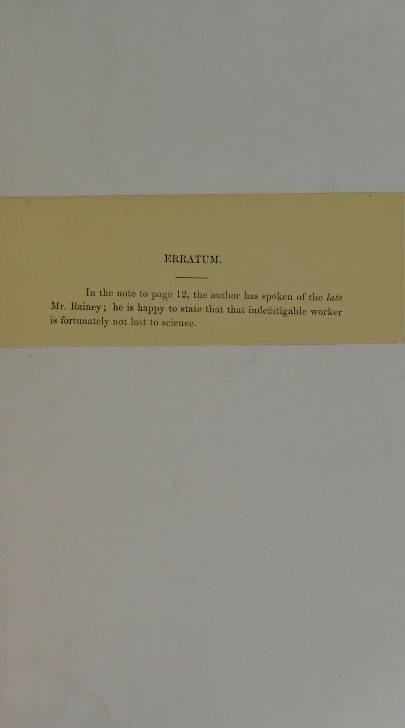 erratum. In the note to page 12, the author has spoken of the late Mr. Ramey; he is happy to state that that indefatigable worker is fortunately not lost to science.