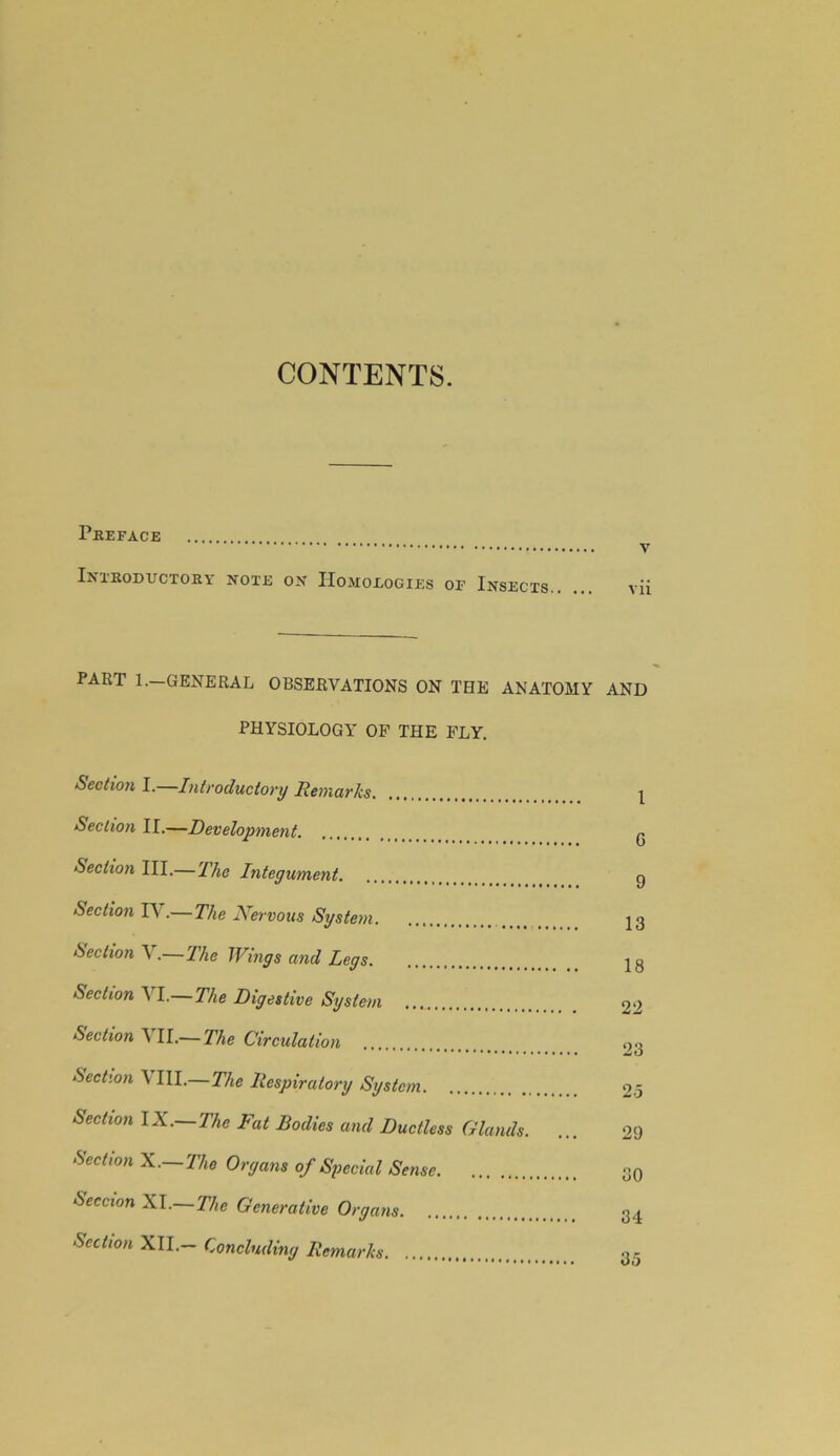 CONTENTS. Preface Introductory note on Homologies of Insects v vii PART 1.—GENERAL OBSERVATIONS ON THE ANATOMY AND PHYSIOLOGY OP THE FLY. Section I.—Introductory Remarks Section II.—Development Section III.— The Integument Section IV.— The Nervous System Section A .—The Wings and Legs Section VI.—The Digestive System Section A II.— The Circulation Section VIII.—The Respiratory System Sectwn I X.—Thc Fat Bodies and Ductless Glands. Section X.—Tho Organs of Special Sense Seccion XI.—The Generative Organs Section XII.— Concluding Remarks