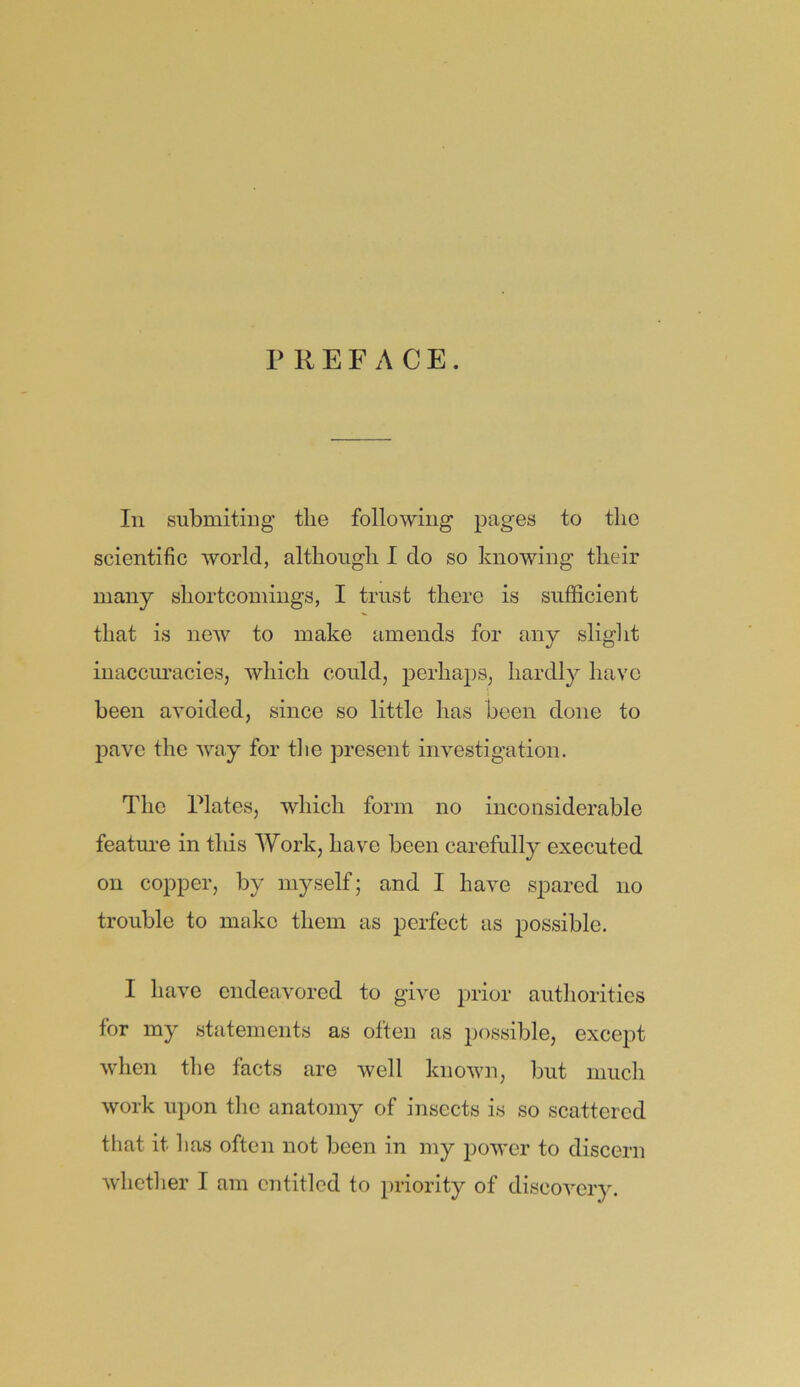 In submiting the following pages to the scientific world, although I do so knowing their many shortcomings, I trust there is sufficient that is new to make amends for any slight inaccuracies, which could, perhaps, hardly have been avoided, since so little has been done to pave the way for the present investigation. The Plates, which form no inconsiderable feature in this Work, have been carefully executed on copper, by myself; and I have spared no trouble to make them as perfect as possible. I have endeavored to give prior authorities for my statements as often as possible, except when the facts are well known, but much work upon the anatomy of insects is so scattered that it has often not been in my power to discern whether I am entitled to priority of discovery.