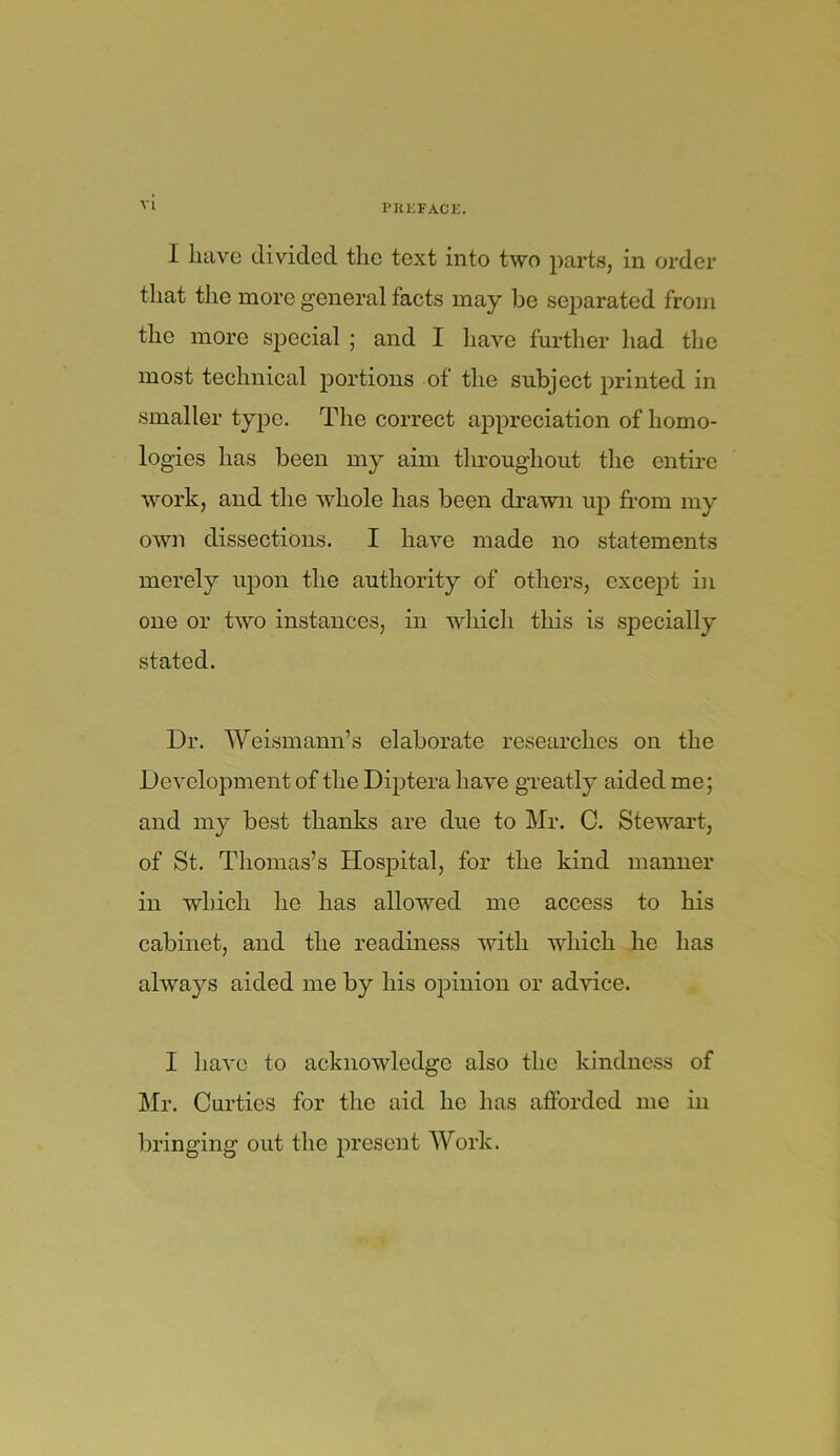 PREFACE. I have divided the text into two parts, in order that the more general facts may be separated from the more special ; and I have further had the most technical portions of the subject printed in smaller type. The correct appreciation of homo- logies has been my aim throughout the entire work, and the whole has been drawn up from my own dissections. I have made no statements merely upon the authority of others, except in one or two instances, in which this is specially stated. Dr. Weismann’s elaborate researches on the Development of the Diptera have greatly aided me; and my best thanks are due to Mr. C. Stewart, of St. Thomas’s Hospital, for the kind manner in which he has allowed me access to his cabinet, and the readiness with which he has always aided me by his opinion or advice. I have to acknowledge also the kindness of Mr. Curtics for the aid he has afforded me in bringing out the present Work.