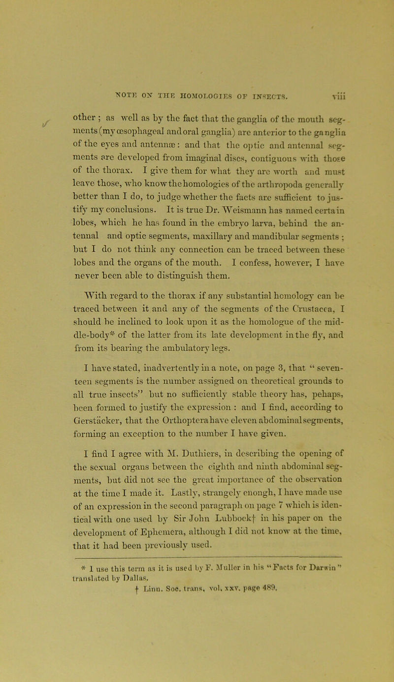 'NOTE OX THE HOMOLOGIES OF INSECTS. otter ; as well as by tbe fact that the. ganglia of the mouth seg- ments (my oesophageal and oral ganglia) are anterior to the ganglia of the eyes and antennae: and that the optic and antennal seg- ments arc developed from imaginal discs, contiguous with those of the thorax. I give them for what they arc worth and must leave those, who know the homologies of the arthropoda generally better than I do, to judge whether the facts are sufficient to jus- tify my conclusions. It is true Dr. Weismann has named certain lobes, which he has found in the embryo larva, behind the an- tennal and optic segments, maxillary and mandibular segments ; but I do not think any connection can be traced between these lobes and the organs of the mouth. I confess, however, I have never been able to distinguish them. With regard to the thorax if any substantial homology can be traced between it and any of the segments of the Crustacea, I should be inclined to look upon it as the homologue of the mid- dle-body*' of the latter from its late development in the fly, and from its bearing the ambulatory legs. I have stated, inadvertently in a note, on page 3, that “ seven- teen segments is the number assigned on theoretical grounds to all true insects” but no sufficiently stable theory has, pehaps, been formed to justify the expression : and I find, according to Gerstiickcr, that the Ortlioptcrahave eleven abdominalsegroents, forming an exception to the number I have given. I find I agree with M. Duthiers, in describing the opening of the sexual organs between the eighth and ninth abdominal seg- ments, but did not see the great importance of the observation at the time I made it. Lastly, strangely enough, I have made use of an expression in the second paragraph on page 7 which is iden- tical rvith one used by Sir John Lubbockf in his paper on the development of Ephemera, although I did not know at the time, that it had been previously used. * 1 use this term ft3 it is used by F. Muller in his “ Facts for Darwin ’’ translated by Dallas. f Linn. Soc. trnns. vol, xxv. pane 4S5>.