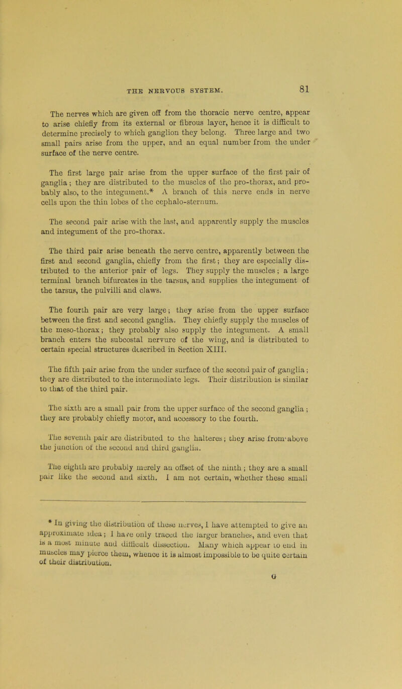 The nerves which are given off from the thoracic nerve centre, appear to arise chiefly from its external or fibrous layer, hence it is difficult to determine precisely to which ganglion they belong. Three large and two small pairs arise from the upper, and an equal number from the under surface of the nerve centre. The first large pair arise from the upper surface of the first pair of ganglia; they are distributed to the muscles of the pro-thorax, and pro- bably also, to the integument.* A branch of thi3 nerve ends in nerve cells upon the thin lobes of the cephalo-sternum. The second pair arise with the last, and apparently supply the muscles and integument of the pro-thorax. The third pair arise beneath the nerve centre, apparently between the first and second ganglia, chiefly from the first; they are especially dis- tributed to the anterior pair of legs. They supply the muscles; a large terminal branch bifurcates in the tarsus, and supplies the integument of the tarsus, the pulvilli and claws. The fourth pair are very large; they arise from the upper surface between the first and second ganglia. They chiefly supply the muscles of the meso-thorax; they probably also supply the integument. A small branch enters the subcostal nervure of the wing, and is distributed to certain special structures described in Section XIII. The fifth pair arise from the under surface of the second pair of ganglia; they are distributed to the intermediate legs. Their distribution is similar to that of the third pair. The sixth are a small pair from the upper surface of the second ganglia ; they are probably chiefly motor, and accessory to the fourth. The seventh pair are distributed to the halteres; they arise from-above the junction of the second and Lhird ganglia. The eighth are probably merely an offset of the ninth ; they are a small pair like the second and sixth, I am not certain, whether these small * In giving the distribution of these nerves, 1 have attempted to give an approximate idea; 1 have only traced the larger branches, and even that is a most minute and difficult dissection. Many which appear to end in muscles may pierce them, whence it is almost impossible to be quite certain of their distribution. o