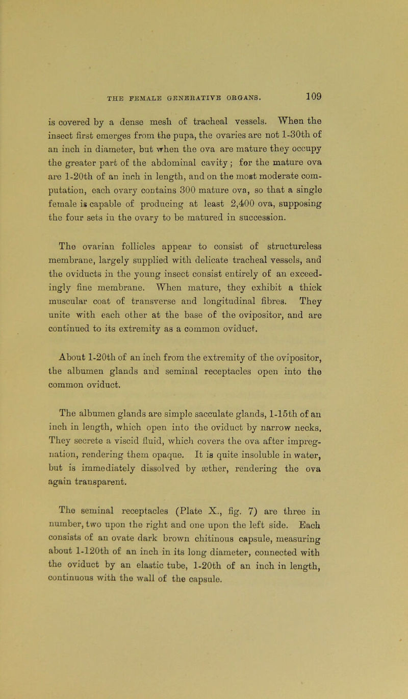 is covered by a dense mesli of tracheal vessels. When the insect first emerges from the pupa, the ovaries are not l-30th of an inch in diameter, but vrhen the ova are mature they occupy the greater part of the abdominal cavity ; for the mature ova are l-20th of an inch in length, and on the most moderate com- putation, each ovary contains 300 mature ova, so that a single female is capable of producing at least 2,400 ova, supposing the four sets in the ovary to be matured in succession. The ovarian follicles appear to consist of structureless membrane, largely supplied with delicate tracheal vessels, and the oviducts in the young insect consist entirely of an exceed- ingly fine membrane. When mature, they exhibit a thick muscular coat of transverse and longitudinal fibres. They unite with each other at the base of the ovipositor, and are continued to its extremity as a common oviduct. About l-20th of an inch from the extremity of the ovipositor, the albumen glands and seminal receptacles open into the common oviduct. The albumen glands are simple sacculate glands, l-15th of an inch in length, which open into the oviduct by narrow necks. They secrete a viscid fluid, which covers the ova after impreg- nation, rendering them opaque. It is quite insoluble in water, but is immediately dissolved by rnther, rendering the ova again transparent. Tho seminal receptacles (Plate X., fig. 7) are three in number, two upon the right and one upon the left side. Bach consists of an ovate dark brown chitinous capsule, measuring about l-120th of an inch in its long diameter, connected with the oviduct by an elastic tube, l-20th of an inch in length, continuous with tho wall of the capsule.